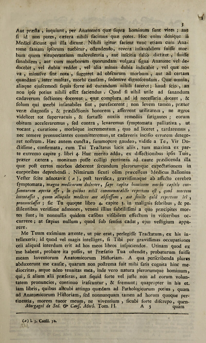 Aut prasfta , inquiunt, per Anatomen quae fiipra hominum funt vires ; aut fi ici non potes, caetera nihili facimus quae -potes. Hoc enim denique ii Medici dicunt qui illa dicunt. Nihili igitur facient tunc etiam cum Ana- tome famam ipforiim tuebitur, oftendendo, revera infanabilem fuilTe mor¬ bum quem vituperantium malevolentia , aut infcitia falfo diotitet , fuifle fanabilem , aut cum morborum quoriindam vulgata figna Anatome vel de¬ docebit , vel dubia reddet , vel alia minus dubia indicabit , vel quae no¬ va 5 minufve fint nota , fuggeret ad obfcurum morbum , aut ad certam quandam , inter multas, morbi caufam, fedemve dignofcendam. Quae omnia, aliaqne ejufcemodi fiquis forte ad curandum nihili faceret; haud fcio , an non ipfe potius nihili eflet faciendus . Quod fi nihil utile ad fanandum cadaverum fedliones docerent , quae complura ad id neceflaria docent , & folum qui inorbi infanabiles fint , patefacerent; non levem tamen, praeter verae diagnofis , Sc praedicationis honorem , afferrent utilitatem , ne aegros videlicet tot fupervacuis , & fortaffe noxiis remediis fatigantes ; eorum obitum acceleraremus , fed contra , levaremus fymptomata palliativa , ut vocant , curatione , morbique incrementum > quo ad liceret , tardaremus , nec temere pronuiiciantes committeremus,ut cadaveris incifio errorem detege¬ ret nofirum. Haec autem cunela, fummoperq gaudeo, vidiffe a Te, Vir Do- (Sliffime, confirmata, cum Tui Tractatus locis aliis, tum maxima ex par¬ te extremo capite 5. libri 4. Huc merito addo, ex diffe^lionibus ipfis Tuis, praeter caetera , monitum pofTe colligi pertinens ad caute praedicenda illa quse poft certos morbos deberent fecundum plerorumque expedlationem in corporibus deprehendi . Nimirum ficuti olim praecellens Medicus Ballonius Vefler fcite adnotavit ( a ), poft terrifica, graviffimaque ab affedo cerebro fymptomata, magno medicorum dedecore^ capita hominum morbo capitis con- fumtorum aperta ejje , m quibus nihil commemorabile repertum ejl , quod mortem intentajfet , quum alioquin medicus aut abfcejfum , aut ftmile quid repertum iri , pronunciaffet ; fic Tu quoque libro 4* capite 3. in malignis febribus , & pe- ftilentibus veriflime admones, veneni illius fubtiliffimi a quo praecipites mor¬ tes funt, in nonnullis quidem cafibus vifibilem effeclum in vifceribus oc¬ currere ; at faepius nullum , quod fub fenfus cadat, ejus veftigium appa¬ rere. Me Tuum eximium attente, ut par erat, perlegifle Tra(ftatum, cx his in* tellexeris; id quod vel magis intelliges, fi Tibi per graviflimas occupationes otii aliquid interdum erit ad hos meos libros infpiciendos. Utinam quod ex me habent, probare ita poffis, ut Praefatio Tua offendit, probaturum fuiffe meam Inventorum Anatomicorum Hiftoriam. A qua perferibenda plur«s abduxerunt me caufae, quarum non poftrema fuit mihi fatis cognita hinc me¬ diocritas, atque adeo tenuitas mea, inde vero natura plerorumque hominum, qui, fi alium alii praeferas, aut fiquid forte vcl jufte non ad eorum volun¬ tatem pronuncies, continuo irafeuntur , & fremunt; quapropter in his et. iam libris, quibus alicubi attingo quaedam ad Pathologicorum potius , quam ad Anatomicorum Hiftoriam, fed nonnunquam tamen ad horum quoque per-^ tinentia, morem tueor meum, ne viventium , ficubi forte diferepo, quen- Morgagni de Sed. Cauf, Morb. Tom. 11. A 3 quam !• 3. Confli. 71.