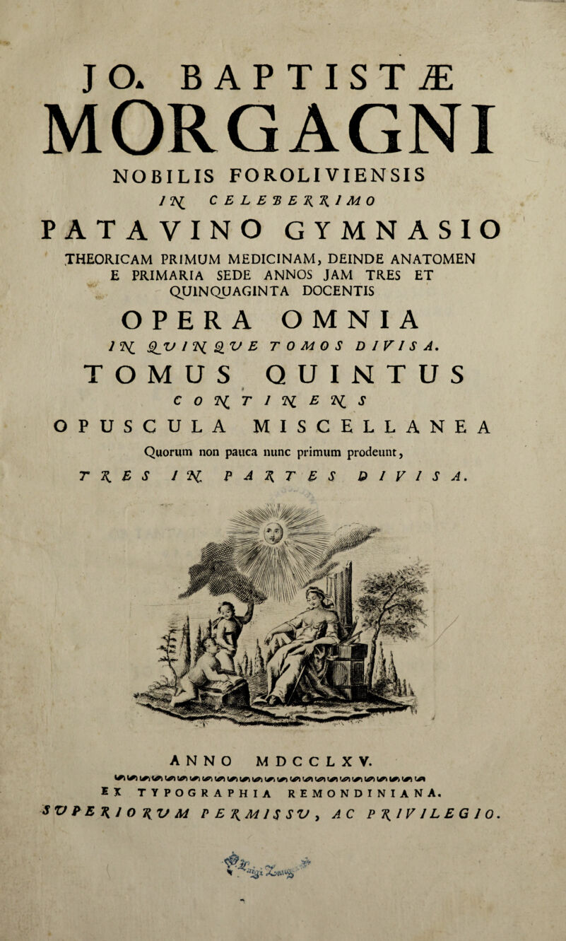 JO. BAPTISTAE MORGAGNI NOBILIS FOROLIVIENSIS CELE^EK^JMO PATAVINO GYMNASIO THEORICAM primum medicinam, deinde anatomen E PRIMARIA SEDE ANNOS JAM TRES ET QUINQUAGINTA DOCENTIS OPERA OMNIA ^'V/?iQVE TOMOS DIVISA. TOMUS QUINTUS ♦ OPUSCULA MISCELLANEA Quorum non pauca nunc primum prodeunt, T -K. E S I ‘H. ? A T ' E S DIVISA. ANNO MDCCLXV. IX TYPOGRAPHIA R E M O N D I N I A N A. SVtE'R.IO\UM P E \M IS SV y AC P\IV ILEG IQ.