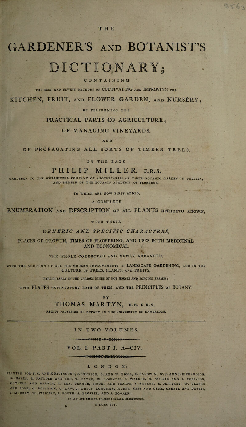 THE GARDENER’S and BOTANIST’S DICTIONARY} CONTAINING THE BEST AND NEWEST METHODS OF CULTIVATING AND IMPROVING THI KITCHEN, FRUIT, and FLOWER GARDEN, and NURSERY; ^ . . * ' - - \ OF PERFORMING THE - PRACTICAL PARTS OF AGRICULTURE; OF MANAGING VINEYARDS, . V • * . — _ • V. y . ., — i. ’ , I AND OF PROPAGATING ALL SORTS OF TIMBER TREES. BY THE LATE PHILIP MILLER, f.r.s. GARDENER TO THE WORSHIPFUL COMPANY OF APOTHECARIES AT THEIR BOTANIC GARDEN IN CHELSEA, AND MEMBER OF THE BOTANIC ACADEMY AT FLORENCE. \ TO WHICH ARE NOW FIRST ADDED, A COMPLETE I®?#®#*'' - 1 ' , , • • • • I ENUMERATION and DESCRIPTION of all PLANTS hitherto known, 4 WITH THEIR » ■ , ( » * GENERIC AND SPECIFIC CHARACTERS, PLACES OF GROWTH, TIMES OF FLOWERING, AND USES BOTH MEDICINAL AND ECONOMICAL. ■ v -V&L* THE WHOLE CORRECTED AND NEWLY ARRANGED, WITH THE ADDITION OF ALL THE MODERN IMPROVEMENTS IN LANDSCAPE GARDENING, AND IS THE CULTURE of TREES, PLANTS, and FRUITS, PARTICULARLY IN THE VARIOUS KINDS OF HOT HOUSES AND FORCING FRAMES: WITH PLATES EXPLANATORY BOTH OF THEM, AND THE PRINCIPLES OF BOTANY. BY THOMAS MARTYN, b.d. f.r.s. REGIUS PROFESSOR OF BOTANY IN THE UNIVERSITY OF CAMBRIDGE* \ , IN TWO VOLUMES. ■■ - - ■. 1 VOL. I. PART I. A—CIV. LONDON: PRINTED FOR F. C. AND J.* RIVINGTON, J. JOHNSON, G. AND W. NICOL, R. BALDWIN, W. J. AND J. RICHARDSON, S. HAYES, R. FAULDER AND SON, T. PAYNE, W. LOWNDES, J. WALKER, G. WILKIE AND J. ROBINSON, CUTHELL AND MARTIN, R. LEA, VERNOR, HOOD, AND SHARPE, J. TAYLOR, E. JEFFEREY, W. CLARKE AND SONS, C. ROBINSON, C. LAW, ). WHITE, LONGMAN, HURST, REES AND ORME, CADELL AND DAVIES, J. MURRAY, W. STEWART, J. BOOTH, S. BAGSTER, AND J. BOOKER : ST LAW AND GILBERT, ST. JOHN'S SQUARE, CL KR KEN WELL