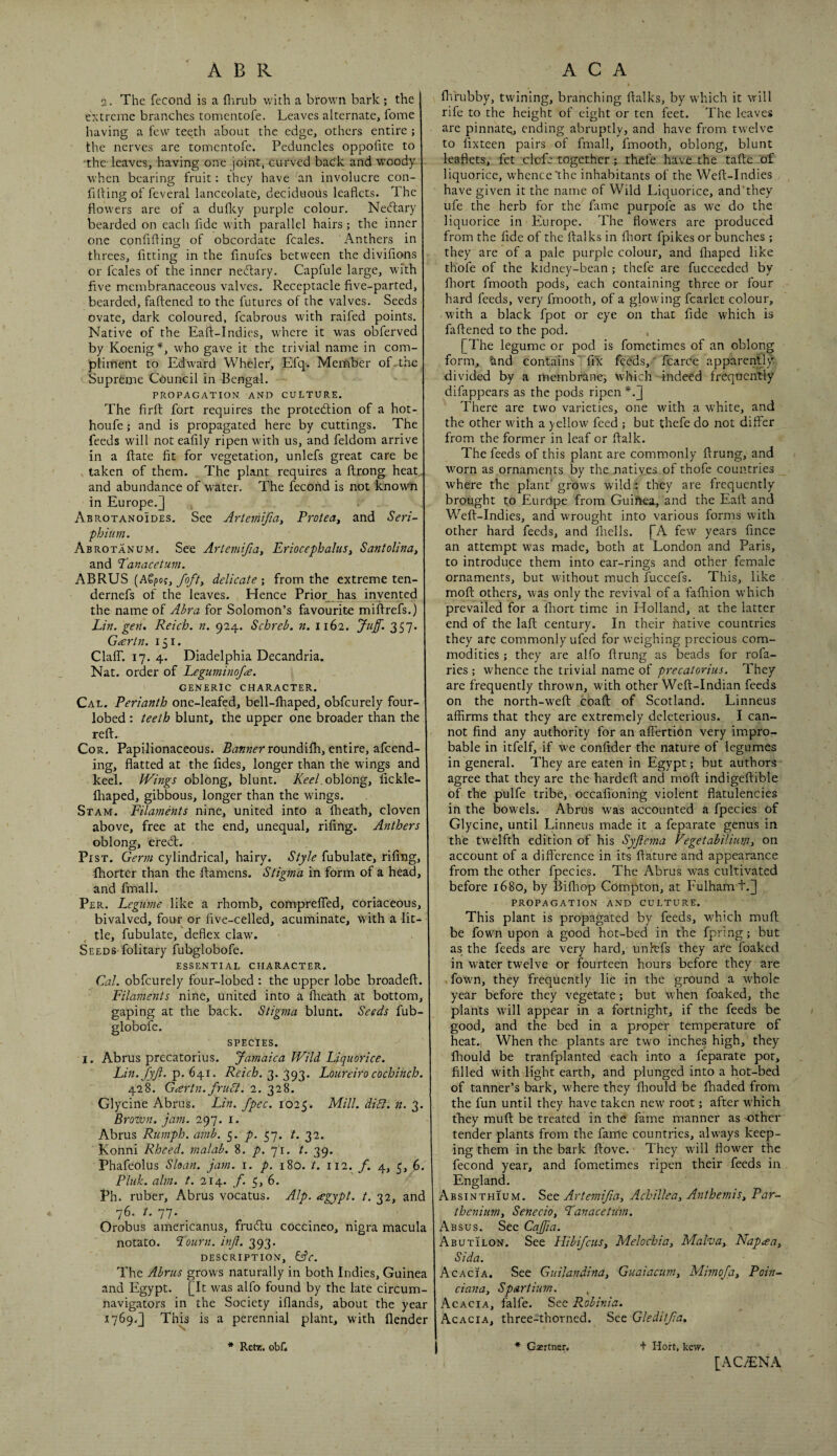 2. The fecond is a flirub with a brown bark; the extreme branches tomentofe. Leaves alternate, fome having a few teeth about the edge, others entire ; the nerves are tomentofe. Peduncles oppofite to the- leaves, having one joint, curved back and woody. when bearing fruit: they have an involucre con- filling of feveral lanceolate, deciduous leaflets. The flowers are of a duflcy purple colour. Nedtary bearded on each fide with parallel hairs ; the inner one confiflinoj of obcordate fcales. Anthers in threes, fitting in the fmufes between the divifions or fcales of the inner nedlary. Capfule large, with five membranaceous valves. Receptacle five-parted, bearded, faflened to the futures of the valves. Seeds ovate, dark coloured, fcabrous with raifed points. Native of the Eaft-Indies, w'here it was obferved by Koenig who gave it the trivial name in com¬ pliment to Edward Wheler, Efq. Member of-the Supreme Council in Bengal. PROPAGATION AND CULTURE. The firft fort requires the protedlion of a hot- houfe; and is propagated here by cuttings. The feeds will not eafily ripen with us, and feldom arrive in a (late fit for vegetation, unlefs great care be taken of them. The plant requires a ftrong heat,, and abundance of water. The fecond is not known in Europe.] Abrotanoides. See Artemifiay Proteay and Seri- phium. Abrotanum. See Artemifiay EriocephaluSy Santolinuy and Panacetum. ABRUS {h^^oqy fofty delicate-, from the extreme ten- dernefs of the leaves. Hence Prior_ has invented the name of Ahra for Solomon’s favourite miftrefs.) Lin. gen. Reich, n. 924. Schreb. n. 1162. Juff. 357. Gartn. 151. Clair. 17. 4. Diadelphia Decandria. Nat. order of Leguminofa. GENERIC CHARACTER. Cal. Perianth one-leafed, bell-lhaped, obfeurely four- lobed : teeth blunt, the upper one broader than the reft. CoR. Papilionaceous, roundifti, entire, afeend- ing, flatted at the lides, longer than the wings and keel. Wings oblong, blunt. KeeLohlongy fickle- fliaped, gibbous, longer than the wings. Stam. Filaments nine, united into a fheath, cloven above, free at the end, unequal, riling. Anthers oblong, eredl. Pist. Germ cylindrical, hairy. Style fubulatc, riling, fhorter than the ftamens. Stigma in form of a head, and fmall. Per. Legume like a rhomb, comprelTed, coriaceous, bivalved, four or five-celled, acuminate, with a lit¬ tle, fubulate, deflex claw. Seeds folitary fubglobofe. ESSENTIAL CHARACTER. Cal. obfeurely four-lobed : the upper lobe broadeft. Filaments nine, united into a llieath at bottom, gaping at the back. Stigma blunt. Seeds fub¬ globofe. SPECIES. I. Abrus precatorius. Jamaica Wild Liquorice. Lin.fyf. p. 641. Reich. 3. 393. Loureiro cochinch. 428. Gcertn. fruSi. 2. 328. Glycine Abrus. Lin. fpec. 1025. Elill. dibl. n. 3. Brozvn. jam. 297. i. Abrus Rumph. amb. 5. p. 57. t. 32. Konni Rheed. malab. 8. p. 71. t. 39. Phafeolus Sloan, jam. i. p. 180. t. 112. f. 4, 5, 6. Pluk. aim. t. 214. f. 5, 6. Ph. ruber, Abrus vocatus. Alp. agypt. t. 32, and 76. t. 77. _ Orobus americanus, frudlu coccinco, nigra macula notato. Pourn. inf. 393. description, Lfr. The Abrus grows naturally in both Indies, Guinea and Egypt. [It was alfo found by the late circum¬ navigators in the Society iflands, about the year 1769.] This is a perennial plant, with flender flVrubby, twining, branching ftalks, by which it will rife to the height of eight or ten feet. The leaves are pinnate, ending abruptly, and have from twelve to lixteen pairs of fmall, fmooth, oblong, blunt leaflets, fet elefe together; thefe have the tafte of liquorice, whence'the inhabitants of the Weft-Indies have given it the name of Wild Liquorice, and'they ufe the herb for the fame purpofe as we do the liquorice in Europe. The flowers are produced from the fide of the ftalks in ftiort fpikes or bunches ; they are of a pale purple colour, and fliaped like thofe of the kidney-bean ; thefe are fucceeded by fliort fmooth pods, each containing three or four hard feeds, very fmooth, of a glowing fcarlct colour, with a black fpot or eye on that fide which is faflened to the pod. [The legume or pod is fometimes of an oblong form, tind contains' fix feeds,' fcarCe apparently divided by a membrane^ which indeed frequently difappears as the pods ripen *.] There are two varieties, one with a white, and the other with a yellow feed ; but thefe do not differ from the former in leaf or ftalk. The feeds of this plant are commonly ftrung, and worn as ornaments by the natiyes of thofe countries where the plant' grows wild.: they are frequently brought to EurUpe from Guinea, and the Eaft and Weft-Indies, and wrought into various forms with other hard feeds, and Ihells. [A few years fince an attempt was made, both at London and Paris, to introduce them into ear-rings and other female ornaments, but without much fuccefs. This, like moft others, was only the revival of a faftiion which prevailed for a ftiort time in Holland, at the latter end of the laft century. In their native countries they are commonly ufed for weighing precious com¬ modities ; they are alfo ftrung as beads for rofa- ries ; whence the trivial name of precatorius. They are frequently thrown, with other Weft-Indian feeds on the north-weft coaft of Scotland. Linneus affirms that they are extremely deleterious. I can¬ not find any authority for an alfertion very impro¬ bable in itfelf, if we confider the nature of legumes in general. They are eaten in Egypt; but authors agree that they are the hardeft and moft indigeftible of the pulfe tribe, occafioning violent flatulencies in the bowels. Abrus was accounted a fpecies of Glycine, until Linneus made it a feparate genus in the twelfth edition of his Syflema Vegetabilium> on account of a difference in its ftature and appearance from the other fpecies. The Abrus was cultivated before 1680, by Bifhop Compton, at Fulham t.] PROPAGATION AND CULTURE. This plant is propagated by feeds, v/hich muft be fown upon a good hot-bed in the fpring; but as the feeds are very hard, unh:fs they are foaked in water twelve or fourteen hours before they are fown, they frequently lie in the ground a whole year before they vegetate; but when foaked, the plants will appear in a fortnight, if the feeds be good, and the bed in a proper temperature of heat. When the plants are two inches high, they fhould be tranfplanted each into a feparate pot, filled with light earth, and plunged into a hot-bed of tanner’s bark, where they ftiould be fhaded from the fun until they have taken new' root; after which they muft be treated in the fame manner as -Gther tender plants from the fame countries, always keep¬ ing them in the bark ftove. They w'ill flower the fecond year, and fometimes ripen their feeds in England. Absinthium. See Artemifa, Achillea, Anthemis, Par- theniim, Senecio, Panacetim. Absus. See Cafia. Abutilon. See HibifcuSy Melochia, Malva, Napaa, Sida. Acacia. See Guilandina, Guaiacum, Mimofa, Poin-^ ciana, Spartium. , Acacia, falfe. See Robinia. Acacia, three-thorned. See Gleditfa. t Hort, kew. * Retz, obf. 1 * Gsertner. [AC^NA