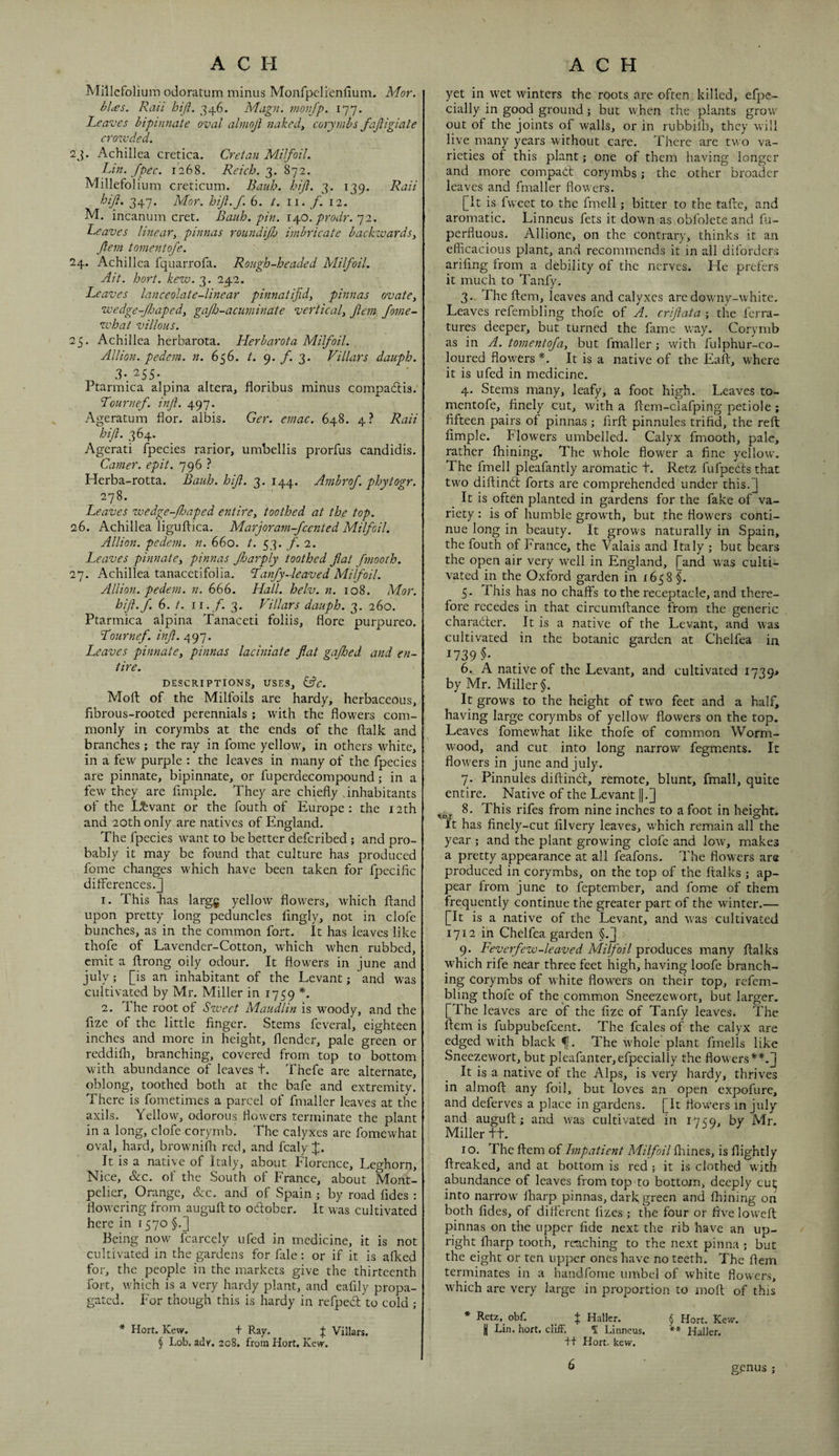 Millefolium odoratum minus Monfpclienlium. Mor. bhes. Rail hiji. 346. Magn. inonjp. 177, Leaves biptnnate oval abmjl naked, corymbs fajiigiate erozvded. 2j. Achillea cretica. Cretan Milfoil. Lin. fpec. 1268. 3. 872. Millefolium crecicum. Bauh. hiji. 3. 139. Raii hiJi, 347. Mor. hijl.f. 6. 2^. 11. f. 12. M. incanum cret. Bauh. pin. \\0. prodr. ^1. Leaves linear, pinnas roundijh imbricate backzvards, Jlem tomentofe. 24. Achillea fquarrofa. Rough-headed Milfoil. Ait. hort. kew. 3, 242. Leaves lanceolate-linear pinnatifid, pinnas ovate, wedge-fljaped, gajh-acuminate vertical, Jlem Jome- zvhat villous. 25. Achillea herbarota. Herbarota Milfoil. Allion. pedem. n. 656. t. 9. 3. Villars dauph. 3*. ^55* Ptarmica alpina altera, floribus minus compadtis. Lournef. injl. 497. Ageratum flor. albis. Ger. emac. 648. 4? Raii hiji. 364. Agerati fpecies rarior, umbellis prorfus candidis. Camer. epit. 796 ? Herba-rotta. Bauh. hiji. 3. 144. Ambrof. phytogr. 278. Leaves wedge-Jhaped entire, toothed at the top. 26. Achillea liguftica. Marjoram-feented Milfoil. Allion. pedem. n. hho. t. f. 1. Leaves pinnate, pinnas Jharply toothed fat fmooth. 27. Achillea tanacetifolia. Lanfy-leaved Milfoil. Allion. pedem. n. 666. Hall. helv. n. 108. Mor. hifl.f. 6. t. ii.y. 3- Villars dauph. 3. 260. Ptarmica alpina Tanaceti foliis, flore purpureo. Lournef. inf. /}.97. Leaves pinnate, pinnas laciniate flat gajhed and en¬ tire. DESCRIPTIONS, USES, kSc. Moft of the Milfoils are hardy, herbaceous, fibrous-rooted perennials ; with the flowers com¬ monly in corymbs at the ends of the ftalk and branches ; the ray in fome yellow, in others white, in a few purple : the leaves in many of the fpecies are pinnate, bipinnate, or fuperdecompound; in a few they are Ample. They are chiefly .inhabitants of the Levant or the fouth of Europe: the 12th and 20th only are natives of England. The fpecies want to be better deferibed; and pro¬ bably it may be found that culture has produced fome changes which have been taken for fpecific diflerences.3 1. This has larg^ yellow flowers, which ftand upon pretty long peduncles fingly, not in clofe bunches, as in the common fort. It has leaves like thofe of Lavender-Cotton, which when rubbed, emit a flrong oily odour. It flowers in June and July; [is an inhabitant of the Levant; and was cultivated by Mr. Miller in 1759 *. 2. The root of Szveet Maudlin is woody, and the fize of the little finger. Stems feveral, eighteen inches and more in height, flender, pale green or reddilh, branching, covered from top to bottom with abundance of leaves t. Thefe are alternate, oblong, toothed both at the bafe and extremity. There is fometimes a parcel of fmaller leaves at the axils. Yellow, odorous flowers terminate the plant in a long, clofe corymb. The calyxes are fomewhat oval, hard, browniili red, and fcaly It is a native of Italy, about Florence, Leghorn, Nice, &c. of the South of France, about Mont¬ pelier, Orange, See. and of Spain ; by road fides : flowering from augufl to oblober. It was cultivated here in 1570 §.] Being now' fcarcely ufed in medicine, it is not cultivated in the gardens for fale: or if it is afked for, the people in the markets give the thirteenth fort, which is a very hardy plant, and eafily propa¬ gated. For though this is hardy in refped to cold * Hort. Kew. + Ray. ;}; Villars. § Lob. adr. 208. from Hort. Kew. yet in wet winters the roots are often killed, efpe- cially in good ground; but when the plants grow out of the joints of walls, or in rubbilh, they will live many years without care. There are two va¬ rieties of this plant; one of them having longer and more compad corymbs; the other broader leaves and fmaller flowers. [It is fweet to the fmell; bitter to the tafte, and aromatic. Linneus fets it down as obfolcte and fii- perfluous. Allionc, on the contrary, thinks it an efficacious plant, and recommends it in all diforders arifing from a debility of the nerves. He prefers it much to Tanfy, 3.. The item, leaves and calyxes are downy-white. Leaves refembling thofe of A. criflata ; the ferra- tures deeper, but turned the fame way. Corymb as in A. tomentoja, but fmaller ; with fulphur-co- loured flowers *. It is a native of the Eaft, where it is ufed in medicine. 4. Stems many, leafy, a foot high. Leaves to¬ mentofe, finely cut, with a flem-clafping petiole ; fifteen pairs of pinnas; firft pinnules trifid, the reft Ample. Flowers umbelled. Calyx fmooth, pale, rather fhining. The whole flower a fine yellow. The fmell pleafantly aromatic t. Retz fufpedsthat two diftind forts are comprehended under this.] It is often planted in gardens for the fake of va¬ riety : is of humble grow'th, but the flowers conti¬ nue long in beauty. It grows naturally in Spain, the fouth of France, the Valais and Italy ; but bears the open air very well in England, [and was culti¬ vated in the Oxford garden in 1658 §. 5. This has no chaffs to the receptacle, and there¬ fore recedes in that circumftance from the generic charader. It is a native of the Levant, and was cultivated in the botanic garden at Chelfea in 1739 §• 6. A native of the Levant, and cultivated I739> by Mr. Miller §. It grows to the height of two feet and a half, having large corymbs of yellow flowers on the top. Leaves fomewhat like thofe of common Worm¬ wood, and cut into long narrow fegments. It flowers in June and July. 7. Pinnules diftind, remote, blunt, fmall, quite entire. Native of the Levant ||.] 8. This rifes from nine inches to afoot in height. It has finely-cut filvery leaves, which remain all the year ; and the plant growing clofe and low, makes a pretty appearance at all feafons. 7 he flowers are produced in corymbs, on the top of the ftalks ; ap¬ pear from June to feptember, and fome of them frequently continue the greater part of the winter.— [It is a native of the Levant, and was cultivated 1712 in Chelfea garden §.] 9. Lev erfezv-leaved Milfoil produces many ftalks which rife near three feet high, having loofe branch¬ ing corymbs of white flowers on their top, refem¬ bling thofe of the common Sneezewort, but larger. [The leaves are of the fize of Tanfy leaves. The ftem is fubpubefeent. The fcales of the calyx are edged with black f. The whole plant fmells like Sneezewort, but pleafanterjcfpecially the flowers**.] It is a native of the Alps, is very hardy, thrives in almoft any foil, but loves an open expofure, and deferves a place in gardens. [It flowers in July and augufl;; and tvas cultivated in 17CQ, by Mr. Miller ft. 10. The ftem of Impatient Milfoil fliines, is flightly ftreaked, and at bottom is red 5 it is clothed with abundance of leaves from top to bottom, deeply cut; into narrow' iharp pinnas, dark green and fhining on both fides, of dilferent lizcs ; the four or five loweft pinnas on the upper fide next the rib have an up¬ right fharp tooth, reaching to the next pinna ; but the eight or ten upper ones have no teeth. The ftem terminates in a handfome umbel of white flowers, which are very large in proportion to moft of this * Retz. obf. + Haller. § Hort. Kew. I Lin. hort, cliff, f Linneus. ** Haller. +f Hort. kew. genus ;