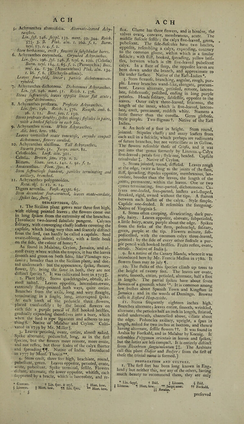 A C H 5. Achyranthes altcrnifolia. Alternate-leaved Achy- ranfhes. Lin./ffi. 2^,6. fuppL 159. jna^it. 50. 344. Reich. 575* 3* Pluk. aim. t. 260. f. i. Burm zeyl. 17. /. 4./. 2. Stem herbaceous, ere SI; flowers in fubglobular burrs. 6. Achyranthes corymhofa. Corymbed Achyranthes. Lin.fpec. 2^G.fyfl. 246./. zeyl. n. loo. (Celofia) Burm. zeyl. 184. /. 65./. 2. (Paronychia) Bocc. muf. 44. t. 39. (Amaranthus) Pluk. aim. 124. t. S6. f. 6. (Elichryfo-affinis). Leaves four-fold, linear', panicle dichotomous-co- rymbed. 7. Achyranthes dichotoma. Dichotomous Achyranthes. Lin.fyft. 246. mant. 51. Reich, i. 576. Stems fiiffruticofe, leaves oppoflte. linear flat acute-, cyme* dichotomous. 8. Achyranthes proftrata. Proflrate Achyranthes. Ltn.fpec. 296. Reich, i. 576* Rumph. amb. 6. 26. t. II. Bont.jav. t. 150. Stems proflrate florubbyifpikes oblong-, flofcules in pairs, xvith a hooked fafcicle on each flde. 9. Achyranthes nivea. White Achyranthes. Ait. hort. kew. 286. Leaves verticilled ovate tomentofe, corymbs compaSl dichotomous, flowers corolled. 10. Achyranthes aldlTima. Pall Achyranthes. , Swartz prodr. 51. Jaequ. amer. 8r. Celofioides. Loefl. itin. 301. Cclofia. Brown, jam, 179, n. 2. Blicum. Sloan, jain.i. 142. t. 91. /. 2. ■ Amaranthus. Plum.fpec.b. Stem fiiflruticofe fcandent, panicles terminating and axillary, branched. 11. Achyranthes polygonoides. Retz. obf. 2. 12. n. 24. Digera arvenfis. Porjk. <egypt. 65. Stem decumbent four-cornered, leaves ovate-cordate, fpikes lax, fhort.~\ DESCRIPTIONS, cBc. I . The Sicilian plant grows near three feet high, with' oblong pointed leaves -, the flowers come out in long fpikes from the extremity of the branches, rinvolucre two-leaved fubulate pungent. Calyxes folitary, with converging chaffy leaflets covering the capfule, which being very thin and fcarcely diltindf from the feed, can hardly be called a capfule. Seed ovatCroblong, almofl; cylindric, with a little beak on the fide, the colour of honey *. As found in Malabar, Ceylon, Jamaica, and al- moft every where within the tropics, it has the leaves fmooth and green on both fides, like Plumbago zey- lanica -, broader than in the Sicilian plant, and dot¬ ted underneath : but the appearance, fpike, flacure, flower, being the fame in both, they are not diftindf fpecies t. It was cultivated here in 1713 J. 2. Plant lofty. Stems quadrangular, obtufe, al¬ mofl: baked. Leaves oppofite, lanceolate-ovate, extremely fliarp-pointed both ways, quite entire. Branches from the axils, long and very flraight, terminating in a Angle, long, interrupted fpike. At each tooth of the peduncle three flowers, placed^ tranfverfely ; by the lateral flowers on each fide a purple pencil of ftiff hooked briflles, gradually expanding themfelves into a burr, which when the feed is ripe fcparates and adheres to any thing §. Native of Malabar and Ceylon. Culti¬ vated in 1759 by Mr. Miller [j. 3. Leaves petioled, ovate, entire, almofl: naked. Spike alternate, peduncled, long, as in the firfl: fpecies, but the flowers more remote, more ovate, and not reflex, but three fcales of the calyx fliorter o fi^ieadin g^^. Native of India. Introduced in 1777 by Monf. Thouin**. 4. Stem creel, three feet high, brachiate, round, pubefeent, green. Leaves oppofite, petioled, ovate, acute, pubelcent. Spike terminal, feflile. Flowers diifant, alternate, the lower oppofite, whitifh, each fupported by a bradle, which is lanceolate, and re- * Gajrtner. 5 Litineus. . • 5 ' + Lin. fpec, & zeyl. + Hort. kew. Hort. kew, fS Lin. fpec. ** Hort. kew. A C H flex. Glume has three flowers, and is bivalve, the valves ovate^ concave, membranous, acute. The middle flofcule feflile; the calyx five-leaved, green, . pubefeent. The fide-flofcules have two brades, oppofite, refembling a calyx, expanding, contrary to the common glume, .within which is a limilar fafcicle; with fliff, hooked, fpreading, yellow brif- tles, between which is thfe five-leaved pubefeent calyx. In a ftate of fleep, the Oppofite leaves are bent down under the branch, and approximate to the under furface, Native of the Eafl-Indics *. 5. Stem flexuofe, branching, angular, rough, pur- p e. Lower branches wand-like, elongate, procum¬ bent. Leaves alternate, petioled, remote, lanceo¬ late, fubflexuofe, polifhed, ending in long purple petioles. Heads folitary, fubfeflile, oppofite to the leaves. Outer calyx three-leaved, fetaccous, the length of the inner, which is five-leaved, lanceo¬ late, ered, permanent, reddifh white. Stamens a little fhorter than the corolla. Germ globofe. 1 Style purple* Twoftigmast. Native of the Eaft Indies. ^ 6. An herb of a foot in height. Stem round, jointed. Stipules chaffy ; and many leaflets from each axil in a fafcicle, which perhaps are rudiments H future branches, but not verticillate as in Galium. The floweis refemble thofe of Gelofia, and it was put into that genus formerly by Linneus.-5-CaIyx five-leaved ; petals five ; ftyleone, headed. Capfule trivalvular J. Native of Ceylon. 7. Stems jointed, round, diffufed. Leaves rough at the edge, twice as long as the joints of theftem, ftifl, fpreading, ftipules oppofite, membranous, lan¬ ceolate, broader than the leaves, the length of the Joints, permanent, within the leaves. One or two cymes terminating, four-parted, dichotomous. Ca¬ lyxes one-leafed, five-parted, leaflets awl-fliaped, flreaked, rigid, awned without the tips. A ftamen between each leaflet of the calyx. Style fimple. ‘ Capfule one-feeded. It refembles the foreffoinff Native of Virginia §. 8. Stems often creeping, divaricating, dark pur¬ ple, hairy. Leaves oppofite, obovate, fubpetioled, a little hairy, acute, purple about the edge. Spikes from the forks of the ftem, peduncled, folitary, green, purple at the tip. Flowers minute, fub- pedicelled, with the common calyx three-leaved, pointed; by the fide of every other flofcule a pur¬ ple pencil with hooked briflles. Fruits reflex, ovate, obtufe. Native of India |j. 9. Is a native of the Canary Illands, whence it was introduced here by Mr. Francis Maffon in 1780. It flowers from may to July 10. The fialks of this fpecies climb up trees to the height of twenty feet. The leaves are ovate, acute, fmooth, entire, petioled, alternate, half a foot in length. The partial fpikes have about feven flowers of a greenifli white **. It is common among low bufhes about Spanifli Town and Kingflon in Jamaica ; and in the woods of Domingo. Browne calls it Baflard Hoop-withe. 11. Stems frequently eighteen inches high. Branches alternate; leaves entire, fmooth, wrinkled, alternate; the petioles half an ineh in length, ftriated, raifed underneath, channelled above, ciliate about the edge. Peduncles axillary, upright, a fpan in length, naked for two inches at bottom, and thence having alternate, feflile flowers ti. It was found in Aiabia by Forlkahl, and in Malabar by Koenig. It refembles Polygonum orientale in leaves and fpikes, but the latter are lefs compadl. It is entirely dilf indt from niecebrum fanguinolentum JJ. The Arabians call this plant Didjar and Budjer: from the firfl of thefe the trivial name is formed,J PROPAGATION AND CULTURE. I. The firfl fort has been long known in Eng¬ land ; but neither this, nor any of the others, having much beauty to recommend them, they are only * Lin. fuppl. t Ibid. Linneus. *![ Hort. kew. J Linneus. ** Jaequ, amer. iff Retaius, § Ibid, tt Forlkahl. preferved