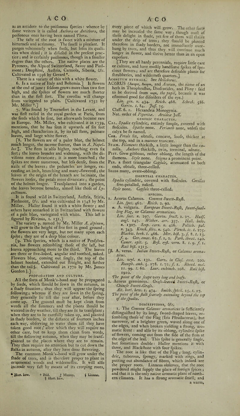 I as an antidote to the poifonous fpecies : whence by fome writers it is called Anthora or Antitbora, the poifonous ones having been named Thora. The tafte of the root is fwcet with a mixture of bitternefs and acrimony. ' The fmell is pleafant. It purges vehemently when frefli, but lofes its quali¬ ties when dried ; it is difufed in the prefent prac¬ tice ; and is certainly poifonous, though in a fmaller degree than the others. The native places are the Pyrenees, the Alps of Switzerland, Savoy and Pied¬ mont ; Dauphine, Auftria, Carniola, Siberia, ^c. Cultivated in 1596 by Gerard*. There is a variety of this with a white flower. 6. Is a native of Italy and Bohemia.] It flowers at the end of June j feldom grows more than two feet high, and the fpikes of flowers are much fhorter than in the firft fort. The corollas will change from variegated to plain. fCultivated 17<2 by Mr. Miller t.] 7. Was found by Tournefort In the Levant, and was firfl: raifed in the royal garden at Paris, from the feeds which he fent, but afterwards became rare in Europe. Mr. Miller, who cultivated it in 1739, mentions, that he has feen it upwards of fix feet high, and characterizes it, by its tall ftem, palmate leaves, and large white flower. [8. The flowers are of a paler blue, the helmet much longer, the raceme Ihorter, than in A. Napel- lus J. The ftem is:;alfo higher, reaching even fix feet; the leaves broader and widening, with the di- vifions more divaricate; it is more branched } the fpikes are more numerous, but lefs denfe, from the axils of the leaves; the peduncles ‘are longer, ex¬ ceeding an inch, branching and many-flowered; the leaves at the origin of the branch are laciniate, the flowers loofer, the petals more divaricate ; the point of the helmet longer. Tranfplanted into a garden, the leaves become broader, almoft like thofe of Ly- co5ionwn. It is found wild in Switzerland, Auftria, Stiria, Piedmont, and was cultivated in 1748 by Mr. Miller. Haller found it with a white flower ; and others have remarked it in Switzerland with flowers of a pale blue, variegated with white. This laft is figured by Rivinus, t. 131.] The variety y. named by Mr. Miller A. alpinum^ will grow to the height of five feet in good ground ; the flowers are very large, but not many upon each fpike; they are of a deep blue colour. [9. This fpecies, which is a native of Penfylva- nia, has flowers refembling thofe of the laft, but leaves approaching more to the third. The leaves Are three or five-lobed, angular and toothed, naked. Flow^ers blue, coming out fingly, the top of the helmet hooked, extended out ftraight, and farther than the tail §. Cultivated in 1770 by Mr. James Qordon [|.J PROPAGATION AND CULTURE. All the forts of Monk’s-hood may be propagated by feeds, which ftiould be fown in the autumn, in a fhady fituation ; thus they wall appear the fpring following; whereas if they are fow'n in the fpring, Jthey generally lie till the year after, before they come up. The ground muft be kept clean from weeds all the fummer; and the plants fhould be watered in dry weather, till they are fit to tranfplant; when they are to be carefully taken up, and planted in fhady borders, at the diftance of fourteen inches each way, obferving to water them till they have taken good root ;* after which they will require no other care, but to keep them clean from weeds, till the following autumn, when they may be tranf¬ planted to the places where they are to remain. They then require no attention but to cut down the ftalks in autumn, after they have done flowering. The common Monk’s-hood will grow' under the fhade of trees, and is therefore proper to plant in ornamental w’oods and wilderneftes. It will alfo increafe very faft by means of its creeping roots, * kevy. + Ibid. J Murray. (1 Hort. kew. every piece of which will grow'. The other fortsii may be increafed the fame way; though moft of thefe delight in ftiade, yet few of them wtII thrive under the drip of trees; they fhould be planted therefore in fliady borders, not immediately over¬ hung by trees, and thus they wall continue much longer in flower, and thrive better than in an open expofure. ^ [They are all hardy perennials, require I'ittle care or culture, and have moftly handfome fpikes of fpe- cious flowers ; and are therefore defirable plants for flirubberies, and wildernefs quarters.]. Aconitum hyemale. See HelleboTus. AG6RUS (Ako^o?, Aiio^ov, and Acorum, the name of an herb in Theophraftus, Diofeorides, and Pliny : faid to be derived from the pupils becaufe it was efteemed good for diforders of the eye.) Lin. gen. n. 434. Reich. 468. Schreb. c86.- Greertn. t. 84. juff. 25. Clair. 6. I. Hexandria Monogynia. Nat. order of Piperitee. Aroide^e JulT.- GENERIC Character. Cal. Spadix cylindric, entirely fimple, .covered wdth flofcules. Spathe nont. Perianth none, unlefs the calyx be fo named: Cor. Petals fix, obtufe, concave, loofe, thicker at the top, and in a manner truncate. Si am. Filaments thiekilh, a little longer than the co¬ rolla. Anthers thiekilh, twdn, terminal, adnate. PisT. gibbous, rather oblong, the length of the ftamens. Style none. Stigma a prominent point. Per. a fhort triangular Capfule, attenuated to both ends, obtufe, three-celled. Seeds many, ovate-oblong. essential character. Spadix cylindric, covered ^ with flofcules. Corollas five-petalled, naked. Style none. Capfule three-celled. species. 1. Acorus Calamus. Common Sweet-Rujh. Lin.Jpec. 462. Reich. 2. 92. «. A. vulgaris. European Sweet-RuJh, fweet-JmeU ling Flag, or Calamus aromaticusi ,Lin. fuec. n. 297. Geertn. fruSf. 2. 27. Hudf. angl. 147. PFither. arr. 357. Hall, helv, n. 1307. Scop. earn. n. 426. Pollich. pal. 343. Krock. files, n. 540. Plenck. ic. t. 275.- Blackw. herb. t. 466. Mor. hift. 3./. 8. t. 13. /. 4. Ger. emac. 62./. i, 2. Park, theat. 140. Garner, epit. 5. Bef. eyft. vern. 8. t. 9./'. i.- Rail hift. 1313. [ft. A. verus. Indian Sweet-Rufh, or Calamus aroma- ticus. Lin. zeyl. n. 132. Garz. in Cluf. exot. 200. Rumph. amb. 5. 178. t. 72. /. i. Rheed. maL II. 99. t. 60. Lour, cochinch. 208. Raii hift. 1910. Fhe point of the fcape very long and leafye 2. Acorus gramineus. Grafs-leaveA Sweet-Rujb, or Chinefe Sweet-Grafs. Ait. hort. kew. 1. 474. Smith, fpicil. 15. t. 17. fhe point of the ftalk fcarcely extending beyond the top of the fpadix. DESCRIPTIONS, I. The Common Calamus aromaticus is fufficiently diftinguilhed by its long, fword-fhaped leaves, re¬ fembling thofe of the Flag (Iris Pfeudacorus), but narrower, of a brighter green^ wAved along one of the edges, and when broken yielding a ftrong, aro¬ matic feent: and alfo by its oblong, cylindric fpike of flowers, coming out from the fide of the ftem at the edge of the leaf. This fpike is generally fingle, but fometimes double: Haller mentions it with three, and Blackftone with four fpikes. The root is like that of the Flag ; long, cylin- dric, tuberous, fpongy, marked with rings, and putting out abundance of fibres, which indeed arc the proper roots. Linneus obferves, that the root powdered might fupply the place of foreign fpices; and that it is the only native aromatic plant of north¬ ern climates. It has a ftrong aromatic fmell, and a warm, J Linnets.