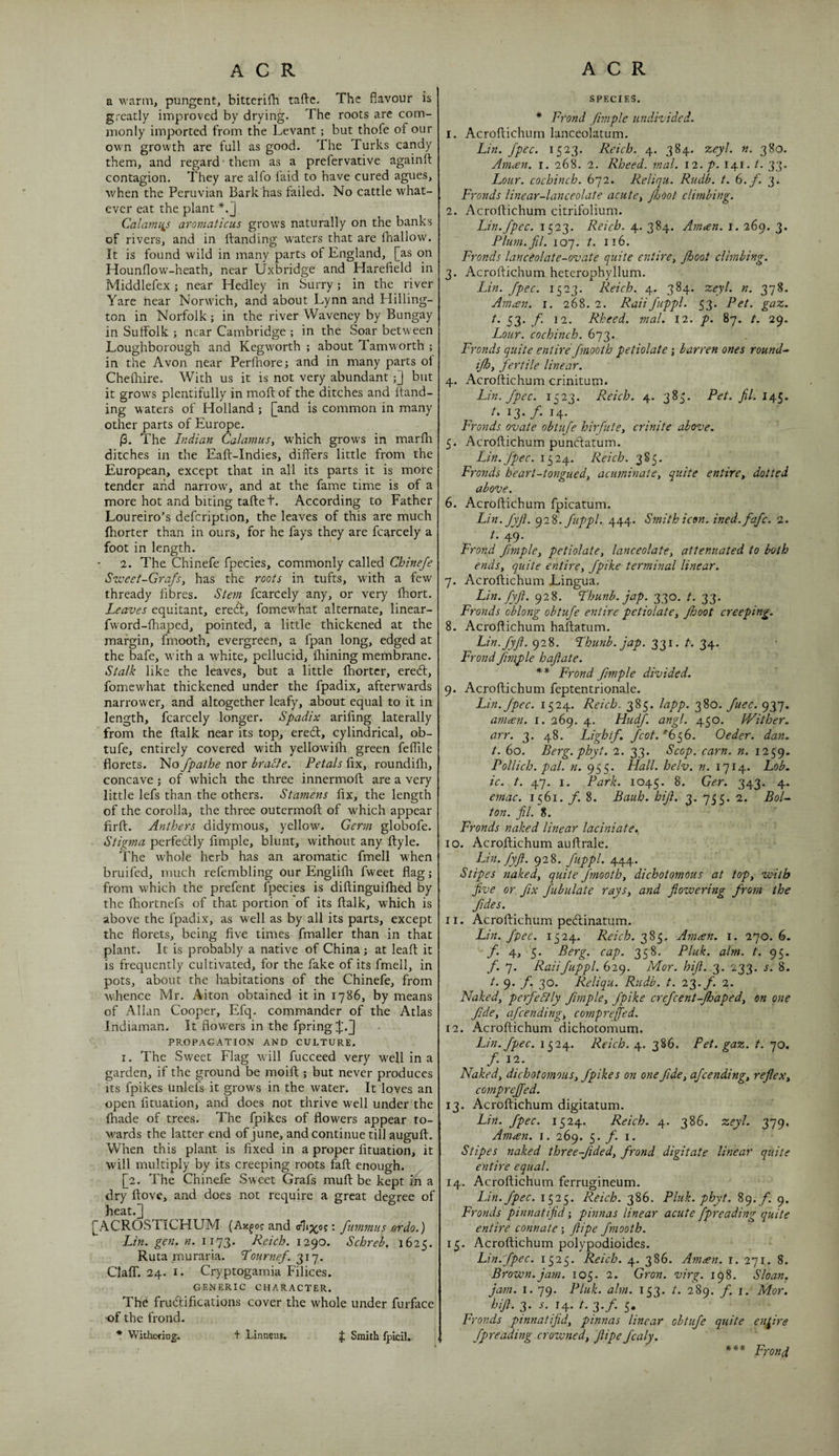 a warm, pungent, bitterifh taftc. The flavour is greatly improved by drying. The roots are com¬ monly imported from the Levant ; but thofe of our own growth are full as good. The Turks candy them, and regard ■ them as a prefervative againft contagion. They are alfo laid to have cured agues, when the Peruvian Bark has failed. No cattle what¬ ever eat the plant *.'] Calami^s aromaticus grows naturally on the banks of rivers, and in ftanding w'aters that are fhallow. It is found wild in many parts of England, [as on Hounflow-heath, near Uxbridge and Harefield in Middlefex; near Hedley in Surry; in the river Yare hear Norwich, and about Lynn and Hilling- ton in Norfolk; in the river Waveney by Bungay in Suffolk ; near Cambridge ; in the Soar betw'een Loughborough and Kegworth ; about Tamworth ; in the Avon near Perfhore; and in many parts of Chelhire. With us it is not very abundant;] but it grow's plentifully in moft of the ditches and ftand¬ ing waters of Holland; [and is common in many other parts of Europe. |3. The Indian CalamuSy W'hich grows in marlh ditches in the Eaft-Indies, differs little from the European, except that in all its parts it is more tender and narrow, and at the fame time is of a more hot and biting taftet. According to Father Loureiro’s defcription, the leaves of this are much fhorter than in ours, for he fays they are fcarcely a foot in length. 2. The Chinefe fpecies, commonly called Chineje Sweet-Grafsy has the roots in tufts, with a few thready fibres. Stem fcarcely any, or very fhort. Leaves equitant, ereft, fomew'hat alternate, linear- fword-fhaped, pointed, a little thickened at the margin, fmooth, evergreen, a fpan long, edged at the bafe, w’ith a white, pellucid, fhining membrane. Stalk like the leaves, but a little fhorter, ereff, fomewhat thickened under the fpadix, afterwards narrower, and altogether leafy, about equal to it in length, fcarcely longer. Spadix arifing laterally from the ftalk near its top, eredl, cylindrical, ob- tufe, entirely covered with yellowifh green feflile florets. No fpathe nor braSie. Petals fix, roundifh, concave ; of which the three innermoft are a very little lefs than the others. Stamens fix, the length of the corolla, the three outermoft of which appear firft. Anthers didymous, yellow. Germ globofe. Stigma perfedfly fimple, blunt, without any ffyle. The whole herb has an aromatic fmell when bruifed, much refembling our Englifli fweet flag; from which the prefent fpecies is diftinguiflied by the fhortnefs of that portion of its ftalk, which is above the fpadix, as well as by all its parts, except the florets, being five times fmaller than in that plant. It is probably a native of China; at leafl; it is frequently cultivated, for the fake of its fmell, in pots, about the habitations of the Chinefe, from whence Mr. Aiton obtained it in 1786, by means of Allan Cooper, Efq. commander of the Atlas Indiaman. It flowers in the fpring;[.[) PROPAGATION AND CULTURE. I. The Sweet Flag will fucceed very well in a garden, if the ground be moifl:; but never produces Its fpikes unlefs it grows in the water. It loves an open fituation, and does not thrive well under the fhade of trees. The fpikes of flowers appear to¬ wards the latter end of June, and continue till auguft. When this plant is fixed in a proper fituation, it will multiply by its creeping roots fait enough. [2. The Chinefe Sweet Grafs mufl: be kept in a dry flove, and does not require a great degree of heat.3 [ACROSTiCHUM (Ax^o? and : fummus erdo.) Lin. gen. n. 1173. Reich. 1290. Schreb. 1625. Ruta muraria. Lournef. Clair. 24. I. Cryptogamia Filices. GENERIC CHARACTER. The frudifications cover the whole under furface -of the frond. * Withcfing. + Linneus. J Smith fpicil. SPECIES. * Frond fimple undivided. 1. Acroftichum lanceolatum. Lin. Jpec. 1523. Reich. 4. 384. zeyl. n. 380. Aniien. i. 268. 2. Rheed. mal. 12. p. 141. t. 33. Lour, cochinch. 672. Reliqu. Rudb. t. (o.f. 3. Fronds linear-lanceolate acutey Jhoot climbing. 2. Acroftichum citrifolium. Lin. Jpec. 1523. Reich. 4. 384. Aman. i. 269. 3. Plu7n.fil. 107. t. 116. Fronds lanceolate-ovate quite entire^ Jhoot climbing. 3. Acroftichum heterophyllum. Lin. Jpec. 1523. Reich. 4. 384. zeyl. n. 378. Amtsn. 1. 268. 2. RaiiJuppl- 53. Pet. gaz. t. 33. f. 12. Rheed. mal. 12. p. 87. t. 29. Lour, cochinch. 673. Fronds quite entire Jmooth petiolate j barren ones round-^ ijhy Jertile linear. 4. Acroftichum crinitum. Lin. Jpec. 1523. Reich. 4. 383. Pet. Jil. I ^3* y* ^4' Fronds ovate obtuje hirfutCy crinite above. 5. Acroftichum pundatum. Lin. Jpec. 1524. Reich. 385. Fro7tds he art-tongue dy acuminatCy quite entirCy dotted above. 6. Acroftichum fpicatum. Lin.JyJi. (^2%. Juppl., 444. Smith icon, ined.fajc. 2. /. 49. Frond fimplcy petiolatCy lanceolate, attenuated to both ends, quite entire, Jpike terminal linear. 7. Acroftichum Lingua. Lin. JyJi. 928. Lhunb. jap. 330. t. 33. Fronds oblong obtuje e^itire petiolate, Jhoot creeping. 8. Acroftichum haftatum. Lin.JyJi. 928. Lhunb. jap. 331. t. 34. FrondJimple hajlate. ** Frond fimple divided. 9. Acroftichum feptentrionale. Lin. Jpec. 1524. Reich. 385. lapp. 380. Juec. 937. aniten. i. 269. 4. HudJ. angl. 450. Wither, arr. 3. 48. Light/. Jeot.'h^G. Oeder. dan. t. 60. Berg. phyt. 2. 33. Scop. earn. n. 1259. Pollich. pal. n. 955. Hall. helv. n. 1714. Lob. ic. t. 47. I. Park. 1045. 343* 4* emac. 1561. f. 8. Bauh. hijl. 3. 755. 2. BoU ton. jil. 8. Fronds naked linear laciniate., 10. Acroftichum auftrale. Lin.JyJi. 928. Juppl. 444. Stipes naked, quite Jmooth, dichotomous at top, with Jive or fix Jubulate rays, and flowering from the fides. 11. Acroftichum pedinatum. Lin. fpec. 1524. Reich. 2,^q. Aman. i. 270.6. f. 4, 5. Berg. cap. 358. Pluk. aim. t. 95. f. 7. Raii Juppl. 629. Mor. hifl. 2,. 233. s. 8. t. 9. f. 30. Reliqu. Rudb. t. 22y. f. 2. Naked, perfeSlly fimple, Jpike crefeent-jhaped, on one fide, afeending, compreffed. 12. Acroftichum dichotomum. Lin. fpec. 11^2Reich, y. 2,%^. Pet. gaz. t. qo. f. 12. Naked, dichotomous, fpikes on one fide, afeending, reflex, compreffed. 13. Acroftichum digitatum. Lin. fpec. 1524. Reich. 4. 386. zeyl. 219' Aman. i. 269. 5. /• i. Stipes naked three-fided, frond digitate linear quite entire equal. 14. Acroftichum ferrugineum. Lin. fpec. 1523. Reich. 386. Pluk. phyt. 89. /. 9. Fronds pinnatijid; pinnas linear acute fpreading quite entire connate ; flipe fmooth. 15. Acroftichum polypodioides. Lin. fpec. 1525. Reich. 4. 386. Am^en. i. 271. 8. Brown, jam. 105. 2, Gron. virg. 198. Sloan, jam. I. 79. Pluk. aim. 153. t. 289. f. i. Mor. hifl. 3* 14* I’ 2'f’ 5* Fronds ptnnatijid, pinnas linear obtuje quite entire fpreading crowned, flipe fcaly. Frond
