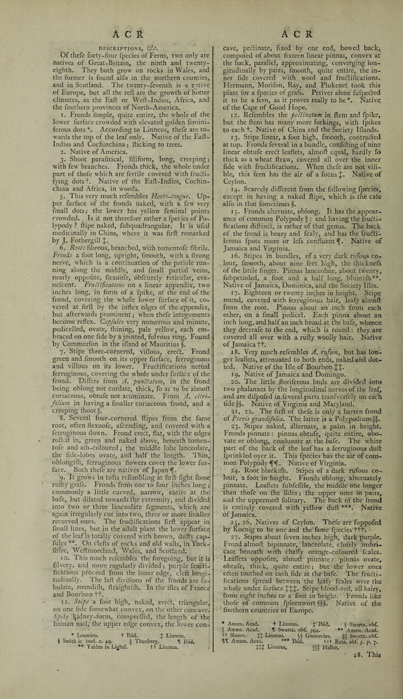 descriptions, eft*; Df tliefe forty-four fpecies of Ferns, two only are natives of Great-Britain, the ninth anil twenty- eighth. They both grow on rocks in Wales, and the former is found alfo in the northern counties, and in Scotland. The twenty-feventh is a ^ itive of Europe, but all the reft are the growth of hotter climates, as the Eaft or Weft-Indies, Africa, and the fouthern provinces of North-America. 1. Fronds ftmple, quite entire, the whole of the lower furface crowded with elevated golden femini- ferous dots *. According to Linncus, thefe are to¬ wards the top of the leaf only. Native of the Eaft- Indies and CocHinchina ; flicking to trees. 2. Native of America. 3. Shoot parafttical, filiform, long, creeping; with few branches. Fronds thick, the whole under part of thofe which are fertile covered with fruefti- fying dotst. Native of the Eaft-Indies, Cochin- china and Africa, in woods. 5. This very much refembles Harts-tongue. Up¬ per furface of the fronds naked, with a few very fmall dots; the lower has yellow feminal points crowded. Is it not therefore rather a fpecies of Po¬ lypody ? ftipe naked, fubquadrangular. It is ufed medicinally in China, where it was firft remarked by J. Fothergill X- 6. Roots fibrous, branched, with tomentofe fibrils. Fronds a foot long, upright, fmooth, with a ftrong nerve, which is a continuation of the petiole run¬ ning along the middle, and fmall partial veins, nearly oppofite, flexuofe, obfeurely reticular, eva- nefeent. Fru&ifications on a linear appendix, two inches long, in form of a fpike, at the end of the frond, covering the whole lower furface of it, co¬ vered at firft by the inflex edges of the appendix, but afterwards prominent; when thefe integuments , become reflex. Capjules very numerous and minute, pedicelled, ovate, fhining, pale yellow, each em¬ braced on one fide by a jointed, fulvous ring. Found by Commerfon in the ifland of Mauritius §. 'i 7. Stipe three-cornered, villous, eredt. Fronds green and fmooth on its upper furfhee, ferruginous and villous on its lower. Frudlifipations netted ferruginous, covering the whole under furface of the frond. Differs from A. piindtatum, in the frond ■ being oblong not cordate, thick, fo as to be almoft coriaceous, obtufe not acuminate. From A. citri- folium in having a fmaller coriaceous frond, and a creeping ftioot ||. 8. Several four-cornered ftipes from the fame root, often flexuofe, afeending, and covered with a ferruginous down. Frond ereeff, flat, with the edges rolled in, green and naked above, beneath tomen¬ tofe and alh-Coloured ; the middle lobe lanceolate, the fide-lobes ovate, and half the length. Thin, oblongilh, ferruginous flowers cover the lower fur¬ face. Both thefe are natives of Japan f. 9. It grows in tufts refembling at firft fight fome rulhy grafs. Fronds from One to four inches long commonly a little curved, narrow, entire at the bafe, but dilated towards the extremity, and divided^ into two or three lanceolate fegments, which are again irregularly cut into two, three or more fmaller recurved ones. The fruiftifications firft appear in fmall lines, but in the adiilt plant the lowCr furface of the leaf is totally covered with brown, dufty cap- fules On clefts of rocks and old walls, in York- fhire, Wcftmoreland, Wales, and Scotland. 10. This much refembles the foregoinp;, but it is lilvery, and more regularly divided; purple frmfti- fications proceed from the inner edge, cleft longi¬ tudinally. The laft divifions of the fronds are fu- bulate, roLindifh, ftraightifti. In the iftes of France and Bourbon tt. 11. Stipe a foot high, naked, eredt, triangular, on one fide fomewhat convex, on the other concave. Spike 'kidney-form, compreffed, the length of the human nail, the upper edge convex, the lower con- * Loureiro. + Ibid. f Linneus. § Smith ic ined. i. 49. [J Thunberg. f Ibid, ** Yalden in Lightf. It Linneus. > Cave, pedlinate, fixed by one end, bowed back, compofed of about fixteen linear pinnas, convex at the back, parallel, approximating, converging lon¬ gitudinally by pairs, fmooth, quite entire, the in¬ ner fide covered with wool and frudfifications. Flermann, Morifon, Ray, and Plukenet took this plant for a fpecies of grafs. Petiver alone fufpedted it to be a fern, as it proves really to be*. Native of the Cape of Good Hope. 12. Refembles the pectinatum in ftem and fpike, but the ftem has many more forkings, with fpikes to eacht. Native of China and the Society Iflands. 13. Stipe linear, a foot high, fmooth, contradted at top. Fronds feveral in a bundle, confifting of nine linear obtufe eredt leaflets, almoft equal, hardly fo thick as a wheat ftraw, covered all over the inner fide with frudfifications. When thefe are not vifi- ble, this fern has the air of a fucus J. Native of Ceylon. 14. Scarcely different from the following fpecies, except in having a naked ftipe, which is the cafe alfo in that fometimes §. 15. Fronds alternate, oblong. It has the appear¬ ance of common Polypody [| : and having the frudti- fications diftindt, is rather of that genus. The back of the frond is hoary and fcaly, and has the frudfi- ferous fpots more or lefs confluent f. Native of Jamaica and Virginia. 16. Stipes in bundles, of a very dark rufous co¬ lour, fmooth, about nine feet high, the thicknefs of the little finger. Pinnas lanceolate, about twenty, fubpctioled, a foot and a half long, bluntifti**. Native of Jamaica, Dominica, and the Society Iftes. 17. Eighteen or twenty inches in height. Stipe round, covered with ferruginous hair, leafy almoft from the root. Pinnas about an inch from each other, on a fmall pedicel. Each pinna about an inch long, and half an inch broad at the bafe, whence they decreafe to the end, which is round; they are covered all over with a rufty woolly hair. Native of Jamaica tt. 18. Very much refembles A. riifiim^ but has lon¬ ger leaflets, attenuated to both ends, naked and dot¬ ted. Native of the Ifle of Boprbon JJ. 19. Native of Jamaica and Domingo. 20. The little iloriferous buds are divided into two phalanxes by the longitudinal nerves of the Icaf^ and are difpofed in feveral parts tranfverfely on each lide§§. Native of Virginia and Maryland. 21. 22. The firft of thefe is only a barren frond of Pieris grandifolia. The latter is a Polypodium Hf. 23. Stipes naked, alternate, a palm in height. Fronds pinnate; pinnas obtufe, quite entire, obo- vate or oblong, coadunate at the bafe. The white part of the back of the leaf has a ferruginous dull Iprinkled oyer it. This fpecies has the air of com¬ mon Polypody Native of Virginia. 24. Root blackifli. Stipes of a dark rufous co¬ lour, a foot in'hcight. Fronds oblong, alternately pinnate. Leaflets fubfeffile, the middle one longer than thofe on the fides; the upper ones in pairs, and the uppermoft folitary. The back of the frond is entirely covered with yellow duft ***. Native of Jamaica. 25. 26. Natives of Ceylon. Thefe are fuppofed by Koenig to be one and the fame fpecies ttt. 27. Stipes about feven inches high, dark purple. Frond almoft bipinnate, lanceolate, clofely imbri¬ cate beneath with chaffy orange-coloured fcales. Leaflets oppofite, almoft pinnate: pinnas ovate, obtufe, thick, quite entire; but the lower ones often toothed on each fide at the bafe. The frudi- fications fpread between the leafy fcales over the whole under furface JJJ. Stipe blood-red, all hairy, from eight inches to a foot in height. Fronds like thofe of common fpleenwort §§§. Native of the fouthern countries of Europe. * Aniffin. Acad. + Linneus. J Ibid. § Swartz. obL II A man. Acad. _ f Swartz, obf. 394. **■ Ama:n. Acad, ■ft Sloane. Linneus. §§ Gronovius. |||| Swartz, obf. 115 Amten. Acad. *** Ibid, +ff Retz. obf. 5. p. 7. iff Linneus, §§§ Haller. 28. This