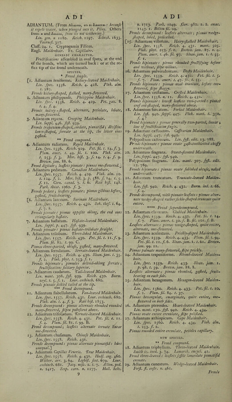 ADIANTUM. (From AJ'taj/Tov, on ov ^nxivBrtxi: becaufe it repels water^ when plunged into it. Pliny. Others from a and from its not withering.) Lin. gen. n ii8o. Reich. 1297. Schreh. 1633. Lournef. 317. ClafT. 24. I. Cryptogamia Filices. Engl. Maidenhair. Fr^ Capillaire-. GENERIC character. Prudlifications aflembled in oval fpots, at the end of the fronds, which are turned back : or at the re¬ flex tip of the frond underneath. SPECIES. * Frond fmple. [^i. Adiantum reniforme* Kidney-leaved Maidenhair. Lin. Jpec. 1556. Reich. 4. 428. Pluk. aim. t. 287. Fronds kidney-Jhaped^ Jlalked, many-fiowered. 2k Adiantum philippenfe. Philippine Maidenhair. Lin. fpec. 1556. Reich. 4. 429. Pet. gaz. 8. 4' 4* Fronds kidney -floapedy alternatey petiolatCy lobatCy many-fiowered. 3. Adiantum repens. Creeping Maidenhair. Lin. fuppl. 446. fyjl. 939. Fronds trapezium-Jhapedy cordatCy pinnatifid; divijions lanre-Jhapedy ferrate at the tipy the lozver ones gafhed. ** Frond compound. 4. Adiantum radiatum. Rayed Maidenhair. Lin. fpec, 1556. Reich. <^ic). Pet.fil. t. 14./. 3. Plum. amer. t. 49. fl. t. 100. Pluk. aim. 253. f. 3. Mor. hift. 3. /. 14. /. 4. /. 9. Brown, jam. 88. 6. Frond digitate ; leaflets pinnate: pinnas one-flowered.^ Adiantum pedatum. Canadian Maidenhair. Lin. fpec. 1557. Reich. 4. 429. Pluk. aim. 10. t. 124. f. 2. Mor. hifl. 3. p. 588. f. 14. t. 5. f. 12. Corn, canad. 7. t. 6. Raii hift. 148. Park, theat. 1060. f. 3. Fronds pedate ; leaflets pinnate; pinnas gibbous beforey gafJoedy fruit-bearing. [6. Adiantum lanceum. Surinam Maidenhair. Lin. fpec. 1557. Reich. 4. 430. Seb. thef. t. 64. /. 7. 8. Fronds pinnate: pinnas oppofite oblongy the end ones triangularly haftate. *]. Adiantum haftatum. Haftate-leaved Maidenhair. Lin. fuppl. p. 447. fyft. 939. Fronds pinnate t pinnas haftate-trilobate ftraight. 8. Adiantum trilobum. Fhree-lobed Maidenhair. Lin.fpec. 1557. Reich. 430. Pet.fil. t. ii./. 9. Plum.fil. 82. /. 99. C. Pinnas three-partedy obiufey gafhedy many-flowered. 9. Adiantum ferrulatum. Serrate-leaved Maidenhair. Lin. fpec. 1557. Reich. 4. 430. Sloan, jam. t. 2,S‘ f. 2. Pluk. phyt. t. 253./'. I. Fronds bipinnate; pinnules deltoid-oblong ferrate; fruPliflcations folitary fuperior. JO. Adiantum caudatum. Fail-leaved Maidenhair. Lin. mant. 308. fyft. 939. Reich. 430. Burm. zeyl. t. 5./. I. Lour, cochinch, 680. Fronds pinnate fickled tailed at the tip. *** Frond decompound. 11. Adiantum flabellulatum. Fan-leaved Maidenhair. Lin. fpec. 1557. Reich. 431. Lour, cochinch. 680. Pluk. aim. t. 4./'. 3. Raii hifl. 1853. Fronds decompound: pinnas alternate rhombed rounded many-floweredy ftipes pubefcent above. 12. Adiantum trifoliatum. Fernate-leaved Maidenhair. Lin. fpec. 1558. Reich. 4. 431. Pet. fil. t. 11. f. 4. Plum. fil. 81. t. 99. B. Frond decompound-y leaflets alternate ternate linear one-flowered. J3, Adiantum chufanum. Chinefe Maidenhair. Lin.fpec. 1558. Reich. 431. Fronds decompound: pinnas alternate pinnatifid: lobes iinequal.~\ 14. Kd\z.nt\xm Capillus Veneris. Frue Maidenhair. Lin. fpec. 1558. Reich. 4. 431. Hudf. ang. 460. Wither, arr. 3. 64. Lightf. fcot. 679. Lour, cochinch. 681. Joicq. mifc. 2. t. 7. Allion. ped. n. 2417. Scop. earn. n. 1277. Hall. helv. n. 1713. Park. 1049. 1143. I. Bolton fil. 29. Fronds decompound: leaflets alternate •, pinnas wedge- Jhapedy lobedy pedicelled. [15. Adiantum villofum. Hairy-ftalked Maidenhair.. Lin. fpec. 1558. Reich. 4. 431. tnant. 505- Pluk. phyt. 253./'. I; Brown, jam. 87. n. 4. Plum. amer. t.yh.fil. 97. Sloan, jam. i. t. 55. Fronds bipinnate: pinnas rhombed fruSlifying before and withouty ftipe villous. 16. Adiantum pulverulcntum. Ftufly Maidenhair. Lin. fpec. 1559. Reich. 4. 432. Pet. fil. /. 5* f. 7. Plum. amer. t. 47. fil. 55« Fronds bipinnate: pinnas oval truncatey before one^ floweredy ftipe fhaggy. .17. Adiantum criftatum. Crefted Maidenhair. Lin.fpec. 1558. n. ii. Reich. 4.432. Fronds bipinnate: lowefl leaflets two-parted: pinna 's crefent-fJjapedy many-flozvered above. 18. Adiantum furcatum. Forked Maidenhair. Lin. fyft. 940. fuppl. 447. Pluk. mant. t. 350* /• 4 ? Frond bipinnate i pinnas generally two-partedy linear ; line offrii-biif cation jingle. 19. Adiantum cafFrorum. Caffrarian Maidenhair. Lin. fuppl. 447. f'fl. 940. Polypodium caliroium. Lin. fyft. edit. 13- 788. Fr mds bipinnate : pinnas ovate gajh-toothletted chaff underneath. 20. Adiantum fragrans. Sweet-feented Maidenhair. Lin. fuppl. 447. fyft. 940. Polypodium fragrans. Lin. mant. 307. fyft. edit. 13. 789. Fronds bipinnate: pinnas ovate fublobed obtufey naked, underneath. 21. Adiantum truncatum. Fruncate-leaved Maiden¬ hair. Lin. fyft. 940. Reich. 4. 432. Burm. ind. t. 66. /• 4- Fronds decompound, zvith pinnate leaflets : pinnas alter¬ nate wedge-Jhaped ratherfickle-Jhaped truncate quite entire. **** Frond fuperdecompound. 22. Adiantum clavatum. Clubbed Maidenhair. Lin. fpec. 1559- Reich, y. yiyi. Pet.fil. t. 14. f. 7. Plum. amer. t. 50./. 16. fil. \os. f. B. Leaflets alternate : pinnas wedge-floaped, quite entirey alternate, one-flowered. 23. Adiantum aculcatum. Prickly-ftiped Maidenhair. Lin. fpec. Reich. A^. Plum. fil. t. <qy. Pet.fil. t. 11. f. 6. Sloan, jam. i. /. 61. Brown, jam. 99. II. Pinnas palmate many-flowered, ftipe prickly. 24. Adiantum trapeziforme. Rhomb-leaved Maiden^ hair. Lin. fpec. 1559. Reich. 433. Sloan, jam. i. p. 98. /. 59. Brown, jam. 88. 8. Leaflets alternate; pinnas rhombed, gafthed, fruit¬ bearing on each fide. 25. Adiantum hexagonum. Hexagon-leaved Maiden- I hair. Lin. fpec. 1560. Reich. 4. 433* Pet. fil. t. 10, f. 2. Plum.fil. 84. t. 37. Pinnas hexangular, emarginate, quite entire, one- flowered on both fides. 26. Adiantum pteroides. Heart-leaved Maidenhair. Lin. mant. 130. fyft. 940. Reich. 4. 434. Pinnas ovate entire crenulate, ftipe polifljed. 27. Adiantum sethiopicum. Cape Maidenhair. Lin. fpec. 1560. Reich. 4. 434. Pluk. aim. b' ^53* y* _ Pinnas rounded entire crenulate, petioles capillary. NEAV SPECIES- Frond compound. 28. Adiantum triphyllum. Fhree-leaved Maidenhair. Smith ic. ined. 3. 74. Lamarck, encycl. 41. Frond three-leaved: leaflets fefjile lanceolate pinnatifid crenate. 29. Adiantum cuneatum. Wedge-leaved Maidenhair. Forft. fl. auflr. n. 461. Fronds