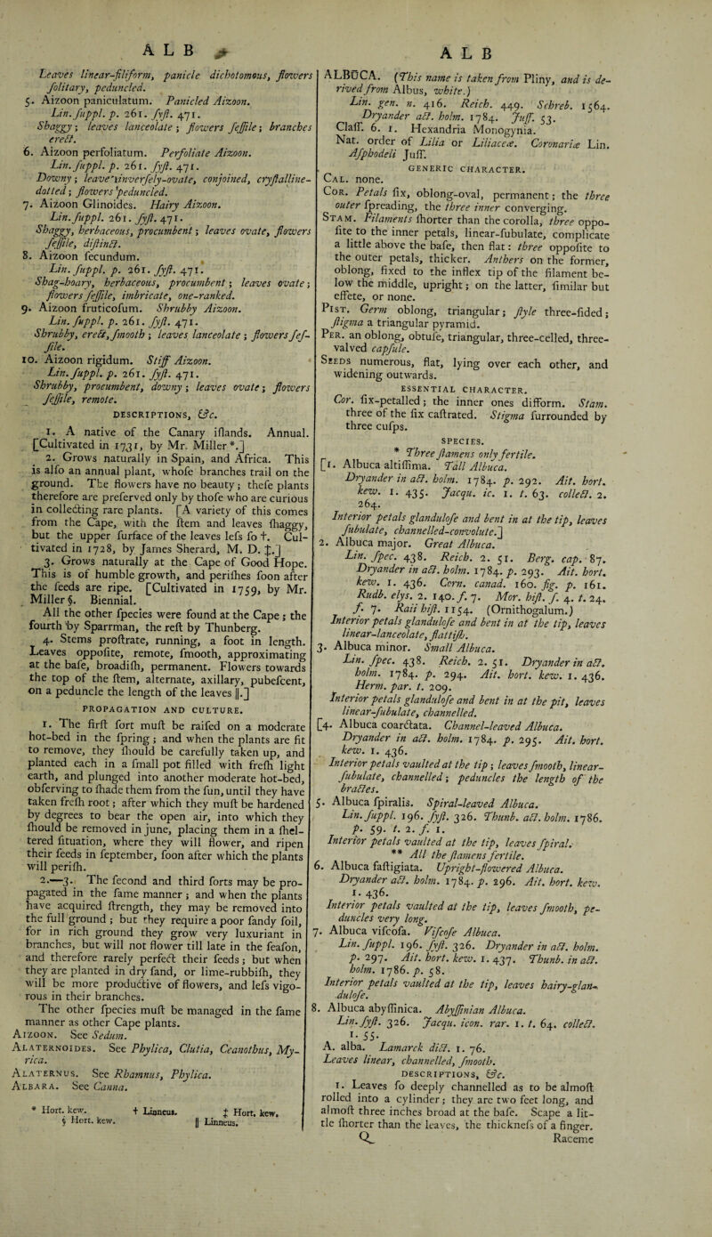 ALB > Leaves linear-filiform, panicle dichotomous, floivers Jolitary, pcduncled. 5. Aizoon paniculatum. Panicled Aizoon. Lin.fuppl. p. 261. fyfi. 471. Shaggy-, leaves lanceolate-, flowers fejfile-, branches ereSt. 6. Aizoon perfoliatum. Perfoliate Aizoon. Lin.fuppl. p. 261. fyfl. 471, Downy; leave‘linverfely-ovate, conjoined, cryflalline- dotted; flowers fieduncled. 7. Aizoon Glinoides. Hairy Aizoon. Lin.fuppl. 261.^/. 471. Shaggy, herbaceous, procumbent -, leaves ovate, flowers feffile, diflinSl. 8. Aizoon fecundum. ^ Lin.fuppl. p. 2h\. fyfl. 471. Shag-hoary, herbaceous, procumbent; leaves ovate; flowers fejfile, imbricate, one-ranked. 9. Aizoon fruticofum. Shrubby Aizoon. Lin. fuppl. p. 261. fyfl. 471. Shrubby, ere5i,fmooth ; leaves lanceolate ; flowers fef- file. \o. Aizoon rigidum. Stiff Aizoon. * Lin. fuppl. p. 261. fyfl. 471. Shrubby, procumbent, downy; leaves ovate; flowers remote. DESCRIPTIONS, ^C. 1. A native of the Canary iflands. Annual. {[Cultivated in 17^1, by Mr. Miller*.] 2. Grows naturally in Spain, and Africa. This is alfo an annual plant, w'hofe branches trail on the ground. The flowers have no beauty; thefe plants therefore are preferved only by thofe who are curious in colledting rare plants. [A variety of this comes from the Cape, with the Item and leaves ihaggy, but the upper furface of the leaves lefs fo t. Cul¬ tivated in 1728, by James Sherard, M. D. 3. Grows naturally at the Cape of Good Hope. This is of humble growth, and periihes foon after the feeds are ripe. [Cultivated in 1750, by Mr. Miller §. Biennial. All the other fpecies were found at the Cape; the fourth by Sparrman, the reft by Thunberg. 4. Stems proftrate, running, a foot in length. Leaves oppofite, remote, fmooth, approximating at the bafe, broadifh, permanent. Flowers towards the top of the ftem, alternate, axillary, pubefcent, on a peduncle the length of the leaves ||.] PROPAGATION AND CULTURE. I. The firft fort muft be raifed on a moderate hot-bed in the fpring -, and when the plants are fit to remove, they fliould be carefully taken up, and planted each in a fmall pot filled with frefti light earth, and plunged into another moderate hot-bed, obferving to fhade them from the fun, until they have taken frefh root; after which they muft be hardened by degrees to bear the open air, into which they fiiould be removed in June, placing them in a fiiel- tered lituation, where they will flower, and ripen their feeds in feptember, foon after which the plants will perifh. The fecond and third forts may be pro¬ pagated in the fame manner -, and when the plants have acquired ftrength, they may be removed into the full ground ; but they require a poor fandy foil, for in rich ground they grow very luxuriant in branches, but will not flower till late in the feafon, and therefore rarely perfed their feeds; but when they are planted in dry fand, or lime-rubbifti, they will be more productive of flowers, and lefs vigo¬ rous in their branches. The other fpecies muft be managed in the fame manner as other Cape plants. Aizoon. See Sedum. Alaternoides. See Phylica, Clutia, Ceanothus, My- rica. Alaternus. See Rhamnus, Phylica. Albara. See Canna. * Hort. kew. + Lijneiij. J Hort. kew. S Hort. kew. j) Lkneus. ALB ALBuCA. fThts name is taken fro7n Pliny, and is de¬ rived from Albus, white.) Lin. gen. n. 416. Reich. 449. Schreb. 1564. Dryander aSl. holm. 1784. Jufif. 53. Clair. 6. I. Hexandria Monogynia. Nat. order of iHia or Liliacea. Coronaria Lin. Afphodeli JulT. GENERIC CHARACTER. Cal. none. Cor. Petals fix, oblong-oval, permanent; the three outer fpreading, the three inner converging. Stam. Filaments Ihorter than the corolla, three oppo¬ fite to the inner petals, linear-fubulate, complicate a little above the bafe, then flat: three oppofite to the outer petals, thicker. Anthers on the former, oblong, fixed to the inflex tip of the filament be¬ low the middle, upright; on the latter, fimilar but effete, or none. PisT. Germ oblong, triangular; flyle three-fided; fligma a triangular pyramid. Per. an oblong, obtule, triangular, three-celled, three- valved capfule. Seeds numerous, flat, lying over each other, and widening outwards. ESSENTIAL CHARACTER. Cor. fix-petalled; the inner ones difform. Stam. three of the fix caftrated. Stigma furrounded by three cufps. SPECIES. * Three flamens only fertile. [i. Albuca altiflima. Tall Albuca. Dryander in abl. holm. 1784. p. 292. Ait. hort. kew. I. 435. Jacqu. tc. i. /. 63. colie SI. 2. 264. Lnterior petals glandulofe and bent tn at the tip, leaves fubulate, channelled-convolute.^ 2. Albuca major. Great Albuca. Lin. fpec. 438. Reich. 2. 51. Berg. cap. 87, Dryander in aSl. holm. 1784. p. 293. Ait. hort. kew. I. 436. Corn, canad. 160. fig. p. 161. Rudb. elys. 2. 140./. 7. Mor. hifl. f. 4. t. 24. /. 7. Rail hifl. (Ornithogalum.l Intenor petals glandulofe and bent in at the tip, leaves linear-lanceolate, flattifh. 3. Albuca minor. Small Albuca. Lin. fpec. 438. Reich. 2.51. Dryander in aT. holm. 1784. p. 294. Ait. hort. kew. 1. 436. Herm. par. t. 209. Interior petals glandulofe and bent in at the pit, leaves linear-fubulate, channelled. [4. Albuca coarClata. Channel-leaved Albuca. Dryander in aSt. holm. 1784. p. 295. Ait. hort. kew. I. 436. Interior petals vaulted at the tip -, leaves fmooth, linear- fubulate, channelled; peduncles the length of ’ the braSies. 5. Albuca fpiralis. Spiral-leaved Albuca. Lin.fuppl. 196. fyfl. 326. Thtinb. aSl.holm. 1786. p. S9- t- 2. /. I. Interior petals vaulted at the tip, leaves fpiral. ** All the flamens fertile. 6. Albuca faftigiata. Upright-flowered Albuca. Dryander aSt. holm. 1784. p. 296. Ait. hort. kezv. I. 436. Interior petals vaulted at the tip, leaves fmooth, pe¬ duncles very long. 7. Albuca vifcofa. Vifcofe Albuca. ^ Lin. fuppl. 196. fyfl. 326. Dryander in aSl. holm, p. 297. Ait. hort. kew. i. 437. Thunb. in aSi. holm. 1786. p. 58. Interior petals vaulted at the tip, leaves hairy-glan—. dulofe. 8. Albuca abyflinica. AbyJJinian Albuca. Lin. fyfl. 326. Jacqu. icon. rar. i. /. 64. colleSl. I. 55. A. alba. Lamarck diSl. i. 76. Leaves linear, channelled, fmooth. descriptions, lAc. I. Leaves fo deeply channelled as to be almoft rolled into a cylinder; they are two feet long, and almoft three inches broad at the bafe. Scape a lit¬ tle Ihorter than the leaves, the thicknefs of a finger. Raceme