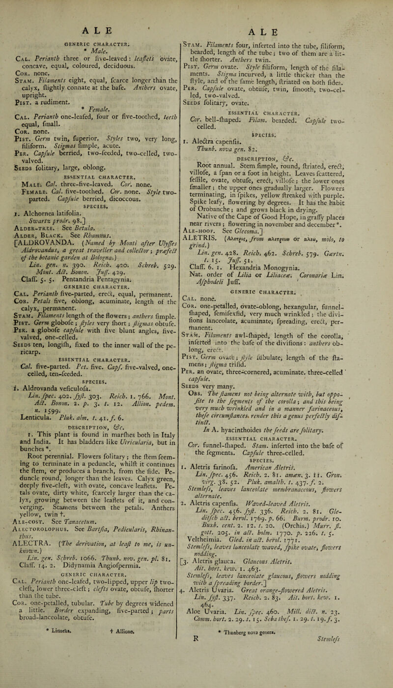 I ALE GENERIC CHARACTER. * Male. Cal. Perianth three or five-leaved: leaflet's ovate, concave, equal, coloured, deciduous. Cor. none. St AM. Filaments eight, equal, fcarce longer than the calyx, nightly connate at the bafe. Anthers ovate, upright. Pi ST. a rudiment. * Female. Cal. Perianth one-leafed, four or five-toothed, teeth equal, final 1. Cor. none. PisT. Germ twin, fuperior. Styles two, very long, filiform. Stigmas fimple, acute^ Per. Capfule berried, two-feeded, two-celled, two- valved. Seeds folitary, large, oblong. ESSENTIAL CHARACTER. Male; Cal. three-five-lcaved. Cor. none. Female. Cal. five-toothed. Cor. none. Style two- parted. Capfule berried, dicoccous. SPECIES. I. Alchoriiea latifolia. Swartz pi'odr. Alder-tree. See Betulu'. Alder, Black. See RhamMs. I^ALDROVANDA. [Named by Monti after Ulyfles AldrovanduSy a great traveller and colledior; prafeSl of the botanic garden at Bologna.) Lin. gen. n. 390. Reich. 420; Schreh. 529. Mont. Adi. Bonon. fuff. 429. Claff. 5- 5- Pentandria Pentagynia; generic character. Cal. Perianth five-parted, eredl, equal, permanent. CoR. Petals five, oblong, acuminate, length of the calyx, permanent. Stam. Filaments length of the flowers ; anthers fimple. PiST. Germ globofe ; flyles very fhort; ftigmas obtufe. Per. a globofe capfule with five blunt angles, five- valved, one-celled. Seeds ten, longifh, fixed to the inner wall of the pe¬ ricarp. essential character. Cal. five-parted. Pet. five. Cap/, five-valved, one- celled,. ten-feeded. species. li Aldrovanda veficulofa. Lin.fpec. yoi. Jyfl. 303. Reich. I. 766. Mont. Adi. Bonon. 2. p. 3. t. 12. Allion. pedem. n. 1599. Lenticula. Pluk. aim. t. 41./. 6. DESCRIPTION, Cfc. I. This plant is found in marfhes both in Italy and India. It has bladders like Utricularia, but in bunches *. Root perennial. Flowers folitary ; the flemfeem- ing to terminate in a peduncle, whilft it continues the ftem, or produces a branch, from the fide. Pe¬ duncle round, longer than the leaves. Calyx green, deeply five-cleft, with ovate, concave leaflets. Pe¬ tals ovate, dirty white, fcarcely larger than the ca¬ lyx, growing between the leaflets of it, and con¬ verging. Stamens between the petals. Anthers yellow, twin t. Ale-cost. See Fanacetum. Alectorolophus. See Bartfia, Pedicularis, Rhinan- thiis. ALECTRA. [Fhe derivation, at leaf to me, is un¬ known.) Lin. gen. Schreh. 1066. Fhunb. nov. gen. pi. 81, Clair. 14. 2. Didynamia Angiofpermia. GENERIC character. Cal. Perianth one-leafed, two-lipped, upper Up two- cleft, lower three-cleft; clefts ovate, obtufe, fhorter than the tube. Cor. one-petalled, tubular. Fube by degrees 'Widened a little. Border expanding, five-parted j parts broad-lanceolate, obtufe. Ale Stam. Filaments four, inferted into the tube, filiform; bearded; length of the tube; two of th^m are a lit¬ tle fliorter. Anthers twin. PisT. Gm;/ovate. b’(y/c filiform, length of the fila¬ ments. Stigma incurved, a little thicker than the ftyle, and of the fame length, flriated on both fides. Per. Capfule ovate,, obtiife, twin, fmooth, two-cel¬ led, twO-valved. Seeds folitary, ovate. ^ essential character. Cor. bell-fhaped; Filam. bearded. Capfule two- celled. Species, I, Aleilra capehfis. Fhunb. nova gen. 82. . description, Root annual. Stem fimple, round, flriated, eredl, villofe, a fpan or a foot in height. Leaves fcattered, feflile, ovate, obtufe, erecfl:, villofe; the lower ones fmaller; the upper ones gradually larger. Flowers terminating, in fpikes, yellow flreaked \yith purple. Spike leafy, flowering by degrees. It has the habit of Orobanche; and grows black in drying. Native of the Cape of Good Hope, ingraffy places near rivers; flowering in november and december*. Ale-hoof. See Glecoma.~\ ALeTRIS. (Aaet^jj, from aXETfeuM or axsw, molo, to grind.) Lm. gen. y'l'i. Reich./if 1. Schreh. G<ertn. t. 15. Juff. 5ii ^ Claff. 6. I. Hexandria Monogynia. Nat. order of Lilia or Liliacea'. Coronaria Lin; Afphodeli Juff. ' GENERIC character. Cal. none. ) f Cor. one-petilled, ovate-oblong, hexangular, funnel- fiiaped, femifexfid, very much wrinkled; the divi- fions lanceolate, acuminate; fpreading, eredl, per- rhanent; Stam. Filaments awl-fhapbd; length of the corolla, infetted into the bafe of the divifions : anthers Ob¬ long, eredt. Pis,T. Germ ovatb j flyl'e ftibulate; length of the fta- mens; fligma trifid. Per. an ovate, three-cornered, acuminate, three-celled ' capfule. ' Seeds very many. Obs. Fhe ftamens not being alternate with, but oppo- flte to the fegnients of the corolla; and this being very much wrinkled and in a manner farinaceous', thefe circumftances‘\ render this a genus perfedlly difs. tindl. In A. hyacinthoides the feeds are folitary. essential character. Cor. funnel-fhaped. Stam. inferted into the bafe of the fegments. Capfule three-celled. SPECIES. 1. Aletris farinofa. American Aletril. Lin. fpec. Reich. 1. 81. ameen. “g. fi. G'ron. virg. 38. 52. Pluk. amalth. /. 437./I 2. Stemlefs, leaves lanceolate membranaceous, flowers alternate. 2. Aletris capenfis., JVdved-leaved Aletris. Lin. fpec. 456. fyft. 336. Reich. 2. 81. Gle- ditfch adl. herd. p. 66; Burm. prodr. ro. Buxb. cent. 2. 12. /. 20. (Orchis.) Murr. fl. gott. 205. in adl. holnii 1770. p. 226; t. 5. Veltheimia. Gled. in adl. berol. 1771- Stemlefs, leaves lanceolate zvaved, fpike ovate^ flozvers nodding. [3. Aletris glauca. Glaucous Aletris. Ait. hort. kew. I. 463. Stemlefs, leaves lanceolate glaucous, flowers nodding zvith a fpreading border.~\ 4. Aletris Uvaria. Great orange-flowered Aletris. Pi^^-fyft. diFl' Reich. 2<,%g^ Ait. hort. kezv. i. 46/1.. Aloe Uvaria. Lin. fpec. 460. Mill. didl. n. 23. Comm. hort. 2. 29. /. 15. Sebathef. i. 29. t. i<).f. 3. * LinaeLs. + Allione; R * Thunberg nova genera. Stemlefs