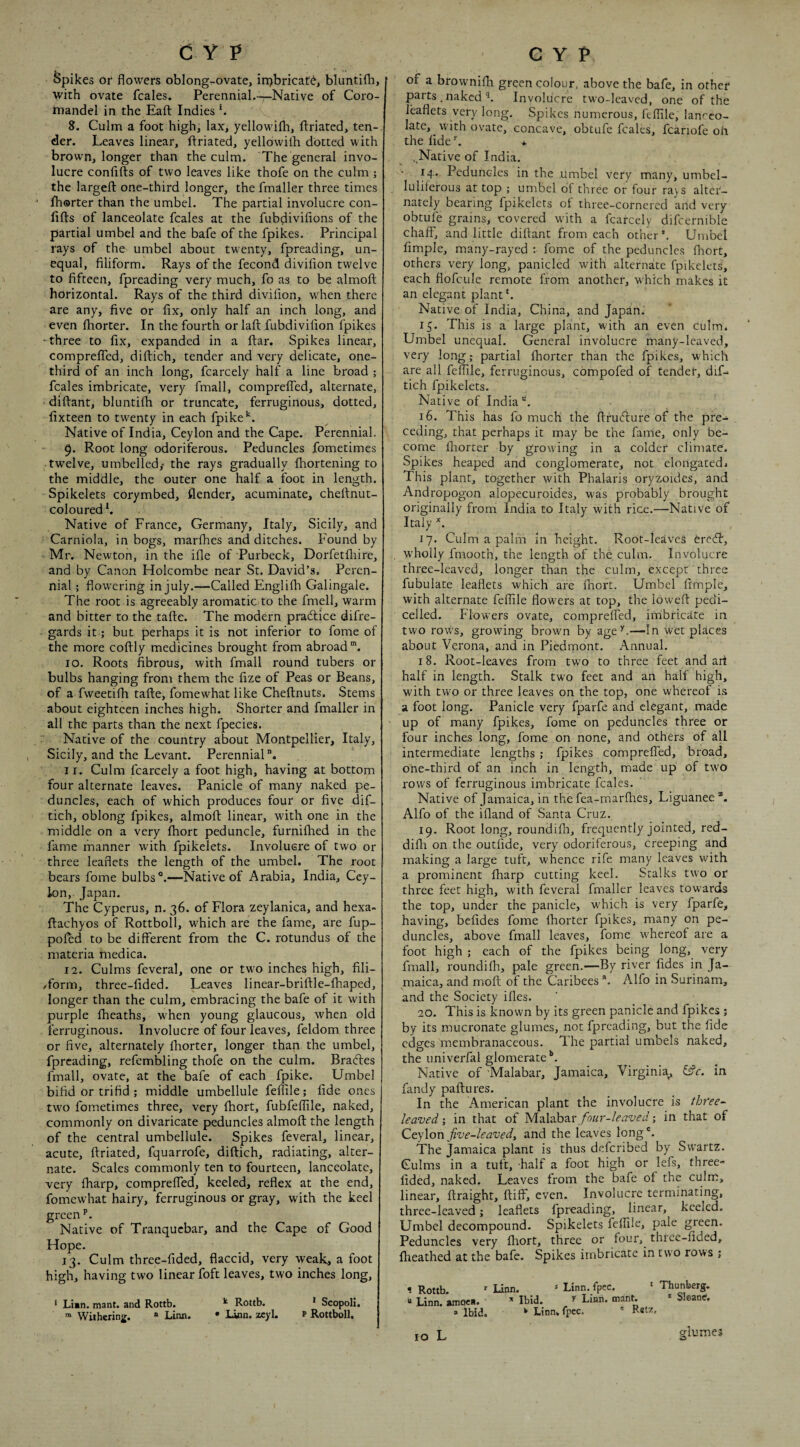Spikes or flowers oblong-ovate^ irpbricatd, bluntifli, with ovate fcales. Perennial.—Native of Coro- rnandel in the Eaft Indies b 8. Culm a foot high, lax, yellowifli, flriated, ten-. der. Leaves linear, ftriated, yellowilb dotted with brown, longer than the culm. The general invo¬ lucre confiiis of two leaves like thofe on the culm ; the largefl: one-third longer, the fmaller three times Iborter than the umbel. The partial involucre con- lifts of lanceolate fcales at the fubdivifions of the partial umbel and the bafe of the fpikes. Principal rays of the umbel about twenty, fpreading, un¬ equal, filiform. Rays of the fecond divifion twelve to fifteen, fpreading very much, fo as to be almoft horizontal. Rays of the third divifion, when there are any, five or fix, only half an inch long, and even Ihorter. In the fourth or laft fubdivifion fpikes • three to fix, expanded in a ftar. Spikes linear, compreffed, diftich, tender and very delicate, one- third of an inch long, fcarcely half a line broad ; fcales imbricate, very fmall, compreffed, alternate, diftant, bluntifh or truncate, ferruginous, dotted, fixteen to twenty in each fpike'^. Native of India, Ceylon and the Cape. Perennial. 9* Root long odoriferous. Peduncles fometimes twelve, umbelled,- the rays gradually fhortening to the middle, the outer one half a foot in length. Spikelets corymbed, flender, acuminate, cheftnut- coloured h Native of France, Germany, Italy, Sicily, and Carniola, in bogs, marfhes and ditches. Found by Mr. Newton, in the ifle of Purbeck, Dorfetfliire, and by Canon Holcombe near St. David’s, Peren¬ nial ; flowering in July.—Called Englifh Galingale. The root is agreeably aromatic to the fmell, w'arm and bitter to the tafte. The modern pradtice difre- gards it; but perhaps it is not inferior to fome of the more coftly medicines brought from abroad. 10. Roots fibrous, with fmall round tubers or bulbs hanging from them the fize of Peas or Beans, of a fweetifti tafte, fomewhat like Cheftnuts. Stems about eighteen inches high. Shorter and fmaller in all the parts than the next fpecies. Native of the country about Montpellier, Italy, Sicily, and the Levant. Perennial”. 11. Culm fcarcely a foot high, having at bottom four alternate leaves. Panicle of many naked pe¬ duncles, each of which produces four or five dif¬ tich, oblong fpikes, almoft linear, with one in the middle on a very Ihort peduncle, furnifhed in the fame manner with fpikelets. Involucre of two or three leaflets the length of the umbel. The root bears fome bulbs”.—Native of Arabia, India, Cey¬ lon, Japan. The Cyperus, n. 36. of Flora zeylanica, and hexa- ftachyos of Rottboll, wEich are the fame, are fup- pofed to be different from the C. rotundus of the materia medica. 12. Culms feveral, one or two inches high, fili- Torm, three-fided. Leaves linear-briftle-fhaped, longer than the culm, embracing the bafe of it with purple fheaths, when young glaucous, when old ferruginous. Involucre of four leaves, feldom three or five, alternately Ihorter, longer than the umbel, fpreading, refembling thofe on the culm. Bradtes fmall, ovate, at the bafe of each fpike. Umbel bifid or trifid ; middle umbellule felTile; fide ones two fometimes three, very fhort, fubfeflile, naked, commonly on divaricate peduncles almoft the length of the central umbellule. Spikes feveral, linear, acute, ftriated, fquarrofe, diftich, radiating, alter¬ nate. Scales commonly ten to fourteen, lanceolate, very fharp, compreffed, keeled, reflex at the end, fomewhat hairy, ferruginous or gray, with the keel green Native of Tranquebar, and the Cape of Good Hope. 13. Culm three-fided, flaccid, very weak, a foot high, having two linear foft leaves, two inches long, ‘ Lian. mant. and Rottb. ^ Rottb. * Scopoli, “ Withering.  Linn. • Linn. zcyl. p Rottboll, of a brownifti green colour, above the bafe, in other parts .naked Involucre two-leaved, one of the leaflets very long. Spikes numerous, fcflile, lanceo¬ late, with ovate, concave, obtufe fcales, fcariofe oh the fide ^ * ..Native of India. 14. Peduncles in the umbel very many, umbel- luliferous at top ; umbel of three or four rays alter¬ nately bearing fpikelets of three-cornered and very obtufe grains, covered with a fcarcely difcernible chaff, and little diftant from each other’. Umbel Ample, many-rayed : fome of the peduncles flrort, others very long, panicled with alternate fpikelets, each flofcule remote from another, which makes it an elegant plant*. Native of India, China, and Japan. 15. This is a large plant, with an even culm, Umbel unequal. General involucre many-leaved, very long; partial fhorter than the fpikes, which are all feflile, ferruginous, compofed of tender, diL tich fpikelets. Native of India 16. This has fo much the ftruefiure of the pre¬ ceding, that perhaps it may be the fame, only be¬ come Ihorter by growing in a colder climate. Spikes heaped and conglomerate, not elongated. This plant, together with Phalaris oryzoides, and Andropogon alopecuroides, was probably brought originally from India to Italy with rice.—Native of Italy 17. Culm a palm in height. Root-leaves 6re6f, wholly fmooth, the length of the culm. Involucre three-leaved, longer than the culm, except three fubulate leaflets which are fhort. Umbel fimple, with alternate feflile flowers at top, the loweft pedi- celled. Flowers ovate, compreffed, imbricate in two rows, growing brown by age^.—In wet places about Verona, and in Piedmont. Annual. 18. Root-leaves from two to three feet and art half in length. Stalk two feet and an half high, with two or three leaves on the top, one whereof is a foot long. Panicle very fparfe and elegant, made up of many fpikes, fome on peduncles three or four inches long, fome on none, and others of all intermediate lengths; fpikes compreffed, broad, one-third of an inch in length, made up' of two rows of ferruginous imbricate fcales. Native of Jamaica, in the fea-marfhes, Liguanee Alfo of the ifland of Santa Cruz. 19. Root long, roundifli, frequently jointed, red- difli on the outfide, very odoriferous, creeping and making a large tuft, whence rife many leaves with a prominent fharp cutting keel. Stalks two or three feet high, with feveral fmaller leaves towards the top, under the panicle, which is very fparfe, having, befides fome fhorter fpikes, many on pe¬ duncles, above fmall leaves, fome whereof are a foot high ; each of the fpikes being long, very fmall, round!fh, pale green.—By river fides in Ja¬ maica, and moft of the Caribees. Alfo in Surinam, S'' and the Society ifles. 20. This is known by its green panicle and fpikes ; by its mucronate glumes, not fpreading, but the fide edges membranaceous. The partial umbels naked, the univerfal glomerate Native of 'Malabar, Jamaica, Virginia^ ^c. in fandy paftures. In the American plant the involucre is tbree- leaved; in that of four-leaved % in that of QtyXon five-leaved, and the leaves long®. The Jamaica plant is thus deferibed by Swartz. Culms in a tuft, half a foot high or lefs, three- fided, naked. Leaves from the bafe of the culm, linear, ftraight, ftiff, even. Involucre terminating, three-leaved; leaflets fpreading, linear, keeled. Umbel decompound. Spikelets fcffile, pale green. Peduncles very fhort, three or four, three-fided, fheathed at the bafe. Spikes imbricate in two rows ; 1 Rottb. ’ Linn. ‘ Linn. fpec. * Thunberg. “ Linn, amocn. Ibid. f Linn. mant. * Sloane. » Ibid. ^ Linn, fpec.  Ret7. glumes o lo L