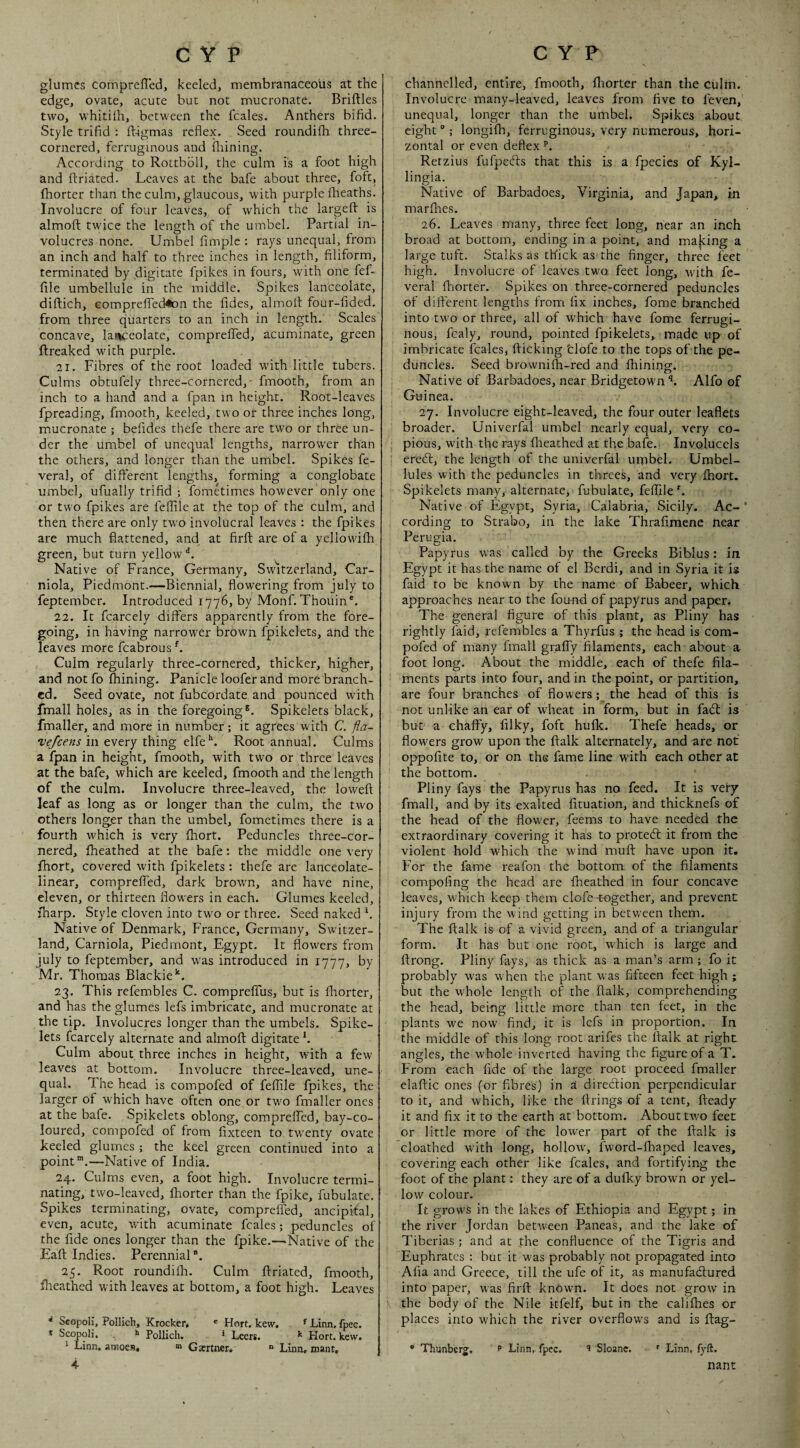glumes compreffed, keeled, membranaceous at the edge, ovate, acute buc not mucronate. Briftles two, whitiih, between the fcales. Anthers bifid. Style trifid : ft-igmas reflex. Seed roundifh three- cornered, ferruginous and fiiining. According to Rottbbll, the culm is a foot high and ftriated. Leaves at the bafe about three, foft, fhorter than the culm, glaucous, with purple fiieaths. Involucre of four leaves, of which the largeft is almofi; twice the length of the umbel. Partial in¬ volucres none. Umbel fimplc : rays unequal, from an inch and half to three inches in length, filiform, terminated by digitate fpikes in fours, with one fef- file umbellule in the middle. Spikes lanceolate, diftich, Gomprelled^n the fides, almofi: four-fided. from three quarters to an inch in length. Scales concave, lanceolate, comprelfed, acuminate, green ftreaked with purple. 21. Fibres of the root loaded with little tubers. Culms obtufely three-cornered,- fmooth, from an inch to a hand and a fpan in height. Root-leaves fpreading, fmooth, keeled, two or three inches long, mucronate ; befides thefe there are two or three un¬ der the umbel of unequal lengths, narrower than the others, and longer than the umbel. Spikes fe- veral, of different lengths, forming a conglobate umbel, ufually trifid ; fometimes however only one or two fpikes are feflile at the top of the culm, and then there are only tw'o involucral leaves : the fpikes are much flattened, and at firft are of a yellovvifh green, but turn yellow ^ Native of France, Germany, Switzerland, Car- niola. Piedmont.—Biennial, flowering from July to feptember. Introduced 1776, by Monf. Thouin®. 22. It fcarcely differs apparently from the fore¬ going, in having narrower brown fpikelets, and the leaves more fcabrous ^ Culm regularly three-cornered, thicker, higher, and not fo fhining. Panicle loofer and more branch¬ ed. Seed ovate, not fubcordate and pounced with fmall holes, as in the foregoing®. Spikelets black, fmaller, and more in number; it agrees w ith C. fla- vejeens in every thing elfe''. Root annual. Culms a fpan in height, fmooth, with two or three leaves at the bafe, which are keeled, fmooth and the length of the culm. Involucre three-leaved, the loweft leaf as long as or longer than the culm, the two others longer than the umbel, fometimes there is a fourth which is very fhort. Peduncles three-cor¬ nered, fheathed at the bafe: the middle one very fhort, covered with fpikelets; thefe are lanceolate- linear, comprelfed, dark browm, and have nine, eleven, or thirteen flowers in each. Glumes keeled, fharp. Style cloven into two or three. Seed naked b Native of Denmark, France, Germany, Switzer¬ land, Carniola, Piedmont, Egypt. It flowers from July to feptember, and was introduced in 1777, by Mr. Thomas Blackie'‘. 23. This refembles C. compreffus, but is fhorter, and has the glumes lefs imbricate, and mucronate at the tip. Involucres longer than the umbels. Spike- lets fcarcely alternate and almofi digitate b Culm about three inches in height, with a few leaves at bottom. Involucre three-leaved, une¬ qual. The head is compofed of feflile fpikes, the larger of which have often one or two fmaller ones at the bafe. Spikelets oblong, compreifed, bay-co¬ loured, compofed of from fixteen to tw’enty ovate keeled glumes ; the keel green continued into a point™.—Native of India. 24. Culms even, a foot high. Involucre termi¬ nating, two-leaved, fhorter than the fpike, fubulate. Spikes terminating, ovate, compreffed, ancipital, even, acute, with acuminate fcales; peduncles of the fide ones longer than the fpike.—Native of the Eaft Indies. Perennial. 25. Root roundifh. Culm ftriated, fmooth, fheathed with leaves at bottom, a foot high. Leaves ^ Scopoli, Pollich, Krocker, ' Hort. kew, ^ Linn. fpec. * Scopoli, Pollich. • Leers. Kort. kew. ^ Linn, amoes, m Garrtner,  Linn, mant, 4 channclled, entire, fmooth, fliorter than the culm. Involucre many-leaved, leaves from five to leven, unequal, longer than the umbel. Spikes about eight °; longifh, ferruginous, very numerous, hori¬ zontal or even deflex Retzius fufpecls that this is a fpecics of Kyl- lingia. Native of Barbadoes, Virginia, and Japan, in marflies. 26. Leaves many, three feet long, near an inch broad at bottom, ending in a point, and majting a large tuft. Stalks as thick aS'the finger, three feet high. Involucre of leaves two feet long, w'ith fe- veral fhorter. Spikes on three-cornered peduncles of different lengths from fix inches, fome branched into two or three, all of wFich have fome ferrugi¬ nous, fcaly, round, pointed fpikelets, made up of imbricate fcales, flicking fclofe to the tops of the pe¬ duncles. Seed browniih-red and fhining. Native of Barbadoes, near Bridgetown Alfo of Guinea. 27. Involucre eight-leaved, the four outer leaflets broader. Univerfal umbel nearly equal, very co- : pious, with the rays flieathed at the bafe. Involucels : erebl, the length of the univerfal umbel. Umbcl- lules with the peduncles in threes, and very fhort. Spikelets many, alternate, fubulate, feflile^. Native of Egypt, Syria, Calabria, Sicily. Ac- ’ cording to Strabo, in the lake Thrafimene near Perugia. Papyrus was called by the Greeks Biblus: in Egypt it has the name of el Bcrdi, and in Syria it is faid to be known by the name of Babeer, which approaches near to the found of papyrus and paper. The general figure of this plant, as Pliny has rightly faid, refembles a Thyrfus ; the head is com¬ pofed of many fmall graffy filaments, each about a foot long. About the middle, each of thefe fila¬ ments parts into four, and in the point, or partition, are four branches of flowers; the head of this is not unlike an ear of wheat in form, but in fadl is but a chaffy, filky, foft hufk. Thefe heads, or flowers grow upon the flalk alternately, and are not oppofite to, or on the fame line with each other at the bottom. Pliny fays the Papyrus has no feed. It is very fmall, and by its exalted fituation, and thicknefs of the head of the flower, feems to have needed the extraordinary covering it has to protebt it from the violent hold which the wind mufl have upon it. For the fame reafon the bottom of the filaments compofing the head are fheathed in four concave leaves, which keep them clofc together, and prevent injury from the wind getting in between them. The flalk is of a vivid green, and of a triangular form. It has but one root, which is large and flrong. Pliny fays, as thick as a man’s arm; fo it probably was w hen the plant was fifteen feet high ; but the whole length of the flalk, comprehending the head, being little more than ten feet, in the plants w'e now find, it is lefs in proportion. In the middle of this long root arifes the flalk at right angles, the whole inverted having the figure of a T. From each fide of the large root proceed fmaller elaflic ones (or fibres) in a direblion perpendicular to it, and which, like the firings of a tent, fleady it and fix it to the earth at bottom. About two feet or little more of the lower part of the flalk is cloathed with long, hollowq fword-fhaped leaves, covering each other like fcales, and fortifying the foot of the plant: they are of a dufky brown or yel¬ low colour. It grows in the lakes of Ethiopia and Egypt; in the river Jordan between Paneas, and the lake of Tiberias; and at the confluence of the Tigris and Euphrates : but it was probably not propagated into Afia and Greece, till the ufe of it, as manufadlured into paper, was firfl known. It does not grow in \ the body of the Nile kfelf, but in the califhes or places into which the river overflow's and is ftag- * Thunberg, p Linn, fpec. '5 Sloanc. ' Linn, fyft. nant N