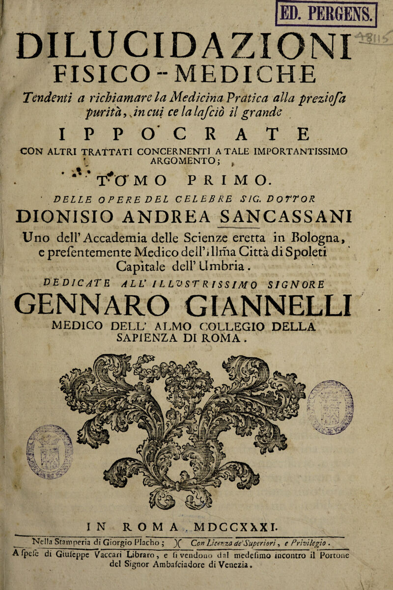 < * r*-<n | Il __r_ FISICO-MEDICHE Tendenti a richiamare la Medicina Pratica alla preziofd purità,.. in cui ce la lafciò il grande I P P O C R A T E CON ALTRI TRATTATI CONCERNENTI A TALE IMPORTANTISSIMO ARGOMENTO; , • ' •' * Tf O M O PRIMO. ' DELLE OPERE DEL CELEBRE S/G. DOTTOR DIONISIO ANDREA SANCASSANI Uno dell’Accademia delle Scienze eretta in Bologna, e prelentemente Medico dell’i Urna Città di Spoleti Capitale dell’Umbria. dedicate all’illustrissimo signore GENNARO GIANNELLI MEDICO DELL’ ALMO COLLEGIO DELLA SAPIENZA DI ROMA. DILUCIDAZIONI IN ROM A .MDCCXXXI. Nella Stamperia di Giorgio Placho ; Con Licenza dé‘Superiori e Privilegio . A fpelc di Giulcppe Vaccarì Libraro, e li vendono dal medefimo incontro il Portone del Signor Ambafciadore di Venezia,