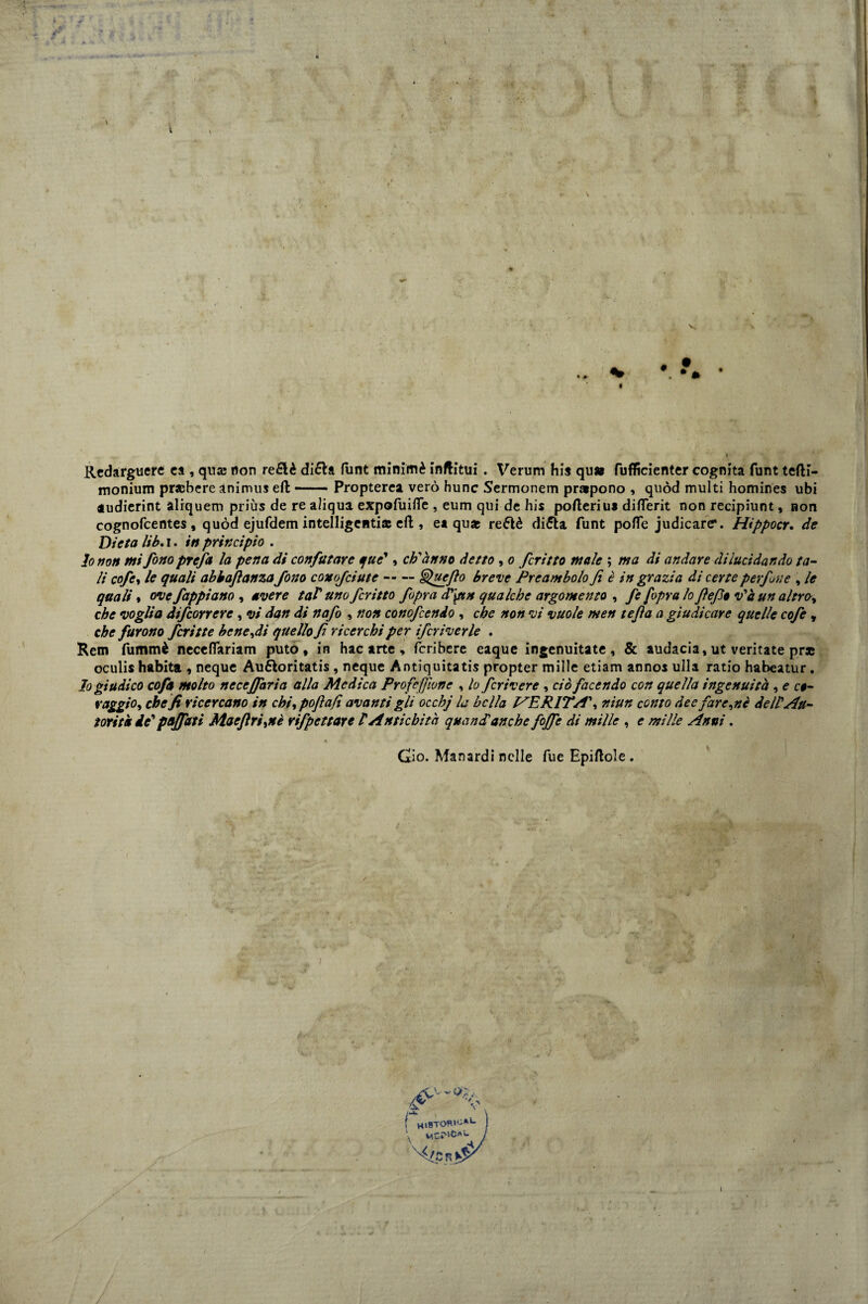 Redarguere ca , qua; non re£lè di£la funt minimè inftitui . Veruni his qu* fuflficienter cognita funt tefli- monium pr*bere animus eli-Propterea vero hunc Sermonem pr»pono , quòd multi homines ubi audierint aliquem priùs de re aliqua expofuifife , eum qui de his poderiu* diflerit non recipiunt, non cognofcentes, quòd ejufdem intelligenti* eli, et qu* reétè di&a funt polle judicare*. Hippocr, de Dieta lib. i. iti principio . lo non mi fono prefa la pena di confutare que', ch'anno detto , o fritto male ; ma di andare dilucidando ta¬ li cofe, le quali abbaflanzafono conofciute-§>uefto breve Preambolo fi è in grazia di certe perfine , le quali » ove fappiano , avere taf uno fcritto fipra d\un qualche argomento , fi [opra lo ftefio v'à un altro, che voglia difconere, vi dan di nafo , non conofcendo , che non vi vuole men tefia a giudicare quelle cofe , che furono fritte bene,di quello fi ricerchi per ifcriverle . Rem fummè neceflariam puto, in hac arte, fcribere eaque ingenuitate, & audacia, ut ventate pras oculis habita , neque Aufloritatis , neque Antiquitatis propter mille etiam annos ulla ratio habeatur . Io giudico cofa molto nccejfaria alla Medica Profetane , lo fcrivere , ciò facendo con quella ingenuità, e co¬ raggio, che fi ricercano in chi, poflafi avanti gli occhj la bella INERITA', niun conto dee farete de IP Au¬ torità de' paffuti Maeflri^nè rifpettare P Antichità quand'anche fojfe di mille , e mille Anni. i Qìo. Man ardi nelle lue Epiftole .