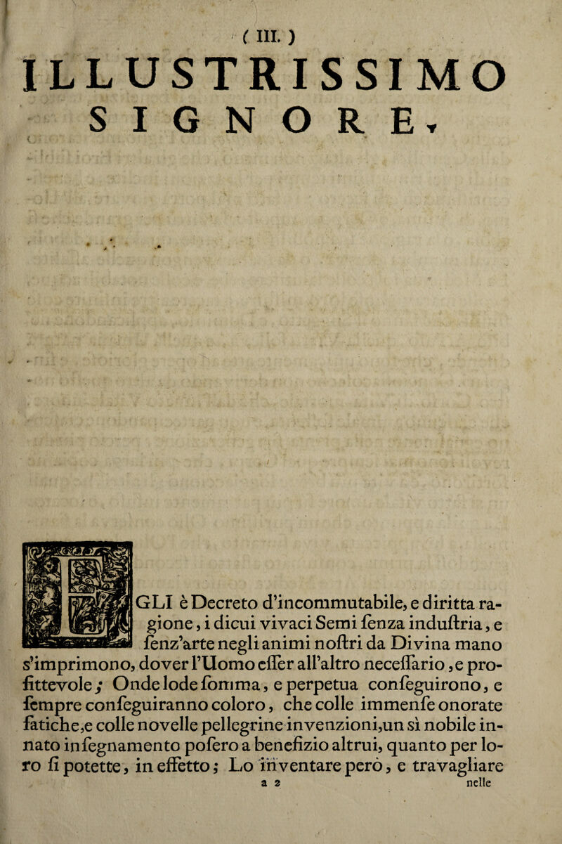 Illustrissimo SIGNORE, { * Xv ' » , .. • fc- T *' * .• •w. • ' . GLI è Decreto d’incommutabile, e diritta ra¬ gione , i dicui vivaci Semi lènza induftria, e fènz’arte negli animi noftri da Divina mano s’imprimono, dover TUomo eflèr all’altro neceflario ,e pro¬ fittevole/ Onde lode foni ma, e perpetua confeguirono, e fèmpre confèguiranno coloro, che colle immenfe onorate fatiche,e colle novelle pellegrine invenzioni,un sì nobile in¬ nato infegnamento pofero a benefizio altrui, quanto per lo¬ ro fi potette, in effètto ; Lo in ventare però, e travagliare a 2 nelle