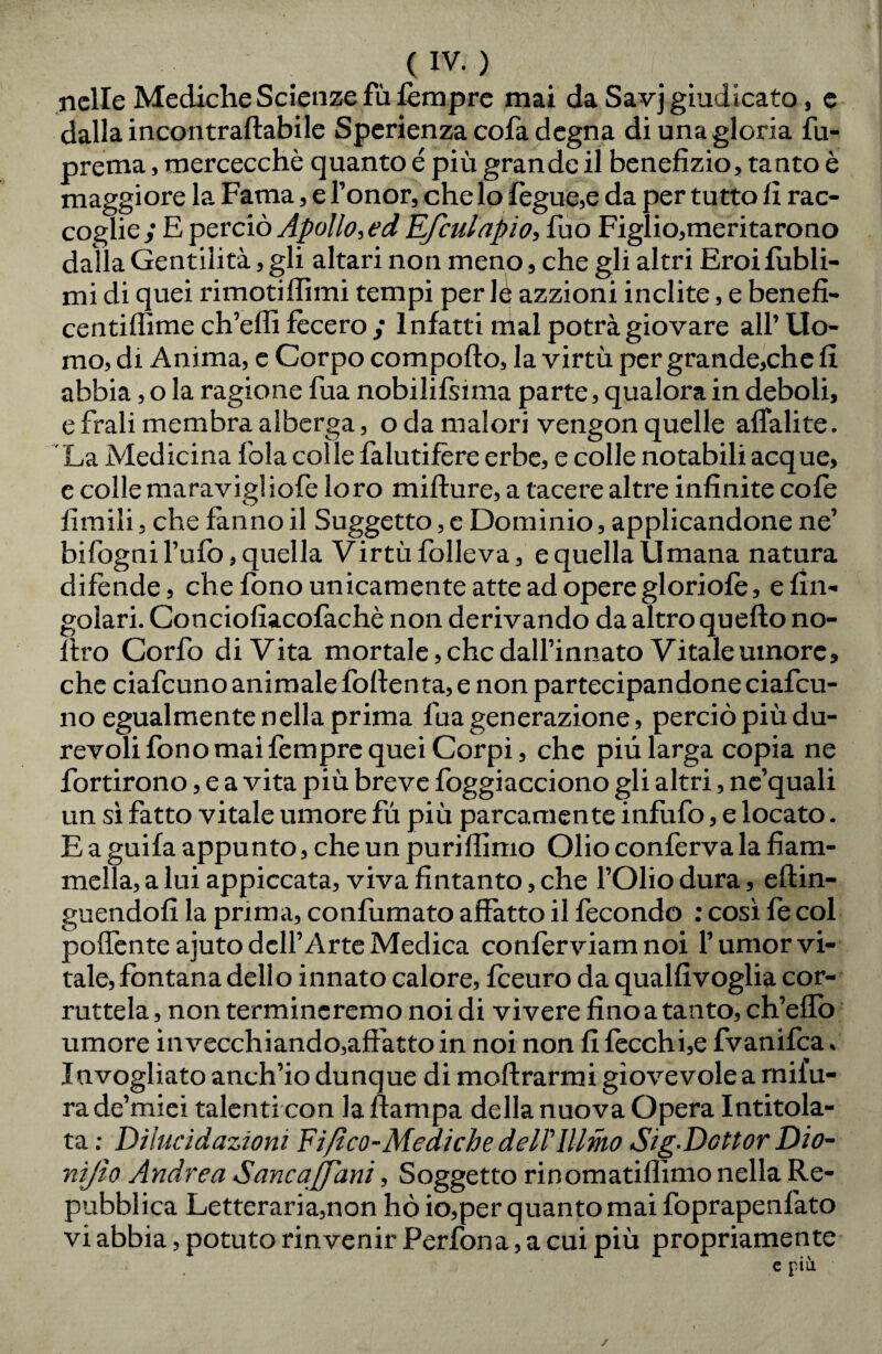 nelle Mediche Scienze fu tempre mai da Savj giudicato, e dalla incontraftabile Sperienza cofa degna di una gloria fu- prema, mercecchè quanto é più grande il benefizio, tanto è maggiore la Fama, e l’onor, che lo fegue,e da per tutto fi rac¬ coglie ; E perciò Apollo, ed Ef'cuiapio, fuo Figlio,meritarono dalla Gentilità, gli altari non meno, che gli altri Eroifubli- mi di quei rimotiffimi tempi per lè azzioni inclite, e benefi- centiflìme ch’erti fecero ; Infatti mal potrà giovare all’ Uo¬ mo, di Anima, c Corpo comporto, la virtù per grande,che fi abbia, o la ragione fua nobilifsima parte, qualora in deboli, e frali membra alberga, oda malori vengon quelle affali te. La Medicina fola colle falutifère erbe, e colle notabili acque, e colle maravigliofe loro mifture, a tacere altre infinite cole limili, che fanno il Suggetto, c Dominio, applicandone ne’ bifogni l’ufo, quella Virtù folleva, e quella Umana natura difende, che fono unicamente atte ad opere gloriole, efin- golari. Conciofiacofachè non derivando da altro quefto no- rtro Corfo di Vita mortale, che dall’innato Vitale umore, che ciafcuno animale fofienta, e non partecipandone ciafcu- no egualmente nella prima fua generazione, perciò più du¬ revoli fono mai fempre quei Corpi, che più larga copia ne fortirono, e a vita più breve foggiacciono gli altri, ne’quali un sì fatto vitale umore fu più parcamente infiifo, e locato. E a guifa appunto, che un purirtimo Olio conferva la fiam¬ mella, a lui appiccata, viva fintanto, che l’Olio dura, eftin- guendofi la prima, confumato affatto il fecondo : così le col poffente ajuto dell’Arte Medica conferviam noi l’umor vi¬ tale, fontana dello innato calore, fieuro da qualfivoglia cor¬ ruttela , non termineremo noi di vivere fino a tanto, ch’eflò umore invecchiando,affatto in noi non fi fecchi,e fvanifea, Invogliato anch’io dunque di moftrarmi giovevole a mifu- rade’miei talenti con la ftampa della nuova Opera Intitola¬ ta : Dilucidazioni ¥ifico-Mediche delTlllmo Sig-Dcttor Dio- nìjìo Andrea Sanca [funi, Soggetto rinomatiflìmo nella Re¬ pubblica Letteraria,non hò io,per quanto mai foprapenl'ato vi abbia, potuto rinvenir Perfona, a cui più propriamente /