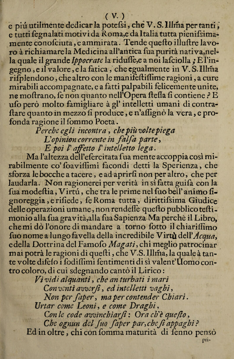 f . I' • / « . • I / • * ' t ( V. ) e piu utiimen te dedicar la potefsi, che V.S. Illma per tanti,' e tutti fegnalati motivi da Roma,e da Italia tutta pienifsima- mente conofciuta, e ammirata. Tende quello illuftre lavo¬ ro à richiamare la Medicina all’antica Tua purità nativa,nel¬ la quale il grande Ippocrate la riduflè,e a noi lafciolla ; E l’in¬ gegno , e il valore, e la fatica, che egualmente in V. S. Illma rifplendono, che altro con le manifeftiffime ragioni, a cure mirabili accompagnate, e a fatti palpabili felicemente unite, ne moftrano, le non quanto nell’Opera ftefla fi contiene ? E ufo però molto famigliare à gl’ intelletti umani di contra¬ ffare quanto in mezzo fi produce, e n’affignò la vera, e pro¬ fonda ragione il fòmmo Poeta. Perche egli incontra, che più voltepiega & opinion corrente in falfa parte, E poi V affetto /’ intelletto lega. Ma l’altezza deli’efercitata fua mente accoppia così mi¬ rabilmente co’fòaviffimi facondi detti la Sperienza, che sforza le bocche a tacere, e ad aprirli non per altro, che per laudarla. Non ragionerei per verità in sì fatta guifa con la fua modeflia, Virtù, che tra le prime nel fuo bell’ animo fi- gnoreggia,erifiede, feRoma tutta, dirittifsima Giudice delle operazioni umane, non rendefle quello pubblico teff i- monio allafua gravitatila fua Sapienza Ma perchè il Libro, che mi dò l’onore di mandare a torno lòtto il chiariffimo fuo nome a lungo favella della incredibile Virtù de\Y Acqua, e della Dottrina del Famofo Magati, chi meglio patrocinar mai potrà le ragioni di quelli, che V.S. Illma, la quale à tan¬ te volte difèfo i fodiffimi fentimenti di sì valent’Uomo con¬ tro coloro, di cui sdegnando cantò il Lirico : Vi vidi alquanti, che an turbati i mari Conventi avverjl, ed intelletti vaghi. Non per faper, ma per contender Chiari. Urtar come Leoni, e come Draghi, Con le code avvinchìarjì : Ora eh'e queflo, Che ognun del fuo faper par, che fi appaghi ? Ed in oltre, chi con fomma maturità di lenno pensò pri-