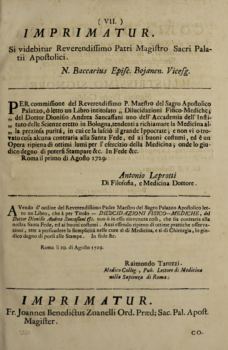 I IMPRIMATUR. Si videbitur Reverendilfimo Patri Magiftro Sacri Pala- tii Apoftolici. N. Baccarius Epifc. Bojanen. Vicefg. PER commilitone del Reverendiffimo P. Macftro deJSagroApoflolico Palazzo, òletto un Libro intitolato „ Dilucidazioni Fifico-Mediche} „ del DottorDionifio Andrea Sancalfani uno dell’ Accademia dcll’lnfti- „ tuto delle Scienze eretto in Bologna,tendenti a richiamare la Medicina al- „ la prcziofa purità, in cui ce la lafciò il grande Ippocratej e non vi otro- Tatocofa alcuna contraria alla Santa Fede, ed ai buoni coliumi, ed è un Opera ripienadi ottimi lumi per l’efcrcizio della Medicina ; onde lo giu¬ dico degno di poterli Stampare&c. In Fede &c. Roma il primo di Agodo 17x9. Antonio Leprotti DiFilofofia, e Medicina Dottore. AVcndo d* ordine del Revercndilsimo Padre Maeftro del Sagro Palazzo Apoftolico let¬ to un Libro, che à per Titolo - DILUCIDAZIONI FISICO—MEDICHE, del Dottor Dìonlfto Andrea Sancaflani &c. non ò in efifo rinvenuta colà, che fia contraria alla noftra Santa Fede, ed ai buoni coltami. Anzi eflendo ripieno di ottime prattiche oflcrva- zioni, atte a perfuadere la Semplicità nelle cure sì di Medicina, e sì di Chirurgia, Io giu¬ dico degno di porli alle Stampe. In fede &c. Roma li 20. diAgodo 1729. Raimondo Tarozzi. Medico Colleg , Pub. Lettore di Medicina nella Sapienza di Roma. IMPRIMATUR. Fr. Joannes Benedi£his Zuanelli Ord. Prted; Sac. Pai. Apoft. Magifter. co-