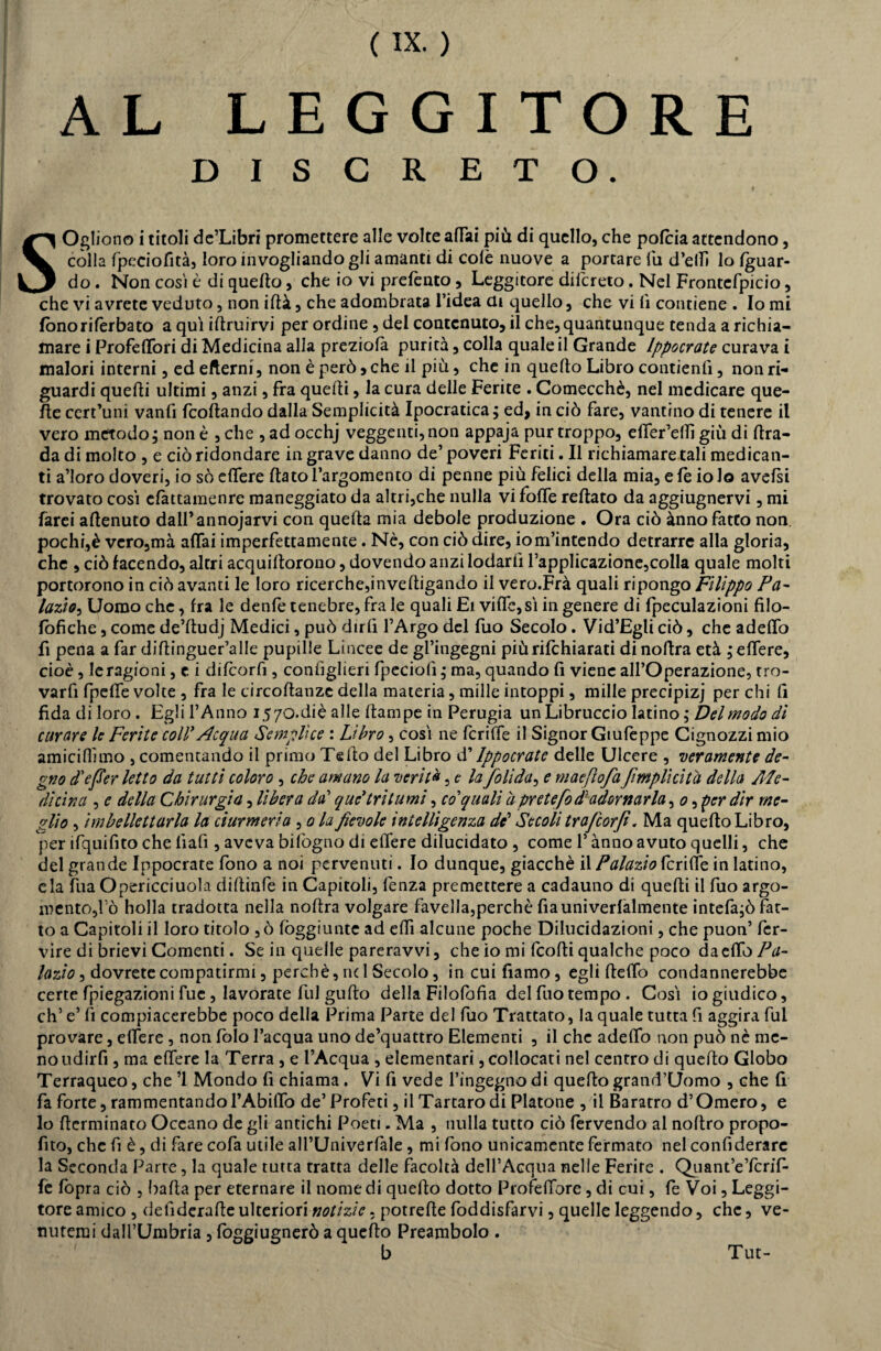 AL LEGGITORE DISCRETO. SOgliono i titoli dc’Libri promettere alle volte affai più di quello, che pofiia attendono, còlla fpeciofità, loro invogliandogli amanti di colè nuove a portare lu d’etti lo (guar¬ do . Non cosi è di quello, che io vi prefento, Leggitore dilcreto. Nel Frontcfpicio, che vi avrete veduto, non ittà, che adombrata l’idea ai quello, che vi lì contiene . Io mi fono ri (erbato a qui iftruìrvi per ordine, del contenuto, il che, quantunque tenda a richia¬ mare i Profiffori di Medicina alla preziofa purità, colla quale il Grande Ippocrate curava i malori interni, ed edemi, non è però > che il più, che in quello Libro contieni, non ri¬ guardi quelli ultimi, anzi, fra quelli, la cura delle Ferite . Comecché, nel medicare que¬ lle cert’uni vanfi fiottando dalla Semplicità Ipocratica; ed, in ciò fare, vantino di tenere il vero metodo; non è , che , ad occhj veggenti,non appaja purtroppo, effer’ettì giù di (bra¬ da di molto , e ciò ridondare in grave danno de’ poveri Feriti. Il richiamare tali medican¬ ti a’ioro doveri, io sò edere (lato l’argomento di penne più felici della mia, e fe io lo avefsi trovato così cfattamenre maneggiato da altri,che nulla vi foffe reftato da aggiugnervi, mi farei attenuto dall’annodarvi con quella mia debole produzione . Ora ciò ànno fatto non. pochi,è vero,mà affai imperfettamente. Nè, con ciò dire, io m’intendo detrarre alla gloria, che , ciò facendo, altri acquittorono, dovendo anzi lodarli rapplicazione,colla quale molti portorono in ciò avanti le loro ricerche,invettigando il vero.Frà quali ripongo Filippo Fel¬ lazio, Uomo che, fra le denfe tenebre, fra le quali Ei vitto, sì in genere di fpeculazioni filo- (òfìche, come de’ttudj Medici, può dirli l’Argo del fuo Secolo. Vid’Egli ciò, che adettò fi pena a far dittinguer’alle pupille Lincee de gl’ingegni piùrifchiarati dinottra età mettere, cioè, le ragioni, e i difiorfi, conlìglieri fpeciolì ; ma, quando fi viene all’Operazione, tro- varfi fpette volte , fra le circottanze della materia, mille intoppi, mille precipizi per chi fi fida di loro. Egli l’Anno 1570. diè alle (lampe in Perugia un Libruccio latino ; Del modo dì curare le Ferite coll' Acqua Semplice : Libro, così ne fcriffe il Signor Giufeppe Cignozzi mio amiciflimo , comentando il primo Tetto del Libro d’Ippocrate delle Ulcere , veramente de¬ gno d'efier letto da tutti coloro , che amano la verità, c la foli da, e maeftofa /implìcita della Ale- dì dna , e della Chirurgia, lìbera da' que* tritumi, co'quali a pretefodladornarla, 0, per dir me¬ glio , imbellettarla la ciurmerla , 0 la fievole intelligenza de’ Secoli trafcorfi. Ma quello Libro, per ifquifito che iìafi , aveva bifogno di ettere dilucidato , come l’ànno avuto quelli, che del grande Ippocrate fono a noi pervenuti. Io dunque, giacché il Palazio fcriffe in latino, eia fua Opericciuola dittinfe in Capitoli, fenza premettere a cadauno di quelli il fuo argo¬ mento,l’ò holla tradotta nella nottra volgare favella,perchè fiauniverfalmente intefa;ò fat¬ to a Capitoli il loro titolo ,ò fòggiunte ad etti alcune poche Dilucidazioni, che puon’ fer- vire di brievi Cementi. Se in quelle pareravvi, che io mi fiotti qualche poco da etto Fa- lazio, dovrete compatirmi, perchè, nel Secolo, in cui damo, egli (tettò condannerebbe certe fpiegazioni fue , lavorate fui gufto della Filofofia del filo tempo. Così io giudico, eh’ e’ fi compiacerebbe poco delia Prima Parte del fuo Trattato, la quale tutta fi aggira fui provare, ettere , non folo l’acqua uno de’quattro Elementi , il che adeflb non può nò me¬ no udirfi , ma ettere la Terra , e l’Acqua , elementari, collocati nel centro di quello Globo Terraqueo, che ’l Mondo fi chiama. Vi fi vede l’ingegno di quello grand’Qomo , che fi fa forte, rammentandol’Abittò de’ Profeti, il Tartaro di Piatone , il Baratro d’Omero, e lo (terminato Oceano de gli antichi Poeti. Ma , nulla tutto ciò fervendo al noftro propo- fito, che fi è, di fare cofa utile all’Univerfale, mi fono unicamente fermato nel confiderare la Seconda Parte, la quale tutta tratta delle facoltà dell’Acqua nelle Ferire . Quant’eTcrif- fè (opra ciò , batta per eternare il nomedi quello dotto Proiettore, di cui, fi Voi, Leggi¬ tore amico , delìderatte ulteriori notizie, potrette foddisfarvi, quelle leggendo, che, ve¬ nutemi dall’Umbria, foggiugnerò a quello Preambolo . Tut-