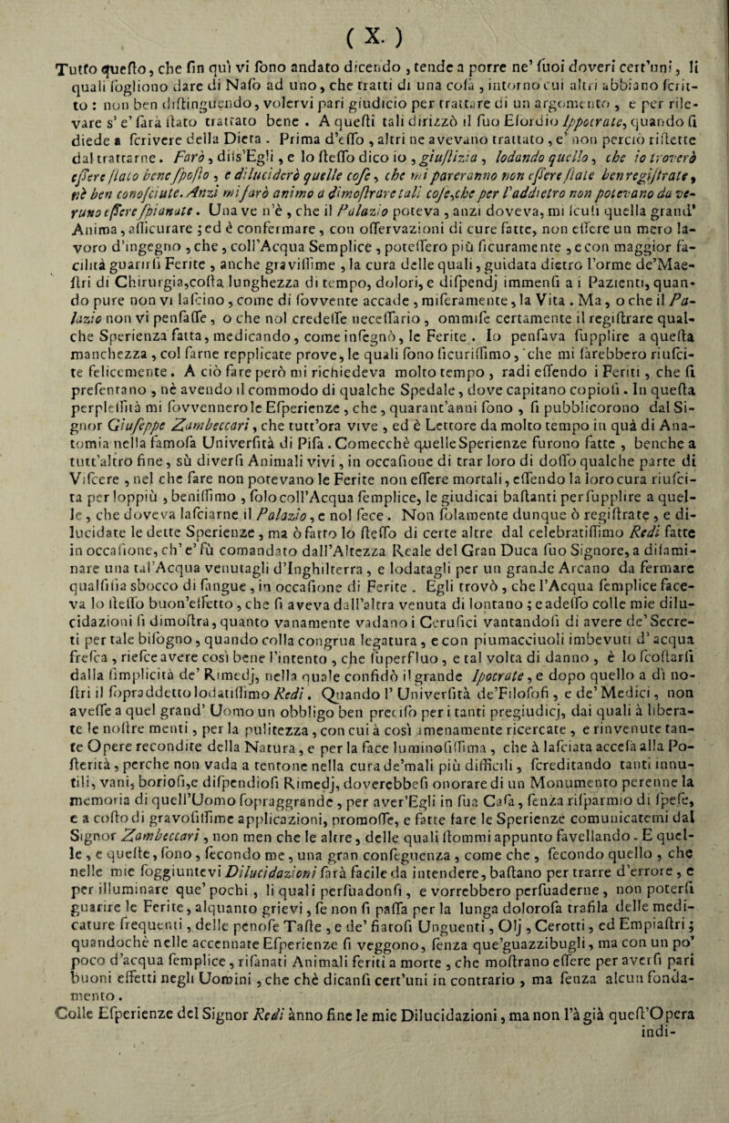 Tutto quello, che fin qui vi fono andato dicendo , tende a porre ne’ Tuoi doveri cert’nni, li quali fogliono dare di Nato ad uno, che Tratti di una colà , intorno cui altri abbiano fcrit- to : non ben diftinguendo, volervi pari giudicio per trattare di un argomento , e per rile¬ vare s’ e1 farà dato trattato bene . A quedi tali dirizzò il Tuo Elordio Ippocrate, quando fi diede a fcrivere della Dieta . Prima d’etto , altri ne avevano trattato , e’ non perciò ridette dal trattarne. Farò, diis’Egli, e lo detto dico io , gìufìizìa , lodando quello, che io troverò e fere /lato bene /pòfio , e diluciderò quelle cofc, che mi pareranno non e fere fiale ben regi/trate , itè ben conofciute. Anzi mi farò animo a d'moftr are tali coje^che per V addietro non potevano da ve¬ runo t/Tcre /'pianate. Una ve n’è , che il Fa lazi o poteva , anzi doveva, mi leu lì quella grand* Anima, atticurare ; ed è confermare , con ottervazioni di cure fatte, non ette-re un mero la¬ voro d’ingegno , che , colFAcqua Semplice , potettero più deliramente , e con maggior fa¬ cilità guarirli Ferite , anche già vittime , la cura delle quali, guidata dietro forme de’Mae- ltri di Chirurgia,cotta lunghezza di tempo, dolori, e difpendj immenfi a i Pazienti, quan¬ do pure non vi lafcino , come di fovvente accade , meramente, la Vita . Ma , o che il Pa- lazio non vi peti (atte , o che noi credette uecettario , ommife certamente il regidrare qual¬ che Sperienza fatta, medicando , come infegnò, le Ferite . Io penfava fupplire a queda manchezza , col farne repplìcate prove, le quali fono lìcurittimo, che mi farebbero riu(ci- te felicemente . A ciò fare però mi richiedeva molto tempo , radi efiendo i Feriti, che (1 preferita no , nè avendo il commodo di qualche Spedale, dove capitano copioli. In queda perplelfità mi fovvennerole Efperienze , che , quarantanni fono , fi pubblicorono dal Si¬ gnor Gìufeppe Zambeccarì, che tutt’ora vive , ed è Lettore da molto tempo in quà di Ana¬ tomia nella famofa Univerfità di Pifa . Comecché quelleSperienze furono fatte , benché a tutt’altro fine, sù diverfi Animali vivi, in occafione di trar loro di dotto qualche parte di Vifcere , nel che fare non potevano le Ferite non edere mortali, ettendo la loro cura riufei- taperloppiù ,beniffimo , (olo coll’Acqua femplice, le giudicai badanti per fupplire a quel¬ le , che doveva lafciarne il Palazio, e noi fece . Non (blamente dunque ò regidrate , e di¬ lucidate le dette Sperienze , ma ò fatto lo (letto di certe altre dal celebratiflimo Redi fatte in occafione, eh’ e’ fù comandato dall’Altezza Reale del Gran Duca fuo Signore, a dilami¬ nare una tal’Acqua venutagli d’Inghilterra , e lodatagli per un grande Arcano da fermare qualfiiia sbocco di (angue , in occafione di Ferite . Egli trovò , che l’Acqua femplice face¬ va lo li e irò buon’elfetto , che fi aveva dall’altra venuta di lontano ; eadelTo colle mie dilu¬ cidazioni fi dimoftra, quanto vanamente vallano i Cerufici vantandoli dì avere de’Secre¬ ti per tale biibgno, quando colla congrua legatura , e con piumacciuoli imbevuti d’acqua frefea , riefee avere cosi bene l’intento , efie fuperfluo , e tal volta di danno , è lo Lottarli dalla (implicita de’ Rimedj, nella quale confidò il grande Ipocrate, e dopo quello a di no- (Iri i) fopraddetto lodatilhmo Redi. Quando 1’ Univerfità de’Filofofi , ede’Medici, non avelfe a quel grand’ Uomo un obbligo ben precotto per i tanti pregiudicj, dai quali à libera¬ te le nottre menti, per la pulitezza, con cui à cosi amenamente ricercate , e rinvenute tan¬ te Opere recondire della Natura , e per la face luminofiffima , che à lafciata acccfà alla Po- ttericà, perche non vada a tentone nella cura Je’mali più difficili, fcreditando tanti innu- tiìi, vani, boriofi,e difpendiofi Rimedj, doverebbefi onorare di un Monumento perenne la memoria di quell’Uomo fopraggrande , per aver’Egli in fua Cala, lenza rifparmio di Ipefe, e a cotto di gravofiffime applicazioni, promotte, e fatte (are le Sperienze comunicatemi dal Signor Zambeccarì , non men che le altre, delle quali ttommi appunto favellando - E quel¬ le , e quelle, fono , fecondo me , una gran confeguenza , come che , fecondo quello , che nelle mie Aggiuntevi Dilucidazioni farà facile da intendere, battano per trarre d’errore, e per illuminare que’ pochi, li qual i perfuadonfì , e vorrebbero perfuaderne , non poterli guarire le Ferite, alquanto grievi, (e non fi patta per la lunga dolorofa trafila delle medi¬ cature frequenti, delle penofe Tatte , e de’ fiatofi Unguenti, Olj , Cerotti, ed Empiattri ; quandoché nelle accennate Efperienze fi veggono, lenza que’guazzibugli, ma con un po’ poco d’acqua femplice, rifanati Animali feriti a morte , che mottrano ettere per averfi pari buoni effetti negli Uomini ,che chè dicanfi cert’uni in contrario , ma fenza alcun fonda¬ mento . Coile Efperienze del Signor Redi anno fine le mie Dilucidazioni, ma non l’à già quell’opera indi-