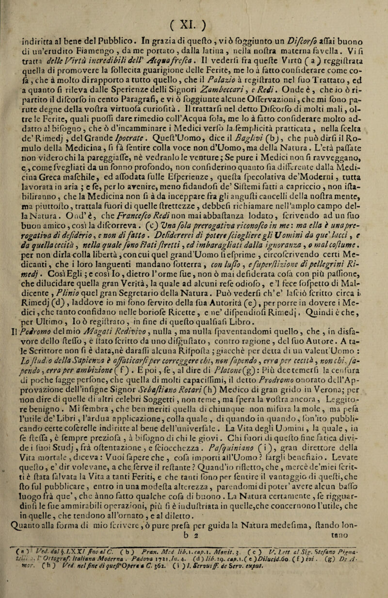 indiritta al bene del Pubblico. In grazia di quello , vi ò fòggiunto un Difcorfo affai buono di un’erudito Fiamengo , da me portato , dalla latina , nella nodra materna favella . Vi fi tratt i delle Virtù incredibili dell' Acquafrefca. Il vederli fra quelle Virtù (a} reggillrata quella di promovere la follecita guarigione delle Ferite, me lo à fatto confiderare come co¬ la , che à molto di rapporto a tutto quello, che il Palazìo à regillrato nel fuo Trattato , ed a quanto fi rileva dalle Sperienze delli Signori Zambeccari, e Redi. Onde è , che io ò ri¬ partito il dilcorfò in cento Paragrafi, e vi ò foggiunte alcune Offervazioni, che mi fono pa- rute degne della vollra virtuolà curiofità . Il trattarli nel detto Dilcorfò di molti mali, ol¬ tre le Ferite, quali puoffi dare rimedio coll’Acqua fola, me lo à fatto confiderare molto ad¬ dano al bifogno, che ò d’incamminare i Medici verfo laTemplicità praticata , nella feelta de’ Rimedj , del Grande Ipocratc. Quell’Uomo, dice il Baglìvi (bj, che può dirfi il Ro- mulo della Medicina, fi fà fentirc colla voce non d’Uomo, ma della Natura. L’età pallate non videro chi la pareggiaffe, nè vedranlo le venture,* Se pure i Medici non fi ravveggano, e ,comefvegliati da un Tonno profondo, non confiderino quanto fia differente dalla Medi¬ cina Greca malchile, ed affodata fulle Efperienze, quella fpecolativa de’Moderni, tutta lavorata in aria ; e le, per lo avenire, meno fidandofi de’ Sillemi fatti a capriccio , non ifla- biliranno, che la Medicina non fi à da inceppare fra gli angulli cancelli della nollra mente, ma piuttollo, trattala fuori di quelle llrcttezze , debbelì richiamare nell’ampio campo del- la Natura. Ond’è, che Franccfco Redi non mai abbaflanza lodato, fcrivendo ad un fuo buon amico, cosi la dilcorreva. (0 Unafola prerogativa riconofeo in me : ma ella è una pre¬ rogativa di defidcrio, e non di fatto. Defìdererei di poterefdogli ere gli U omini da que’ lacci, e da quella cecità, nella quale fono Flatifretti, ed im bar agliad dalla ignoranza, o mal co fumé. per non dirla-colla libertà, conciti quel grand’Uomo lìefprime , circofcrivendo certi Me¬ dicanti , che i loro languenti mandano fotterra , con luifo , efuperflizione di pellegrini Ri- tnedj. Cosi Egli ; e cosi Io, dietro Torme fue, non ò mai defiderata colà con più pallone, che dilucidare quella gran Verità, la quale ad alcuni relè odiofo, e ’1 fece fòfpetto di Mal¬ dicente , Plinio quel gran Segretario della Natura. Può vederfi eh’ e’ lalció fcritto circa l Rimedj (eh) , laddove io mi fono fervito della fua Autorità (Y) , per porre in dovere i Me¬ dici , che tanto confidano nelle boriole Ricette , e ne’ difpendiofi Rimedj, Quindi è che, per Ultimo , Io ò regillrato , in fine di quello qualfiafi Libro. Il Poiromo del mio Magati Redivivo , nulla , ma nulla fpaventandomi quello , che , in disfa¬ vore dello Hello , è fiato fcritto da uno dilgnfiato , contro ragione , del fuo Autore. A ta¬ le Scrittore non fi è data,nè daraffi alcuna Rilpolla ; giacché per detta di un valent uomo : Lo fludio della Sapienza è affaticar fi per correggere chi, non fapendo, erra per cecità, non chi, f a- pendo, erra per ambizione f f) . E poi, le , al dire di Platone(ff) : Più dee temerli la ceufura di poche fagge perfone, che quella di molti capaciffimi, il detto Prodromo onorato dell’Ap¬ provazione dell’infigne Signor Se baffi ano Rotari (h) Medico di gran grido in Verona; per non dire di quelle di altri celebri Soggetti, non teme, ma fpera la vollra ancora, Leggito¬ re benigno . Mi fembra , che ben meriti quella di chiunque non mi fura la mole , ma pefa l’utile de’ Libri, l’ardua applicazione, colla quale , di quando in quando , lòn’ito pubbli¬ cando certe coferelle indiritte al bene delTuniverfale . La Vita degli Uomini, la quale , in fe lidia , è fempre prcziofa , à bifogno di chi le giovi. Chi fuori di quello fine fatica divi¬ de i lùoi Studj , frà oltentazione , e fciocchezza . Pafquinhno ( i ), gran direttore della Vita mortale , d/ceva : Vuoi Capere che , cofi importi all’Uomo ? largii benefizio. Levate quello, e’ dir volevane, a che ferve il rellante ? Quand’io rifletto, che , mercè de’miei ferir¬ ti è Hata falvata la Vita a tanti Feriti, e che tanti fono per lèntire il vantaggio di quelli, che (lo fui pubblicare, entro in una modella alterezza, parendomi di poter’avere alcun baffo luogo frà que’, che anno fatto qualche cofa di buono . La Natura certamente , fe rigguar- dinlì le fue ammirabili operazioni, più fi è induflriata in quelle,che concernono l’utile, che in quelle, che tendono all’ornato , e al diletto. Quanto alla forma di mio feri vere ,ò pure prefa per guida la Natura medefima, flando lon- b 2 tflno CO Ved. dal fiXX/ fino al C. ( b ) Prax. M:d lib.\.cap.\. Monit. ( c ) Z7. Lete al Sig, Stefano Pigna- Upi V Ortograf. Italiana Moderna . Padova 1721\Ju. 4. (d ) H6.29. cap.i.( e )Dilucid.óo ( f ) ivi . (g) De A* wsr. ( h ) Ved nel fine di queft'Optr* a C. $62. ( i ) /. Scrvusffi. de Serv. exput.