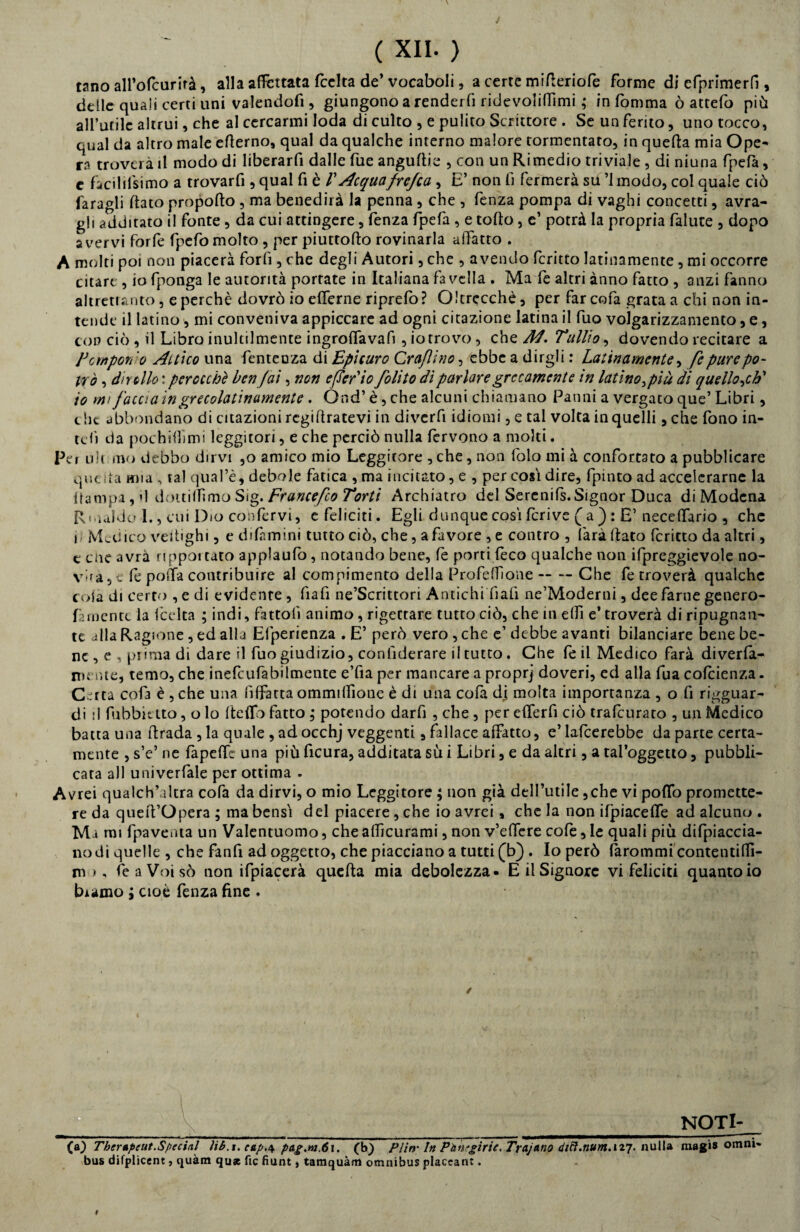 tano all’olcurirà, alla affettata fcclta de’ vocaboli , a certe mifteriofe forme di efprimerfi, delle quali certi uni valendofi, giungono a renderli ridevolifiìmi ; in fomma ò attefo più all’utile altrui, che al cercarmi loda di culto , e pulito Scrittore . Se un ferito, uno tocco, qual da altro male efterno, qual da qualche interno malore tormentato, in quefta mia Ope¬ ra troverà il modo di Iiberarfi dalle fue angurie , con un Rimedio triviale , di niuna fpefà, e facilifsimo a trovarfi, qual fi è V Acquafrejca, E’ non fi fermerà su ’lmodo, col quale ciò Taragli dato propofto , ma benedirà la penna , che , fenza pompa di vaghi concetti, avra- gh additato il fonte, da cui attingere, fenza fpefa , e torto, e’ potrà la propria falute , dopo avervi forfè fpefo molto , per piuttorto rovinarla allatto . A molti poi non piacerà forò , che degli Autori, che , avendo fcritto latinamente, mi occorre citare , io fponga le autorità porrate in Italiana favella . Ma fe altri ànno fatto , anzi fanno altrettanto, e perchè dovrò io erterne riprefo? Oltrccchè, per farcofa grata a chi non in¬ tende il latino, mi conveniva appiccare ad ogni citazione latina il fuo volgarizzamento, e, con ciò , il Libro inultilmente ingrortavafi, io trovo, che A4. Tullio, dovendo recitare a Tempori o Attico una fenteuza di Epicuro Craflìno, ebbe a dirgli : Latinamente, fe pure po¬ trò , dir dio : perocché ben fai, non eferio folito dì parlare grecamente in latino }piu di quello ,ch' io mi faccia in grecolatinamente . Ond’ è, che alcuni chiamano Panni a vergato que’ Libri, c he abbondano di citazioni regiftratevì in diverfi idiomi, e tal volta in quelli, che fono in- tert da pochini mi leggitori, e che perciò nulla fervono a molti. Per uh ino debbo dirvi ,o amico mio Leggitore , che, non folo mi à confortato a pubblicare quella mia , tal qual’è, debole fatica ,ma incitato, e , per cosi dire, fpinto ad accelerarne la {lampa, d dottiamo Sig. Ftancefio Torti Archiatro del Serenifs. Signor Duca di Modena Rmaldo 1., cui Dio confervi, c feliciti. Egli dunque cosi fcrive ( a ): E’ necelfario , che i Medico vertighi, e di firn ini tutto ciò, che, a favore , e contro , farà dato fcritto da altri, e eoe avrà nppoitato applaufo, notando bene, fe porti feco qualche non ifpreggievole no¬ vera , e fe poìta contribuire al compimento della Profeffione -- — Che fe troverà qualche colà di certo ,e di evidente, fiafi ne’Scrittori Antichi fiali ne’Moderni, dee farne genero- funentt la lecita ; indi, fattoli animo , rigettare tutto ciò, che m erti e’ troverà di ripugnan¬ te alla Ragione, ed alla Elperienza . E’ però vero , che e’ debbe avanti bilanciare bene be¬ ne , e , piima di dare il fuo giudizio, considerare il tutto. Che fe il Medico farà diverla- mente, temo, che inefcufabilmente e’fia per mancare a proprj doveri, ed alla fua cofcienza. Certa cofa è , che una lilfatta ommilfione è di una cofa dj molta importanza , o li riguar¬ di :l Subbiato, o lo Iteftb fatto ; potendo darfi , che , per elferfi ciò tralcurato , un Medico batta una Strada , la quale , ad occhj veggenti, fallace affatto, e’ lafcerebbe da parte certa¬ mente , s’e’ ne fapertt una più ficura, additata sù i Libri, e da altri, a tal’oggetto, pubbli¬ cata all univerfale per ottima . Avrei qualch’akra cofa da dirvi, o mio Leggitore ; non già dell’utile,che vi porto promette¬ re da quert’Opera ; ma bensì del piacere, che io avrei, che la non ifpiacerte ad alcuno . Marni fpaventa un Valentuomo, che alficurami, non v’ertere cofe, le quali più difpiaccia- nodi quelle , che Tanfi ad oggetto, che piacciano a tutti (b) . Io però làrommi contentilfi- m>, feaVoisò non ifpiacerà quefta mia debolezza» E il Signore vi feliciti quanto io biamo ; cioè fenza fine . / - NOTI- (a) Therapeut. Special ìib.t. cap.\ pag.rn.6i. (h) PI in- In PàtTgiric, Trajatio d1ft.num.u7. nulla magi» omni¬ bus difplicent, quàm qu* fic fiunt, tamquàm omnibus placcane. r