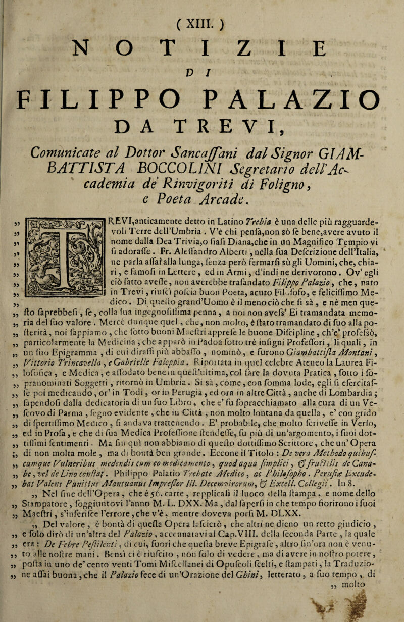 NOTI ZIE D 1 FILIPPO PALAZIO DA TREVI, Comunicate al Dottor SancaJJani dal Signor GIAM¬ BATTISTA > BOCCOLINI Segretario deli Ac¬ cademia de Rinvigoriti di Foligno, c Poeta Arcade. 55 55 5> 55 55 55 55 55 55 55 >5 55 55 55 55 55 55 55 55 55 • 95 55 55 55 55 55 55 95 55 59 59 REVI,anticamente detto in Latino Trebia è una delle più ragguarde¬ voli Terre dell’Umbria . V’è chi penfa,non sò fé bene,avere avuto il nome dalla Dea Trivia,o fiali Diana,che in un Magnifico Tempro vi fi adorafie . Fr. Akffandro Alberti, nella fua Definizione dell’Italia, ne parla aflafalla lunga, lenza però fermarli sugli Uomini, che, chia¬ ri , e famofi in Lettere , ed in Armi, d’indi ne derivorono. Ov’ egli ciò fatto avelie, non averebbe trafandato Filippo Falazio, che, nato in Trevi, riulcì polcia buon Poeta, acuto FiLfofo, e feliciffimo Me¬ dico. Di quello grand’Uomo è il meno ciò che fi sa , e nè men que- „ fio faprebbefi, le, colla fua ingegnofillìma penna , a noi non avefs’ Ei tramandata memo- „ ria del fuo valore . Mercè dunque quel , che, non molto, è fiato tramandato di fuo allapo- fterità, noi lappiamo , che lòtto buoni Maefiri apprefe le buone Difcipline , ch’e* profefsò, particolarmente la Medicina , che apparò in Padoa fotto tré infigni ProfefTori, li quali, in un fuo Epigramma , di cui diradi più abbaffo , nominò, e furono Gi am battijl a Montani, littorio Trincasella , e Gobrìdle Faleppia. Ripoi tata in quel celebre Ateneo la Laurea Fi- lofofica , e Medica , e alfodato benein quefi’ultima, col fare la dovuta Pratica , forco i lo- pranominati Soggetti, ritornò in Umbria . Si sa , come, con fomma lode, egli fi efercitaf- lè poi medicando, or’ in Todi, or in Perugia , ed ora in altre Città, anche di Lombardia ; làpendofi dalla dedicatoria di un fuo Libro, che e’ fu fopracchiamato alla cura di un Ve- feovodi Parma , fegno evidente , che in Città , non molto lontana da quella , e’ con grido di fpertiffimo Medico , fi andava trattenendo. E’ probabile, che molto feri vede in Verlo, ed in Profa , e che di fua Medica Profeffione (fendette, fu più di un’argomento, i Puoi dot- tifllmi fallimenti- Ma fin qui non abbiamo di quello dottifilmo Scrittore, che un’Opera di non molta mole , ma di bontà ben grande . Eccone il Titolo : De vera Methcdo quìbuf- cumque Vulncrìbus me devi dii curri eo medicamento, quodaqtia firn pii ci, Q frullilis de Cuna- bc ,vel de Lino confidi. Philippo Palatio Trebate Medico, ac Pbilofopho . Pcrujìa Fxcude* bai Valem Punitici Afantuanui Imprefior 111. Decemvirorum, 13 ExceìL Colle gii. In 8. „ Nel fine dell’Opera , che è 56. carte , repplicali il luoco della fiampa , e nome dello Stampatore , foggiuntovi l’anno M. L. DXX. Ma , dal faperfi in che tempo fiorirono i fuoi Maefiri, s’inferiìcc l’errore,che v’è, mentre doveva porfi M. DLXX. „ Del valore , è bontà di quella Opera Inficierò , che altri ne dieno un retto giudicio , e fido dirò di un’altra del Palazio , accennatavi al Cap.VIII. della feconda Parte , la quale era : De Febre Pepilenti, di cui, fuori che quella breve Epigrafe , altro Un’ora non è venu¬ to alle nollre mani. Bensì ci è riufeito , non fòlo di vedere , ma di avere in nollro potere , polla in uno de’cento venti Tomi Mi fic ella nei di Opufcoli fcelti, e fiampa ti, la Traduzio¬ ne affai buona, che il Palazio fece di un’Orazione del Ghinì, letterato, a fuo tempo , di ,, molto