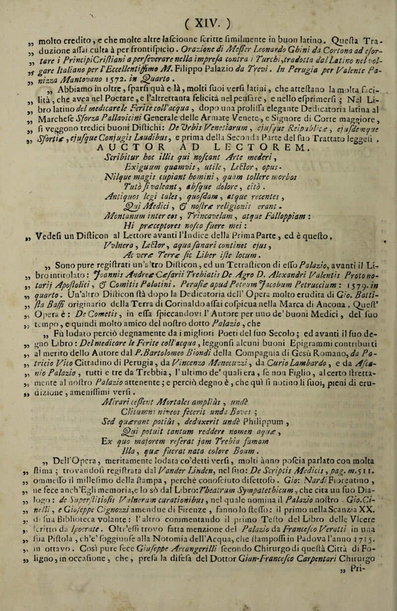 55 molto credito, e che molte altre lafcionne fcritte fimilraente in buon latino. Queda Tra - „ duzione atTai culta à per frontifpicio. Orazione di Mefier Leonardo Ghìnì da Cortona ad c/or- „ tare i P ri nei pi Criflìani a per federare nella imprcfa cantra i Turchi Jr adotta dal Latino nel voi- care Italiano per V Eccellenti (fimo M. Filippo Palazio da Trevi. In Perugia per Valente Pa- „ ni zza Mantovano 1572. in Quarto . „ Abbiamo in oltre, fparfiquà e là, molti fuoi verfi latini, che attedano la molta fuci- „ lità , che avea nel Poetare, e l’altrettanta felicità nel peniate , e nello efprimerfi ; Nel Li- „ bro latino medicare le Ferite coir acqua , dopo una prolifTì elegante Dedicatoria latina al „ Marchefe Sforza Pallavicìni Generale delle Armate Venete , e Signore di Corte maggiore , „ fi veggono tredici buoni Didichi: De Urbis Vcnctiarum , ejufque Rei pub Ih* , cjufdcmque Sforti te 3 ejufque Conjugis Lsudibus, e prima della Seconda Parte del Può Trattato lego-eli . 'auctor ad lectorem, Scribi tur hoc ìllìs qui nojcant Arte me deri, Exìguum quamvis, utile, Lettor, opus- AJilque magis cupiant homini, quìim tollere morbos Tutò fivaleant, abfque dolore, citò . Antiquos legi tales, quofdam , atque recentes , Qui Medici , 0 nojlne relìgìonìs crani - Montanum inter cos , Trincavelam , atque Falloppiani : Hi pucceptores no/co fiere mei : „ Vedefi un Difticon al Lettore avanti l’Indice della Prima Parte , ed è quello f Vulnera, Lettor, aquafanaricontinet ejus, Ac ver or Terra; fic Liber ìflc locum. ,, Sono pure regiflrati unVtro Dillicon, ed un Tetradicon di elfo Palazio, avanti il Li- ,, bro intitolato : Joannis AndreaCeefiarii Trebiatis De Agro D. Alexandrì Valentis Protono- „ tarij Apofìolici, 0 Corniti s Palatini. Per afide apud Petrum 'Jacobum Petruccium : 1579. in ,, quarto. Un’altro Dillicon dà dopo la Dedicatoria dell’ Opera molto erudita di Gio. Batti- 3, fi a Baffi originario della Terra di Corinaldoalfai cofpicua nella Marca di Ancona . Qued’ 3, Opera è: De Cometis, in eda fpiccandovi P Autore per uno de’ buoni Medici, del fuo tempo, e quindi molto amico del nodro dotto Palazio , che „ Fù lodato perciò degnamente da i migliori Poeti del fuo Secolo ; ed avanti il fuo de- 3, gno Libro : Delmedìcare le Ferite coll'acqua , leggonfi alcuni buoni Epigrammi contribuiti ,, al merito dello Autore dal P.Bartolomeo Biondi della Compagnia di Gesù Promano, da Pa- 3, tritio Vito Cittadino di Perugia, da Vincenzo Menetuzzi, da CurioLambardo , e da Afta- „ nio Palazio , rutti e tre da Trebbia, l’ultimo de’ quali era , fè non Figlio, alcerto ilrecta- 55 mente al nodro Palazio attenente ; e perciò degno è 3 che qui fi notino li fuoi, pieni di eru- a> dizione ,amenidìmi verfi . Alirari ccfieni Mortala ampliàs , andò Clhumm nireos feccrit linda Boves ; Sed quarant potìàs , deduxerit andò Philippum , Qui potuit tantum reddere nomen aqua, E# quo majorem referat jarn Trebia filmarti Ulti, qua fucrat nata colore Boum . ,3 Dell’Opera, meritamente lodata co’detti verfi, molti anno pofeia parlato con molta ,, dima ; trovandoti regidrata dal Vender lùride n, nel fuo: De Scriplìs Medicis, pag. m.$ 1 r. ,, om niello il millefimo della dampa, perchè conofciuto difettofo . Gio: Nardi Fiorentino , 3, ne fece anch’Egli memoria,e lo sò dal LibroiTheatrum Sympatethìcum, che cita un fuo Dia- „ logo : de Superflitiofis Vulneravi curationìbus, nel quale nomina il Palazio nodro . Gio.Ci- ' „ nell, e Giojeppe Cìgnozzi amendue di Firenze , fanno lo detlo: il primo nella Scanzia XX. d* lua Biblioteca volante : l’altro commentando il primo Tedo del Libro delle Viceré 3, ! crìtto da Ipocrate. Oltr’effi trovo fatta menzione dei Palazio da France/co Ver atti in una „ Tua Pidola , ch’e’ foggiunfe alla Notomia dell’Acqua, che dampoflun Padova Panno 1715. ,, in ottavo. Cosi pur z fece Giufeppe Areungerilli fecondo Chirurgodi quettà Città diFo- 3, lignojinoccafione , che, prefa la difeta del Dottor Gian-Francefco Carpentari Chirurgo Pri- 39