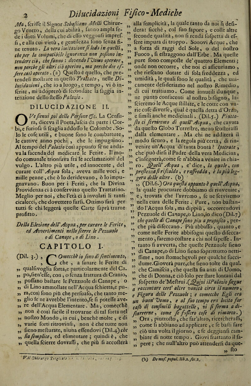 Ada, fcriflc il Signor Sebaflìano AL olii Chirur¬ go Veneto, della cui abilità, fanno ampia fe¬ de i dotti Volumi, che di elfo veggoulì impref. fi, e alla cui virtù , e gentilezza fono lènza fi¬ ne tenuto . La vera Imitazione fi loda in quelli, che per la compatìbile ignoranza non pofiono in¬ tendere ciò, che fanno : dovendo l'Uomo operare, non perche gli altri ciò operino, ma perche dee e fi- fere così operato . (a) Quello è quello, che pre- tendefi mollrare in quello Trattato , nelle Dì- lucidazioni , che io a luogo, e tempo , vi ò in¬ ferite , mi adoprerò di fecondare la faggia in¬ tenzione dello Hello Palazìo. DILUCIDAZIONE IL OVefienui poi delle Perfine ffc. La Cenfu- ra, diceva il Poeta,lafcia da parte i Cor- bi, e furiofa fi fcaglia addolfo le Colombe . So¬ lo le cofe utili, e buone fono le combattute , le cattive anno pochi , che le impugnino. Al tempo del Palazìo cosi appunto fe ne anda¬ va lafacendadel medicare le Ferite. Il mo¬ docomunale trionfava fra le acclamazioni del vulgo. L’altro più utile , ed innocente , del curare coll’ Acqua fola, aveva mille voci, e mille penne , che ò lo deridevano, ò lo impu¬ gnavano. Buon per i Feriti, che la Divina Providenza ci à confervato quello Trattatino. Meglio per noi, che l’età ci à involati li tanti cicalecci, che dovettero farli. Ottimo farà per tutti fe chi leggerà quelle Carte faprà trarne profitto. Della Elezione delV Acqua,per curare le Ferite, ed Avvertimenti nello (cene le Pezzuole o di Canape, o dì Lino . CAPITOLO I- (Dii. 3.) , Omecchè io fono dì fentìmento-) , V a che , a lànare le Ferite di „ qualfivoglia forta,e particolarmente del Ca¬ po, fien’elTe, con , o lènza frattura di Cranio, „ pollano ballare le Pezzuole di Canape , o 5, di Lino ammollate nell’Acqua fchietta,e pu- 55 ra,così fono più cheperfuafo, che tanto me- 3, glio le ne avrebbe l’intento,fe fi potelfe ave 33 33 33 33 33 33 33 33 3) 33 33 33 33 33 33 33 33 33 33 33 33 33 33 33 3> 33 33 33 alla femplicità, la quale tanto da noi fi defi- dera: Picchè , col fuo fapore , e colle altre feconde qualità , non lì renda Polpetta di ef- fere impura di troppo. Sonovi Acque , che a forza di raggi del Sole, o del noftro Fuoco , fi ellraggono dall’Eròe . Ma quelle pure fono compolle de’ quattro Elementi ; onde non occorre, che noi ci alficuriamo , che riefcano dotate di loia freddezza , ed umidità , le quali fono le qualità , che uni¬ camente defideriamo nel nollro Rimedio, di cui trattiamo. Come innutili dunque , ne punto confacenti al nollro bifogno , la¬ rderemo le Acque Udiate, e le cotte con va¬ rie cofe diverfe, qual è quella detta d’Orzo, e limili anche medicinali. (Dii.5.) Piatto- filo ci ferviremo di quell' Acqua, che cavata da quello Globo Terrefire, meno Icolleralfi dalla elementare . Ma chi ne additerà il modoficuro, e la regola più certa , di rin¬ venire un’Acqua di tanta bontà ? lpocrate , che può dirfi il Padre della vera Medicina , c’inlegnerà,come le n’abbia a venire in chia- ro. fjfueir Acqua , e’dice, la quale, con prefilezza fi r i ficalda, e raffredda, è la più leg¬ gera delle altre. (b) ‘ ,, (Dil.6.3 Ora qucjla appunto è quell'Acqua-) la quale procurare dobbiamo di rinvenire, e, trovata che l’avremo , fe ne ferviremo nella cura delle Ferite . Pure , non ballan¬ do l’Acqua loia , ma dippiù , occorrendovi Pezzuole di Canape,o Lino,io dico (Dii.7) che quelle dì Canape fono piu a propofito , per¬ che più difeccano . Più abballo , quanto ,e come nelle Ferite abbifogni quello difecca- mento , faremo collare a chi noi fapelfe . In¬ tanto fi avverta, che quelle Pezzuole fieno di Canapeto di Lino fieno lòprattutto netti- ITime , non llomachevoli per qualche fucci- dume.Gioverà pure,che fieno tolte da qual, che Camifcia, che quella Pia anzi di Uomo, che di Donna,e ciò Polo per dare lontani dal fofpetto de’Meflrui f^ufui HPalaziofiegue a raccontare cer? altre vanità circa il numero-) c Figura delle Pezzuole ; e comecché Egli era un buorì Domo, e al fuo tempo era lecito far re dell’Acqua Elementare. Ma, comecché cap0 dì confimìli bagattelle, vi fi ferma a di- è cosi facile il trovarne di tal Porta nel correrne , come fe fi'*fiero cofe di rimarco,') ~ 1 - A• Ora , piuttollo, che far’altro, ricercheraffi. 33 33 33 33 33 33 33 33 33 33 33 »3 33 33 33 33 33 33 33 33 non nollro Mondo , in cui, benché molte , e di varie forti ricrovinfi, non è che tutte non fieno melturate, niuna elfendovi (Dii.4) che riafiemplice, ed elimentare ; quindi è, che quella feierre dovraffi, che più fi accollerà 33 33 33 33 33 come fi abbiano ad applicare , e fe baiti fare ciò una volta il giorno, efe deggianfi cam¬ biare di notte tempo . Giovi frattanto il Pa¬ pere ; che null’altro può attenderli da que¬ llo 33 -il Cbintr'j Snglim /1 r (b) De mof. popuh lih.z./oc,z.