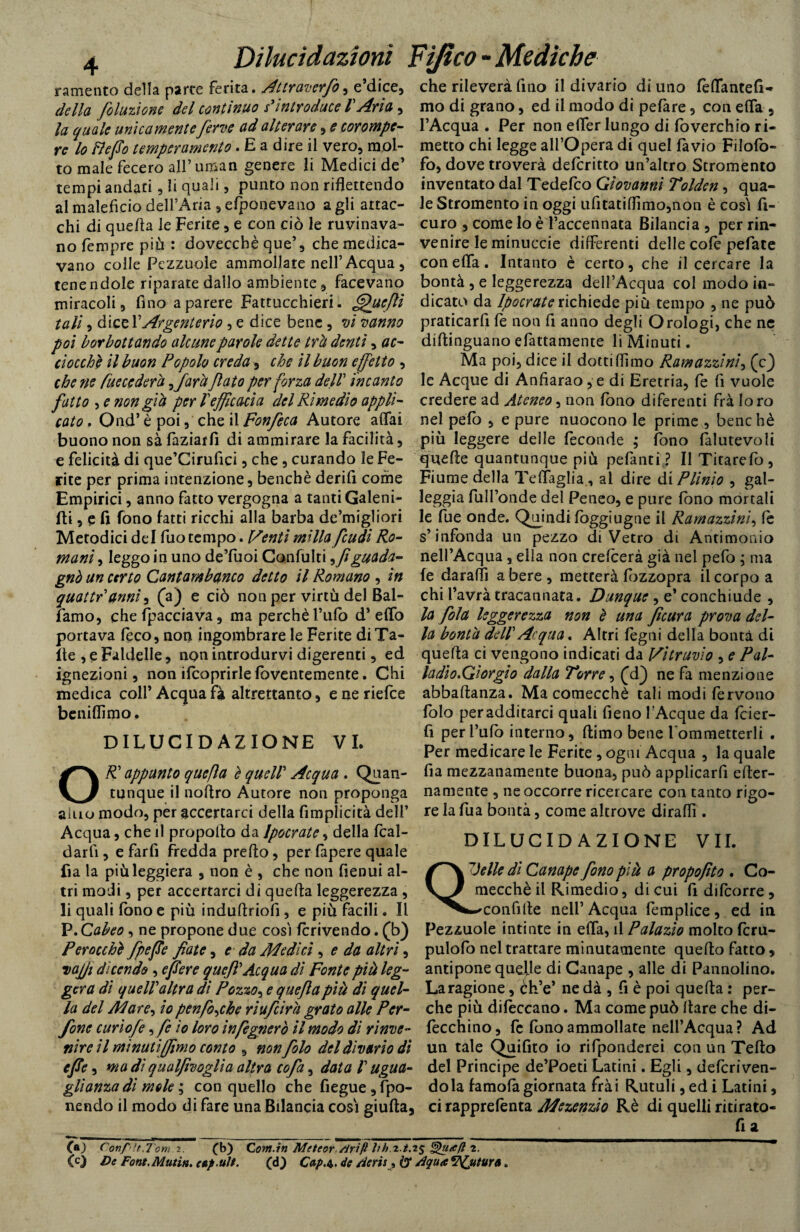 r a mento della parte ferita. Attraverfo, e dice, della foluzìone del continuo s'introduce l'Aria, la quale unicamenteferve ad alterare , e cor ampe¬ re lo lì e fio temperamento. E a dire il vero, mol¬ to male fecero all’uman genere li Medici de’ tempi andati, li quali, punto non riflettendo al maleficio dell’Aria , efponevano a gli attac¬ chi di quella le Ferite, e con ciò le rovinava¬ no fempre più : doveccbè que’, che medica¬ vano colle Pezzuole ammollate nell’Acqua , tenendole riparate dallo ambiente , facevano miracoli, fino a parere Fattucchieri. ffifuefii tali, dice 1 'Argenteria, e dice bene, vi vanno poi borbottando alcune parole dette trà denti, ac¬ ciocché il buon Popolo creda, che il buon effetto , che ne Pueccdera ffarà fato per forza dell incanto fatto , e non già per lefficacia del Rimedio appli¬ cato . Ond’è poi, che ilFonfeca Autore affai buono non sà faziatfi di ammirare la facilità, e felicità di que’Cirufici, che, curando le Fe¬ rite per prima intenzione, benché derifi come Empirici, anno fatto vergogna a tanti Galeni- fti, e fi fono fatti ricchi alla barba de’migliori Metodici del fuo tempo. Venti milla feudi Ro¬ mani , leggo in uno de’fuoi Confulti ^ fi guada¬ gnò un certo Cantambanco detto il Romano , in quattr anni, (a) e ciò non per virtù del Bal¬ samo, che fpacciava, ma perchè l’ufo d’ effo portava leco, non ingombrare le Ferite diTa- ite , e Faldelle, non introdurvi digerenti, ed ignezioni, non ifcaprirle foventemente. Chi medica colf Acqua fa altrettanto, e ne riefee beniflimo. DILUCIDAZIONE VI. O^’ appunto que fa è quell Acqua . Quan¬ tunque il noflro Autore non proponga alno modo, per accertarci della fimplicità dell’ Acqua, che il propodo da Jpocrate, della fcal- darlì , e farfi fredda predo, per fapere quale fi a la più leggiera , non è , che non fienui al¬ tri modi, per accertarci di quella leggerezza , li quali fono e più induftriofi, e più facili. Il V.Cabeo, ne propone due così fcrivendo. (b) Perocché fpefie fiate, e da Medici, e da altri, Dajji dicendo , e fiere que fi* Acqua di Fonte più leg¬ gera dì quell altra dì Pozzo, e quefla pià di quel¬ la del Mare, io penforche riufeira grato alle Per¬ fine curìofe, fe io loro infegnerò il modo di rinve¬ nire il minuti (fimo conto , non filo del divario dì cjle, ma di qualfivoglia altra cofa, data l ugua¬ glianza di mole ; con quello che fiegue ,fpo- nendo il modo di fare una Bilancia così giuda, che rileverà fino il divario di uno fèffantefi- mo di grano, ed il modo di pefare, con effa , l’Acqua . Per non effer lungo di foverchio ri¬ metto chi legge all’Opera di quel favio Filofo- fo, dove troverà deferitto un’altro Stromento inventato dal Tedefco Giovanni Tolden, qua¬ le Stromento in oggi ufitatiflìmo,non è così fi- curo , come lo è l’accennata Bilancia , per rin¬ venire le minuccie differenti delle cote pefate con effa. Intanto è certo, che il cercare la bontà , e leggerezza dell’Acqua col modo in¬ dicato da Ipocraterichiede più tempo , ne può praticarfi fe non fi anno degli Orologi, che ne didinguano efattamente li Minuti. Ma poi, dice il dotti (fimo Ramazzini, (c) le Acque di Anfiarao, e di Eretria, fe fi vuole credere ad Ateneo, non fono diferenti frà loro nel pefo , e pure nuocono le prime , benché più leggere delle feconde ; fono falutevoli quede quantunque più pefanti ? Il Titarefò, Fiume della Teffaglia , al dire dii Plinio , gal¬ leggia diffonde del Penco, e pure fono mortali le fue onde. Quindi foggiugne il Ramazzimi, le s’infonda un pezzo diVetro di Antimonio nell’Acqua , ella non crefcerà già nel pefo ; ma fe daraffi a bere , metterà fbzzopra il corpo a chi l’avrà tracannata. Dunque , e’ conchiude , la fola leggerezza non è una fìcura prova del¬ la bontà dell Acqua* Altri legni della bontà di queda ci vengono indicati da Vitruvio , e Pai- ladio.Giorgio dalla Torre, (d} ne fa menzione abbadanza. Ma comecché tali modi fervono foto peradditarci quali fieno I Acque da icier- fi per l’ufo interno, dimo bene l ommetterli . Per medicare le Ferite, ogni Acqua , la quale fia mezzanamente buona, può applicarli eder- namente , ne occorre ricercare con tanto rigo¬ re la fua bontà, come altrove diradi. DILUCIDAZIONE VII. Quelle di Canape fono pià a propofito . Co¬ mecché il Rimedio, di cui fi difeorre , -^confide nell’Acqua fèmplice, ed in Pezzuole intinte in effa, il Palazio molto fcru- pulofo nel trattare minutamente quedo fatto, antipone quelle di Canape , alle di Pannolino. La ragione, èffe’ ne dà , fi è poi queda : per¬ che più difeccano. Ma come può dare che di- fecchino, fc fono ammollate nell’Acqua? Ad un tale Quifito io rifponderei con un Tedo del Principe de’Poeti Latini. Egli, deferiven- dola famofà giornata frài Rutuli, ed i Latini, ci rapprefenta Mezenzio Rè di quelli ritirato- fi a CO Conf’ìt.Tom 2. £b) C om.in Meteor /irifl hh.z.t.2$ Qua fi 2. (c) De Font. Mtitin. eup.ult. (d) Cap.t. de Aeris, (3* Aqua Venturo.