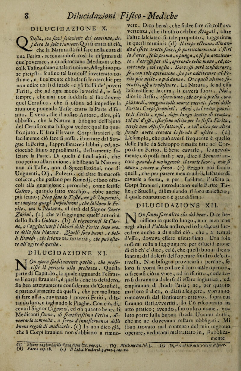 DILUCIDAZIONE X. Uefa, ove favi finzione del continuo, de- \J / dcra la /ola riunione. Qp i fi tratta di ciò, che la Natura dà fui fare nella cura di una Ferita » accennandofi cosi la difgrazia di que’poveracci, a quali toccano Medicanti,c he» colleTafle.odanoa tale riunione.Alleghinopu. re pretedi » feufìno tal fare colf inveterato co- dtime , e finalmente chiudanfi le orecchie per non udire chi li difuade » e gli drilli de’ poveri Feriti, che ad ogni modo la verità è, e farà fempre, che mai non foddisfa al fuo dovere quel Certifico, che fi odina ad impedire la riunione ponendo Tade entro la Parte difu- nita% E vero ,che il nodro Autore , dice, più abbailo , che la Natura à bifogno delfajuto del Cerufico: ma bifogna vedere qual fia que- do ajuto . E’ fara il levare Corpi dranieri, fe facilmente ciò fare fi pcflà , il nettare dal San¬ gue la Ferita , lapproflìmare i labbri, ed, ac¬ ciocché diino approflìmati, dedramenre fa- feiare la Parte. Di quedi è fimiliajuri, che cooperino alla riunione , à bifiogno la Natura ; non di Tade, non di Speccil-lazioni, non di Unguenti, O^j, Polveri , ed altre domacofe coiacce, che padano per Rimedj, e fono oda- coli alla guarigione: perocché, come feri de Galeno, quando fatto vecchio , ebbe anche più fenno; Non fono le Taf e, negli Unguenti, ne tampoco quegl lwpiaflroni, che faldano le Fe- vite, ma la Natura, al dirfi del Signor Sante Zar ini, (a) che vi foggiugne qued’antorità dello dtdo Galeno. (b} Il rigenerarf la Car- ne, o lagglutina^i labbri delle Ferite fono ope¬ re della fola Natura. Quelli fono buoni, e bel¬ li Rimedi, che levano via tutto ciò , che può ofta- ye all agire di quella . DILUCIDAZIONE XI. NO opera fpc ditamente quello , che pr e fe¬ rì fic il pericolo alla pr e Rezza . Queda parte di Capitolo, la quale rigguarda feltrar¬ le li corpi dranieri, è quella , che io defidero, da ben attentamente confiderata da’Cerufici, c particolarmente da quelli, che per modrare di fare adai , ruvinano i poveri Feriti, dila¬ tando loro, e tagliandole Piaghe. Con ciò, di. ce va il Signor Cignoni, ed oh quanto bene, li Medicanti fanno, di firn pii ci fin* a Ferita , di¬ ventarla compofla , a forza d'innofiervanza delk buone regole di medicarle . (c) Io non dico già, che li Corpi dranieri non s’abbiano a rimuo¬ vere. Dico bensì, che fi dee fare ciò colf av¬ vertenza, che ilnodiocelebre Magati, oltre faine Jafciateci fu rale propoliio , luggerinne in quedi termini : (d.) Il corpo estraneo diman¬ da di fiere tratto fuori)/è purticolurr/nhie e'fi ri la F arte , Je la prema, opunga ,ofifia avvelena¬ to . Fotrvjji jar ciò, operando colla mano , ed, oc¬ correndo , col taglio . Doi re jji però confi dir are, Je , con tale operazione fa per addivenne al Fe¬ rito più utile, o più danno. Ove quell'ultimo fi- vrafìi, affi a tralujciare. La Natura , le ad ella lafcieralfene la cura, li caverà fuori. Noi, dice lo de db, enerviamo, che or più p efo , ora piu tardi, vengono colle mane cacciati fuori delle Ferite i Corpi franìerì. Anzi, tal voti a guari¬ re le Ferite , e poi, dopo lungo tratto dì tempo, talun d'ijfft, ificrfine u/cho per la ftfiu Ferita , atte/o uno Afa fio fattovif, e tal’ altro per altra frada avere trovata la firada d' ufiìre . (d) L’efcmplo, che può aveifi frequente è quello delle Palle da Schioppo rmaalte fine nel Cor¬ po di un Ferito. E bene cavarle, fè agevol¬ mente ciò poda farfi ; ma, dice il Sennerti an¬ cora quando è malagevole il tr arie fuori, non fi anno a cavare a forza . (e) Peggi ) poi fanno quelli, che per parere men crudeli, lalciauo di cavarle a forza, e per facilitare f udita a Corpi dranieri, introducano nelle Ferite Ta¬ de, e Stuelli, difimulando il loro maleficio, il qu.de contuttociò è gran di Timo - DILUCIDAZIONE XII. NQk fanno fare altro che del bene. Dee be- nidimo in quello luogo , non men che negli altri il Falazio nodro,ed io lo sò, cosi fu ec¬ cedere anche a di nodri ciò , che , a tempi d’edb, doveva edere ufitatidimo Una loia cofa mi reda a foggiugaere per dilucidazione di ciò eh’e’ dice, ed è, che quedi buoni itieno lontani dal dolerti delfoperare finidro de’cat- tivelli* N >nbifogna provocarli ; perchè, fe loro fi vorrà far collare il loro made operare , o fìcciafi ciò in voce , od in i(cricco , codeito- ro fi daranno a doler fi di edere ingiuriati, ed empiranno di drada faria; ne, per quanto mai loro fi dica, o diali a leggere , vorranno rimuoverli dal fentiment > cattivi), Ibpra cui faranno dati avvertiti. Io l’ò rdcontrato in atto pratico ; avendo, fitto altro nome , vo¬ luto porre filila buona drada Uomini dotti, che me ne dovevano reftare obbligati. Mi fono trovato mal content > del mio ingenuo operare, vedutomi maltrattato in, Pubblica¬ mente (a) /tlcnne ragioni de Uà Cura, fatta Ije. (b} Mcth.mcden.lib.i. (c J lib nell'ùlcere tflpacr. W b’art.i tap.i8. (e_) Il Lib.d-U'ulkcrib.^.patt.^.capio.