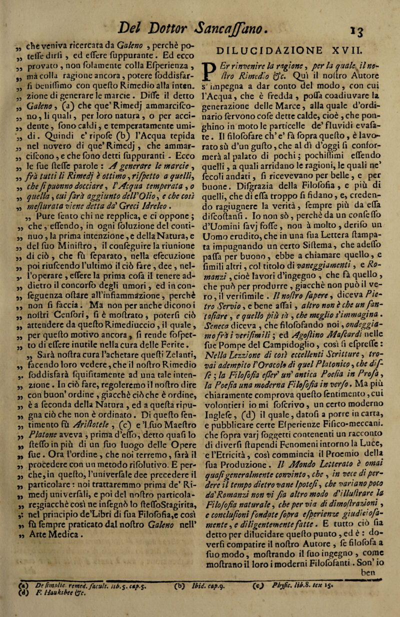 „ clic veniva ricercata da Galeno , perchè po- 5, tette dirli , ed edere fuppurante . Ed ecco provato , non (blamente colla Efperienza , 99 mà colla ragione ancora, potere loddisfar- 5, fi benittimo con quello Rimedio alla inten. 55 zione di generare le marne . Ditte il detto „ Galeno, (a) che que’ Rimedj ammarcifco- 5? no, li quali, per loro natura , o per acci- 35 dente, fono caldi, e temperatamente umi- ‘3, di. Quindi e* ripofè (b) l’Acqua tepida 35 nel noverò di que9Rimedj, che ammar- „ cifcono, e che fono detti fuppuranti - Ecco „ le Tue (lede parole : A generare le manie , „ fra tutti li Rimedj è ottimo, rifpetto a quelli, „ che fi puònno docciare, V Acqua temperata , 0 „ quella, cui fard aggiunto dell'Olio, e che così „ mef arata viene detta da' Greci Idreleo . „ Pure Tento chi ne repplica, e ci oppone ; „ che , edendo, in ogni (eduzione del conti- „ nuo, la prima intenzione, e della Natura, e „ del Tuo Miniflro, il conlèguire la riunione ,, di ciò , che fù fèparato, nella elocuzione ,, poi riufeendo l’ultimo il ciò fare, dee, nel- l’operare , edere la prima cola il tenere ad- „ dietro il concorlò degli umori, ed incon- 5, leguenza oliare alTinfìammazione, perchè ,, non fi faccia. Ma non per anche dicono i „ noltri Cenlòri, fi è inoltrato, poterli ciò „ attendere da quello Rimediuccio, il quale, 3, per quello motivo ancora, fi rende fofpet- ,3 to di edere inutile nella cura delle Ferite. 3, Sarà noltra cura l’achetare quelli Zelanti, „ facendo loro vedere,che il noltro Rimedio ,. foddisfarà fquifitamente ad una tale inten- ,, zione. In ciò fare, regoleremo il noflro dire „ con buon’ ordine , giacché ciò che è ordine, ,, è a feconda della Natura , ed a quella ripu- „ gna ciò che non è ordinato. Di quello len- „ timento fù Arìflotele , (c) e ’lfuo Maeltro Platone aveva , prima d’etto, detto quafi lo ,, (ledo in piò di un fuo luogo delle Opere 3, fue. Ora l’ordine , che noi terremo, farà il ,, procedere con un metodo rilòlutivo. E per- 3, che,in quello, funiverfàle dee precedere il „ particolare : noi trattaremmo prima de’ Ri- 3, medj univerlàli, e poi del noflro particola- ,3 re;giacchè cosi ne infegnò lo lledoStagirita, nel principio de’Libri di fu a FiIolòfia,e cosi ,, fù Tempre praticato dal noflro Galeno nell9 Arte Medica. DILUCIDAZIONE XVII. Er rinvenire la ragione, per la quale il no- (irò Rimedio &c. Qui il noflro Autore s'impegna a dar conto del modo, con cui l’Acqua, che è fredda , poda coadiuvare la generazione delle Marce, alla quale d’ordi¬ nario fervono cofe dette calde, cioè , che pon- ghino in moto le particelle de’ fluvidi evafa- te. Il filofofare eh’ e’ fà fopra quello, è lavo¬ rato sù d’un gulto, che al dì d’oggi fi confor¬ merà al palato di pochi; pochiflìmi elTendo quelli, a quali arridano le ragioni, le quali ne’ fecoli andati, fi ricevevano per belle , e per buone. Difgrazia della Filofofia , e più di quelli, che di elfa troppo fi fidano, e, creden¬ do ragiugnerc la verità. Tempre più da etta difcollanfi . Io non sò, perchè da un confetto d’Uomini favj folle , non à molto , derifo un Uomo erudito, che in una Tua Lettera flampa- ta impugnando un certo Siflema, che adelfo paffa per buono, ebbe a chiamare quello, e firn ili altri, col titolo di vaneggiamenti, e Ro¬ manzi , cioè lavori d’ingegno , che fà quello, che può per produrre , giacché non può il ve¬ ro , il verifimile . Il noflro fapere, diceva Pie¬ tro Servio , e bene affai, altro non è che un fan- t a fi are , e quello più sà , che meglio s'immagina . Seneca diceva , che filofofando noi, ondeggia¬ mo frd i veri fimi li ; ed Agoftino Ma fi ardì nelle fue Pompe del Campidoglio, così fi efprelfc : Nella Lezzione dì così eccellenti Scritture, tro¬ vai adempito l'Oracolo di quel Platonico, che dif- fi ; la Filofofia efler' un' antica Poefìa in Profa, la Poefìa una moderna Filofofia in verfo, Ma più chiaramente comprova quello lentimento ,cui volontieri io mi loferivo, un certo moderno Inglefe, (d) il quale, datofi a porre in carta, e pubblicare certe Elperienze Fifico-meccani. che (opra varj (oggetti contenenti un racconto di diverfi flupendi Fenomeni intorno la Luce, e l’Etricità, così commincia il Proemio della Tua Produzione. Il Mondo Letterato è ornai quafi generalmente convinto, che , in vece di per¬ dere il tempo dietro vane Ipotefi, che variano poco da'Romanzi non vi fia altro modo d'dlullrare la Filofofia naturale, che per via di dimofirazioni’, e conclufionifondatefopra efperienze giudico fa- mente , e diligentemente fatte. E tutto ciò fia detto per dilucidare quello punto, ed è : do- verfi compatire il nollro Autore , le filofofa a fuo modo, inoltrando il fuo ingegno , come mofirano il loro i moderni Filolòfanti. Son’ io ben CO De Cmtìlie remed. facult. ub.$. cip.%* ÒÓ F tiaukibcc {Jc. (b) Ibid. cap.y. (cj Pbyfic, tib.8. tex 15.