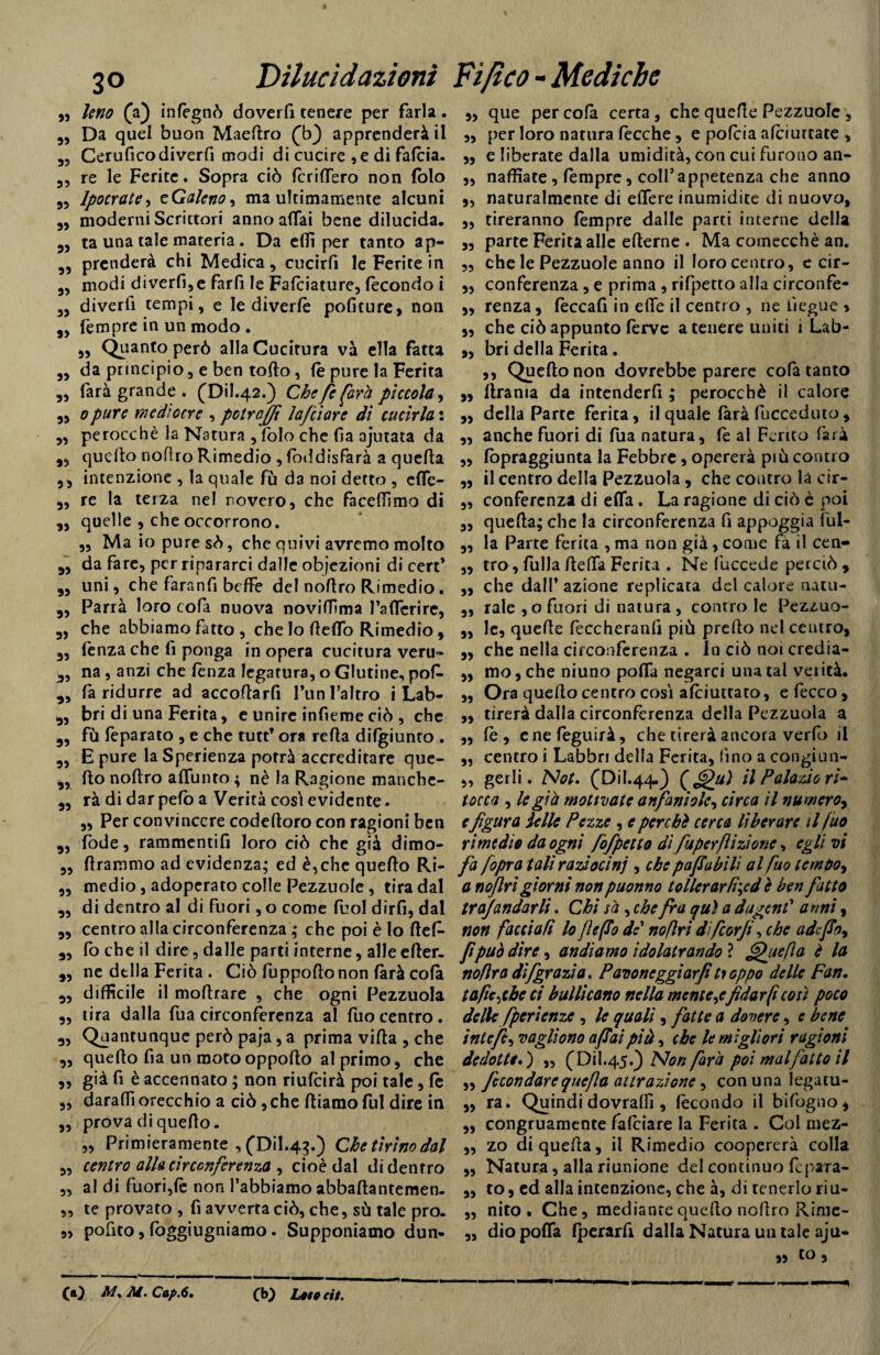 „ Uno (a) infègnò doverfi tenere per farla. 9, Da quel buon Maedro (V) apprenderà il 9, Ceruficodiverfi modi di cucire , e di falcia. 3, re le Ferite. Sopra ciò fenderò non fòlo 39 lpocrate> zGaleno, ma ultimamente alcuni 39 moderni Scrittori anno affai bene dilucida. 39 ta una tale materia. Da edì per tanto ap- 3, prenderà chi Medica, cucirfi le Ferite in 3, modi diverfi,e fard le Falciature, fecondo i 3, diverd tempi, e le diverfè podture, non 3, fèmpre in un modo . 3, Quanto però alla Cucitura va ella fatta 33 da principio, e ben tolto, (è pure la Ferita „ farà grande . (Dil.42.) Che fe farà piccola, 33 0pure mediocre , polrajfi Inficiare dì cucirla : 3, perocché la Natura , folo che da ajutata da 3, quello noflro Rimedio , fòddisfarà a queda 39 intenzione , la quale fu da noi detto , ede- 3, re la terza nel novero, che facefdmo di 3, quelle , che occorrono. „ Ma io pure sò, che quivi avremo molto 33 da fare, per ripararci dalle objezioni di cert’ 3, uni, che farand beffe del noflro Rimedio. 3, Parrà loro cofa nuova novifPma IWerire, 39 che abbiamo fatto , che lo dedo Rimedio 9 3, fenza che d ponga in opera cucitura veru- 3, na , anzi che fenza legatura, o Glutine, pof- 3, fa ridurre ad accodard l’un l’altro i Lab- 3, bri di una Ferita, e unire indeme ciò , che 3, fù feparato , e che tutt’ ora reda difgiunto . 3, E pure laSperienza potrà accreditare que- 3, do nodro adunto 4 nè la Ragione manebe- 33 ràdi dar pelo a Verità cosi evidente. 3, Per convincere codedoro con ragioni ben 3, fode, rammentid loro ciò che già dimo- 3, drammo ad evidenza; ed è,che quedo Ri- „ medio, adoperato colle Pezzuole , tira dal 3, di dentro al di fuori, o come fuol dìrd, dal 3, centro alla circonferenza ; che poi è lo def- 3, fo che il dire, dalle parti interne, alle eder- 3, ne della Ferita . Ciò fuppodonon farà cofà 3, difficile il modrare , che ogni Pezzuola 3, tira dalla fua circonferenza al dio centro. „ Quantunque però paja, a prima vida, che ,, quedo fi a un motooppodo al primo, che 9, già fi è accennato ; non riufeirà poi tale, fe ,, daralfi orecchio a ciò, che diamo fui dire in „ prova di quedo. „ Primieramente ,CDil.4^.) Chetìrìnodal 3, centro alla circonferenza , cioè dal didentro 3, al di fuori,fè non l’abbiamo abbadantemen. „ te provato , fi avverta ciò, che, sù tale prò. ,, pofito, fòggiugniamo. Supponiamo dun- 9, que per cola certa, che quede Pezzuole , 99 per loro natura fècche 9 e pofeia afeiurtate , 99 e liberate dalla umidità, con cui furono an- „ nadìate, fempre, coll’appetenza che anno 9, naturalmente di edere inumidite di nuovo, 9, tireranno fempre dalle parti interne della 9, parte Ferita alle ederne . Ma comecché an. ,, che le Pezzuole anno il loro centro, e cir- „ conferenza, e prima , rifpetto alla circonfe- 9, renza, fèccafi in effe il centro , ne tìegue * 5, che ciò appunto ferve a tenere uniti 1 Lab- 99 bri della Ferita . ,, Quedo non dovrebbe parere cofa tanto 99 drama da intenderfi ; perocché il calore 9, della Parte ferita, il quale farà fucceduto, „ anche fuori di fua natura, fe al Ferito farà ,9 fòpraggiunta la Febbre, opererà più contro ,, il centro della Pezzuola , che contro la cir- „ conferenza di efla. La ragione di ciò è poi 9, queda; che la circonferenza fi appoggia fui- 9, la Parte ferita , ma non già, come fa il cen- „ tro, fulla della Ferita . Ne fuccede perciò , „ che dall’ azione replicata del calore natu- „ tale , o fuori di natura, controle Pezzuo- 9, le, quede feccherand più predo nel centro, „ che nella circonferenza . In ciò noi credia- 9, mo, che niuno poda negarci una tal verità. 9, Ora quedo centro così afeiuttato, e fecco , „ tirerà dalla circonferenza della Pezzuola a „ fè , cnefeguirà, che tirerà ancora verfo il „ centro i Labbri della Ferita, fino a congiun- „ gerii. Not. (Dil.44.) (f^u) il Palazio ri¬ tocca , le già motivate anfani ole, circa il numero, e figura ielle Pezze , e per età cerca liberare il fuo rimedio da ogni fofpetto di pApcrfiizìonc, egli vi fa /opra tali raziocini , che papabili al Può tempo^ a no fri giorni nonpuonno tollerar tiyd è ben fatto tra)andar li. Chi sà, che fra qui a dugentf anni, non facciati lo fi e fio de* noflri difeorfi, che adefio, fipuò dire, andiamo idolatrando} fifhtefla è la noflra di/grazia. Pavoneggiar fi tioppo delle Fan. tafcjbc ci bullìcano nella mente ^efidar fi così poco delle fperienze , le quali, fatte a dovere, e bene inlefe, vogliono afiaipià, che le migliori ragioni dedotte. ) „ (Dil.45.) Non farà poi mal fatto il ,9 fecondare que fa attrazione, con una legatu- 9, ra. Quindi dovralfi, fecondo il bifogno, „ congruamente falciare la Ferita . Col mez- „ zo di queda, il Rimedio coopererà colla „ Natura, alla riunione del continuo fcpara- 9, to, ed alla intenzione, che à, di tenerlo riu- ,, nito . Che, mediante quedo nodro Rime- „ dio poda fperarfi dalla Natura un tale aju- » 3 CO My M. Cap.6• CO cit. ■r