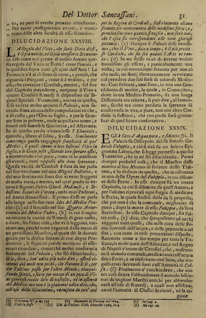 55 to, nc pare di averlo provato abbafianza . 55 Per tanto profeguiremo avanti, e tratte- 55 remo delle altre facoltà di effj Rimedio, dilucidazione XXXVIII. A Regola del Vitto , che fuole Dieta dir fi, è il più nobile^ ed il più ne ce far io Strumen¬ to. Oh come mai preme al nofiro Autore que¬ lla regola del Vitto ne’Feriti ! come l’onora , e la qualifica fopra tutti gli ajuti dell’Arte ! La Farmacia n’é al di fiotto di certo , e perciò, che riguarda i Purganti, come fi è veduto , e per ciò,che concerne i Cordiali, mentre , fui fine del Capitolo precedente, antipone il Vino a quanti Cordiali Rimedj fi difpenfino da’Si¬ gnori Speziali - Veramente , ancora in quello, lì fa vedere molto accorto il Pulazio , non fa¬ cendo fiima alcuna delle compofizioni ricche , e di cofio , per l’Oro in foglio, e per le Gem¬ me fatte in polvere, onde acquifiano nome , e fionofi refe famofe le Giacintine , ed Alkcrmes. Io di quefio credo s’intendefie 1 ' Elmonzìo ^ quando , libero al folito , fcrifie . Similmente compiango quella vergogno/a /empiìcita di que’ Medici, lì quali danno a loro Infermi l'Oro in foglio, e le Gioje pefe sfacendo loro fperare afai, c mantenendo così poco , come ce lo attefiano gli eventi, tutti oppofii alle date fperanze. Qiicfia vanirà de’Cordialt è fiata da me pofia nel fuo verolume nel mio Magati Redivivo, e del mio fentimento fono due viventi Soggetti di molta virtù, e merito, nel qual grado io ve¬ nero li Signori Fulvio Gherli Modenefe , e Se¬ bo/ioni Rotavi da Verona, ambi miei Padroni, ed Amici fiimatifiìmi. Il primo d’effi ne parla alla lunga nella fua vera Idea del Medico Pra¬ tico : (a) ed il fecondo nel fuo Quarto Avver¬ timento del Medico Padre, (b) in cui fi ragio¬ na intorno la vanità de’Rimedj di gran cofio, e dove , fra l’altre cole , che vi fi leggono, tut¬ te ottime, perchè tutte vegnenti dalla mano di un peritifiìmo Maefiro, al quale dò le dovute grazie per la dedica fattami di così degna Pro¬ duzione , le feguenti parole meritano di efle- requì ricordate , comecché molto conformi a fentimenti del Palazio , che fiò dilucidando, O io, dice, ben' udito pià volte dire , eferfiri¬ covrati dal male non pochi, che Davano lì lì ,pcr dar l'ultimo pafo per l'altro Mondo, riacqui- /andò /piriti, e forze per mezzo di un poco di Vi¬ no genero fo recato loro di nafeo/o, ed in afenza del Medito: ma non ò io giammai udito dire, che^ coll'ufo della Giacintina, ravvi fata da cert’ uni perla Regina de' Cordi ali, fafi rincorato alcuno fienutoper mancamento delle medefimc forze ; e, prendanfene pure quanta fivoglia , non farli mat\ che 1 e fio fa corrìfpondente alle vane glori ofe jattanze. (c) Dunque il Palazio dille beni fil¬ mo , che il Vino , dato a tempo, è il pià prezio fo Cordiale, che fa fra quanti l'Arte ne van¬ ta . (d) In me fiefib iosò di averne veduti buonifiimi gli effetti, e particolarmente una volta, in cui trovandomi fivenuto per non sò che male, mi fentij ifiantaneamente ravvivato col prendere due foli lorfi di odorofo Moles¬ to. Così foflenni, anni fono, in vita una Gen¬ tildonna di merito , la quale , in Comacchio, dove io era Medico Primario, da una lunga Difienteria era ridotta, fi può dire , al lumici¬ no , ficchè era come perduta la fperanza di confervarla in vita, e pure, non con altro Cor. diale la fiofienni, che con pochi forfi giorna¬ lieri di quel licore confortativo. DILUCIDAZIONE XXXIX. E Gli ì fatto d'Acqua pura , e fcbietta QV. Il Palazio fù Difcepolo del fù famofo Ga¬ briele Faloppia , e ciò fi risa da un brieve EpL gramma Latino,che fi legge premeflo a quefio Trattatino ,che io mi fiò dilucidando. Panni dunque probabil cofa , che il Maefiro dalle motivo al fuo Alunno di fcrivere delio Trat¬ tato , e lo deduco da quello, che io rilcontro in una delle Opere del Faloppia, in cui difeor- re delle Ferite . In ella dunque fià un intero Capitolo, in cui fi difamina da quell’Autore, e per l’ultimo riprovali ogni foggia di medicare le Ferite, la quale feoftifi dalla da fè propofia, che poi non è che la comunale, migliorata di poco , dopo la morte di elfo Faloppia , da’fuoi Succelfori. In elfo Capitolo dunque , fra pal- rrecofe, (e) dice, che fpropofitano ad occhj veggenti tutti quelli, che nella cura delle Fe¬ rite fervonfi dell’acqua, e delle pezzuole a tal fine, con certe inutili precauzioni difpofie. Racconta come a fuo tempo per tutta la To- fcana,in molti tratti ddl’Abruzzo,e nel Regno di Napoli v’erano de’Cerufici, che , trafeura- to il metodo comunale,medicavano coll’acqua fola i Feriti, e ne riufeivano così bene, che rin- galluzzati facevanfi forti coll’Autorità di Cel- fo . (f) Finalmente e’ conchiudeva , che non era colà ficura l’abbandonare il metodo Jafcia- toci da’migliori Maefiri antichi per abbando¬ naci all’ufo di Rimedj , a quali non affi diva¬ no nè l’autorità di ClalTIci Scrittori, nè la ra¬ gione (a) Giornata IV.p,m. (b) Stampato in Verona nel 17*4. (c) hi paxr 4.