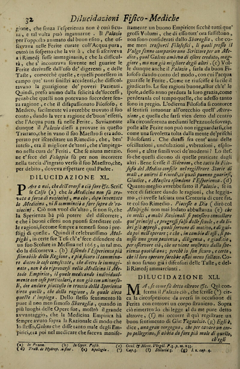 glorie, che ferì za l’cfpcrienza non è cosi ficu- va, e tal volta può ingannarne . Il Palazio per l’oppofto animato dal buon efito , che of- (èrvava nelle Ferite curate coll’Acqua pura, entrò in fofpetto che la vir ù , che fi aferiveva a i Rimedj fuffie immaginaria, e che la difficol¬ tà , che s’ incontrava fovente nel guarire le Ferite derivarti: dall’ufo de* digerenti , e delle Tafte > comecché quelle , e quelli poneffiero in campo que’ tanti finillri accidenti,che difficol¬ tavano la guarigione de’poveri Pazienti. Quindi, prefo animo dalla felicità de’fuccefli , pensò che quelli non potevano fuccederc lèn¬ za ragione , e che il difapaffionato Filofofo, c Medico, facilmente vi averebbe trovato il fuo conto , dando la ver a ragione de’buon’ elfetti, che l’Acqua pura fà nelle Ferite . Saviamente dunque il Palazio dieffi a provare in quello Trattato,che in vano il fuo Maeftro fi era ado¬ perato per Screditare un Rimedio , che, ben’ intefo , era il migliore de’tanri ,che s'impiega¬ no nella cura de* Feriti. Che feniuna menzio. «e c’ fece del Faloppìa fù per non incorrere nella taccia d’ingrato verfo il luo Mae(tro,che, per debito , doveva rifpettare qual Padre. DILUCIDAZIONE XL. PAre a noi, che dellaver fi a ciò fare È5V. Scrif fe Celjo (a) che la Medicina noti fà tro¬ iata a forza dì raziocini, ma che, dopo inventata la Medicina , vi Pi ccmmìnciò a fare Jopra de 'ra¬ ziocini . Ciò non vuol dir’altro , le non fe,che la Sperienza hà più potere del dilcorrere, e che i buoni effetti non puonfi (ereditare col¬ le ragioni,ficcome (èmpie a temerli fono i pre* ftigj di quefie . Quindi il celebratiffimo Mal- pighi , in certe fue Tefi eh’e’fece difendere da un fuo Scolare in Mcffina nel 1665 , in tal mo. do la difcorreva . (b} Efendo /’E/perienzapìà firn abile della Ragione, e piàjtcuro 11 cammina¬ re dietro le coje conojuule, che dietro le immagi¬ nate , non è da rìprovarfi nella Medicina il Me¬ todo Empirico, il quale medicando indivi dual¬ mente con cofeparticolari, e non già con univerfa- lh dee andare pìuitoflo in traccia dellà Sperienza circa quelle, che della ragione, la quale circa quefìe s' impiega . Dello (teffio fentimento fù pure il non men famofo Sbaraglia , quando in più luoghi delle Opere fue, moftrò il grande avvantaggio, che la Medicina Empirica hà fempre avuto fopra la Razionale di modo che lo (ìcffo^Galeno che dille tanto male degli Em¬ pirici,eia poi nel medicare che faceva ìnanife- C«0 In Proavi. (b) In Opcr. Pojlh. (c) itamente un buono Empirico: ficchè tutti que’ groffi Volumi, che di elfo tutt’ ora fulfiflono , non fono confiderati dallo Sbaraglia , che co¬ me meri trafporti Filo/0fui, lì quali prefo il Vulgo fanno comparire uno Scrittore per un Me¬ dico , qual Galeno ambiva dì e [Sere creduto, mag¬ giore , ma non già migliore degli altri. (c) Vol¬ le dunque anche il Palazio , farla da buon Fi- Iofòfo dando conto del modo, con cui l’acqua guariffie le Ferite , Come nc riufciffe è facile il giudicarlo. Le fue ragioni buone,allor ch’e’ le (pofe,ade(fo anno perduta la loro grazia,come perderànla col tempo quelle, che aderto tanto fono in pregio. L’odierna Filofofia fi contorce alfcntirfi intuonar all’orecchio quell’ Attra¬ zione , e quella che farfi vieti detto dal centro alla circonferenza mediami JePezzuolefovrap- pofte alle Ferite non può non rigguardarfi,che come una favoletta tolta dalla mente de’prifchi Filofòfanti . Che diraffi fra cent’ anni delle ofcillazioni, undulazioni, vibrazioni, efplo- fioni, c altre fimilivoci de’moderni ? Lo ftef fo che quelli dicono di quelle praticate dagli altri. Bene fcrilfe il Sidcnam, che tutta la Fi lo¬ ffia del Medico con fife nel regi firare Storie di mali, e unirvi li rimedilo'' quali puonno guarir fi^ Giudice, e Maeflra efendone VEfperienzd. (cf) Quanto meglio avrebbe fatto il Palazio, fe in vece di faticare dando le ragioni, che leggia¬ mo , ci aveffe lafciata una Centuria di cure fat¬ te col fuo Rimedio . Piacefe a Dio ( dirò col Malpighi non mai lodato abbaflanza (Y) che in molti, e molti Razionali fi poteflero cancellare que'princìpi , epr agre fifalfidalle fcuolc, e da li¬ bri già ctpprejì, quali ^fervono di motivo^ e dì gui¬ da poi nell operare ; e che, in cambio di e//fi fi po¬ ne f e una gran pazienza, diligenza, e gì udì ciò, per 0fervore ciò, che ne viene moflrato dalla fitte- rienza quotidiana ; pecchi io fon ficuro-, e certo, che il loro operare farebbe afiai meno fallace. Co¬ sì non fanno già i difenfori delle Tafte, e defi¬ li Rimedj ammarcianti . DILUCIDAZIONE XLI. come fà detto altrove ffc, Qui con. (erma il Palazio ciò , che fcriffe (*) cir¬ ca la circofpezione da averfi in occafione di Ferita con entrovi un corpo (tramerò. Sopra ciò ri mettendo chi legge al da me pure detto altrove, (Q mi occorre il qui regiftrare un buon fentimento di Gio: Tagaulzio. (g) Egli fi dice , una gran vergogna, che per cavare un cor¬ po pellegrino fi abbia da fare più male di quello, ch'egli Ocul. ty AJent. Virgil. P.\.p. m. *}$.