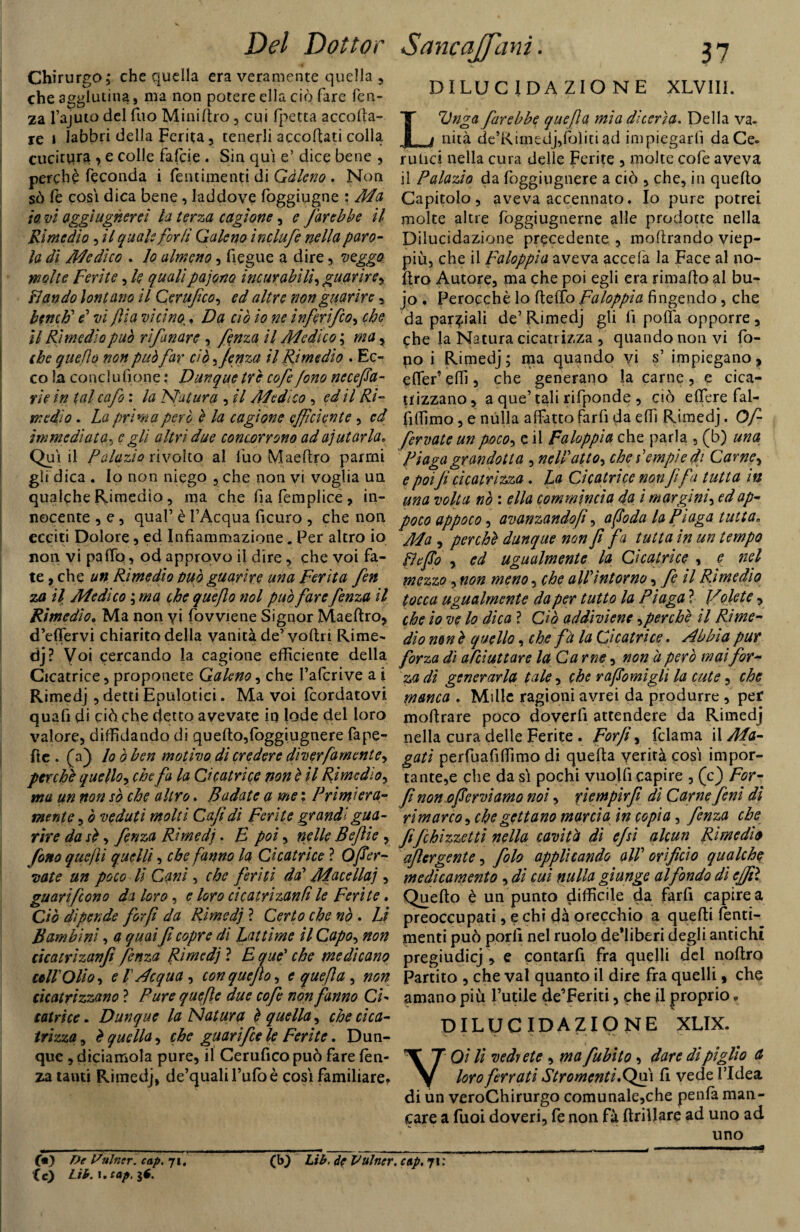 Chirurgo; che quella era veramente quella , che agglutina, ma non potere ella ciò fare len¬ za l’ajuto del Tuo Minidro, cui fpetta accolla¬ re i labbri della Ferita, tenerli accodati colla cucitura , e colle fafcie . Sin qui e’ dice bene , perchè feconda i fentimenti di Gàleno . Non sò fé cosi dica bene, laddove foggiugne : Ma 10 vi aggi ugnerei la terrea cagione, e farebbe il Rimedio, il quale farli Galeno inclufe nella paro¬ la di Medico . lo almeno, fiegue a dire, veggo molte Ferite, le qualipajono incurabili, guarire, Ì1 andò lontano il Cerufco, ed altre non guarire, bendi' e’ vi fi a vicino, Da ciò io ne ì nferifco, che 11 Rimedio può rìfanare , fenza il Medico ; ma , che quello non può far ciò ^ fenza il Rimedio . Ec¬ co la conclulìone : Dunque tre cofe fono neceffa- rie in tal cafo : la Natura , il Medico , ed il Ri¬ medio . La prima però è la cagione efficiente , ed immediata, c gli altri due concorrono ad aiutarla. Qui ,1 Palazio rivolto al Ilio Maeftro parrai gli dica . Io non niego , che non vi voglia un qualche Rimedio, ma che fia femplice, in¬ nocente , e , qual’ è l’Acqua ficuro , che non ecciti Dolore, ed Infiammazione. Per altro io non vi palio, od approvo il dire, che voi fa¬ te , che un Rimedio tuo guarire una Ferita fen za il Medico ; ma che quejlo noi può fare fenza il Rimedio. Ma non yj fovviene Signor Maedro* d’efiervi chiarito della vanità de’vodri Rime¬ dj? Voi cercando la cagione efficiente della Cicatrice, proponete Galeno, che Fafcrive a i Rimedj , detti Epulotici. Ma voi feordatovi quali di ciò che detto avevate in lode del loro valore, diffidando di quedo,loggiugnere Tape- Ite . (a) lo ò ben motivo di credere diverfamente, per chi quello, che fa la Cicatrice non è il Rimedio, ma un non sò che altro. Badate a me ; Primi era- mente , ò veduti molti Cafidì Ferite grandi gua¬ rire da si, fenza Rimedj. B poi, nelle Beftie , fono quelli quelli, che fanno la Cicatrice ? Offer¬ iate un poco li Cani, che feriti da' Macellai, guari fono da loro, e loro cicatrizanfi le Ferite, Ciò dipende forfi da Rimedj ? Certo che nò . Li Bambini, a quai fi copre di Lattime il Capo, non cicatrizanfi fenza Rimedj ? E que’ che medicano coll'Olio, e 1 Acqua, con que fio, e que fi a , non cicatrizzano ? Pure quefte due cofe non fanno CU latri ce. Dunque la Natura è quella, che cica¬ trizza , è quella, che guarifice le Ferite. Dun¬ que , diciamola pure, il Cerufico può fare lèn¬ za tanti Rimedj, de’qualil’ulòè cosi familiare. DILUCIDA ZIO NE XLV1II. L'Unga farebbe que fa mia dicerìa. Della va¬ nità de’Rimedj,foìitUd impiegarli da Ce- rulici nella cura delle Ferite , molte cofe aveva il Palazio da foggiugnere a ciò , che, in quedo Capitolo, aveva accennato. Io pure potrei molte altre foggiugnerne alle prodotte nella Dilucidazione precedente , modrando viep¬ più, che il Faloppìa aveva accefa la Face al no- dro Autore, ma che poi egli era rimado al bu- jo . Perocché lo dello Faloppìa fingendo, che da parziali de’Rimedj gli fi polla opporre * che la Natura cicatrizza , quando non vi fo¬ no i Rimedj; ma quando yi s’ impiegano, elfer’ effi, che generano la carne, e cica¬ trizzano , a que’ tali rifponde , ciò edere fal- fiffimo , e nulla affatto farli da effi Rimedj. Off fervate un poco, e il Faloppìa che parla , (b) una Piaga grandotta , nell atto, che lempie di Carne, e poifi cicatrizza . La Cicatrice non fifa tutta in una volta nò : ella commincìa da i margini, ed ap¬ poco appoco, avanzandof, affoda la Piaga tutta. Ma , perché dunque non fi fa tutta in un tempo lì affo , ed ugualmente la Cicatrice , e nel mezzo, non meno, che all intorno, fi il Rimedio tocca ugualmente da per tutto la Piaga ? Volete, che io ve lo dica ? Ciò addiviene ,perchè il Rime¬ dio ne nè quello, che fà la Cicatrice. Abbia pur forza dì alciuttare la C a me, non a però mai for¬ za dì generarla tale, che raffomigli la cute, che manca . Mille ragioni avrei da produrre , per modrare poco doverli attendere da Rimedj nella cura delle Ferite . Forfiy fclama il Ma¬ gati perfuafiffimo di queda verità cosi impor¬ tante^ che da sì pochi vuoili capire , (c) For- fì non offerviamo noi, riempirfi di Carne fieni di rimarco, che gettano marcia in copia, fenza che fi fichi zzettì nella cavità di efsì alcun Rimedio adergente, fiolo applicando all orificio qualche medicamento ,di cui nulla giunge al fondo dì effiì Quedo è un punto difficile da farfi capire a preoccupati, e chi dà orecchio a quedi fenti¬ menti può porli nel ruolo deliberi degli antichi pregiudicj , e contarfi fra quelli del noftro Partito , che vai quanto il dire fra quelli, che amano più futile de’Feriti, che il proprio. DILUCIDAZIONE XLIX. VOi li vedrete , ma /abito, dare di piglio a loro ferrati Str omenti. Qui fi vede l’Idea di un veroChirurgo comunale,che penla man¬ care a Tuoi doveri, fe non fà drillare ad uno ad uno (m} De ISnlncr. cap. ji. (c) L-ib. i. cap. $6. (b) Lib. de Vulncr. cap. 71 :