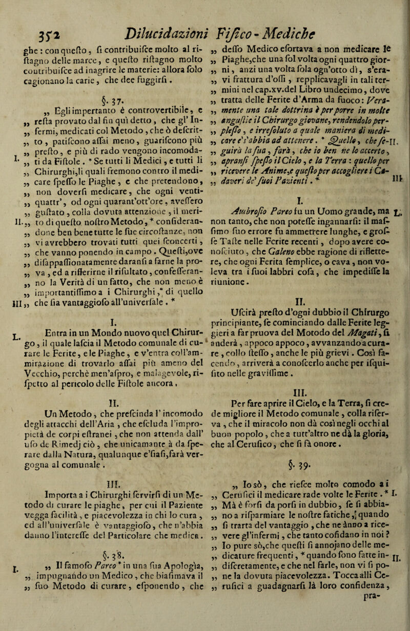 jj'i Dilucidazioni gbc : con quefto, fi contribuifce molto al ri- ftagno delle marco, e quefto riftagno molto coutribuifce ad inagrire le materie: allora folo cagionano la carie, che dee fuggirli. §•37. „ Egliimpertanco è controvertibile, e „ refta provato dal fin qui detto , che gl’ In- „ fermi, medicati col Metodo , che ò defcrit- „ to , patifcono affai meno, guarifcono più „ prefto, e più di rado vengono incomoda- ,, ti da Fiftole . * Se tutti li Medici, e tutti li „ Chirurghi,li quali fremono contro il medi- „ care fpelfo le Piaghe , c che pretendono, „ non dovcrfi medicare, che ogni venti- ,, quattr’, od ogni quarant’ott’ore , avellerò „ guftato , colla dovuta attenzione , il meti¬ li.,, rodi quefto noftro Metodo, * confiderai „ done ben bene tutte le lue circoftanze, non ,, vi avrebbero trovati tutti quei fconcerti, „ che vanno ponendo in campo . Quefti,ovc ,, difappaftìonatamenre daranfi a farne la pro- „ va , ed a riferirne il rifultato, confefferan- ,, no la Verità di un fatto, che non meno è „ ini poi tanti flìmo a i Chirurghi ,* di quello HI „ che fia vantaggiofo all’univerfale . * I. ^ Entra in un Mondo nuovo quel Chirur- * go, il quale lafcia il Metodo comunale di cu¬ rare le Ferite, e le Piaghe, e v’entra coll’am¬ mirazione di trovarlo affai più ameno del Vecchio, perchè men’afpro, e malagevole, ri¬ fletto al pencolo delle Fiftole ancora, IL Un Metodo, che prefcinda l’incomodo degli attacchi dell’Aria , che efcluda l’impro- pietà de corpi eftranei , che non attenda dall’ ufi) de Rimedj ciò , che unicamante à da fpe- rare dalla Natura, qualunque e’fiafi,farà ver¬ gogna al comunale . III. Importa a i Chirurghi fèrvirfi di un Me¬ todo di curare le piaghe» per cui il Paziente vegga facilità , e piacevolezza in chi lo cura , ed aU’univerfale è vantaggiofo, che n’abbia dannofintercffe del Particolare che medica. §• 38. j „ II famofò Pareo* in una fuaApologia, ,, impugnando un Medico , che biafimava il „ fuo Metodo di curare, efponendo, che Fijico - Mediche „ dello Medico efortava a non medicare le „ Piaghe,che una fol volta ogni quattro gior- „ ni, anzi una volta fola ogn’otto dì, s’era- „ vi frattura d’offi , repplicavagli in tali ter- ,, mini nel cap.xv.del Libro undecimo, dove „ tratta delle Ferite d’Arma da fuoco: Vera- ,, mente una tale dottrina ì per porre in molte „ angufile il Chirurgo giovane^ rendendolo per- „ plejTo, e irrefoluto a quale maniera dì medi- „ care e*s'abbia ad attenere. * Quello, che fe-n. „ guìra la fua, fard, che io ben ne lo accerto, 3, apranfi /peJTo il Cielo, e la Terra : quello per „ ricevere le Anime quejloper accogliere i Ca~ 3, doveri dc’fuoi Pazienti. * *** I. Atubrofio Pareo fu un Uomo grande, ma non tanto, che non poteffe ingannarli: il maf- fimo fuo errore fu ammerrerc lunghe, e gro£ fe Tafte nelle Ferite recenti, dopo avere co- nofeiuto, che Galeno ebbe ragione di riflette¬ re, che ogni Ferita femplice, o cava, non vo¬ leva tra i fuoi labbri cofa, che impediffe la riunione. IL Ufcirà prefto d’ogni dubbio il Chirurgo principiante, fe cominciando dalle Ferite leg¬ gieri a far pruova del Motodo del Magati, fi anderà, appoco appoco, avvanzandoacura¬ re , collo fteffo, anche le più grievi. Così fa¬ cendo , arriverà a conofcerlo anche per ifqui- fito nelle graviffime. III. Per fare aprire il Cielo, e la Terra, fi cre¬ de migliore il Metodo comunale , colla rifer¬ va , che il miracolo non dà così negli occhi al buon popolo, che a tutt’altro ne dà la gloria, che al Cerufico, che fi fà onore. §• 39- „ Iosò, che riefee molto comodo ai „ Cerufici il medicare rade volte le Ferite .* L ,, Mà è forfi da porfi in dubbio, fe fi abbia- „ no a rifparmiare le noftre fatiche quando „ fi trarta del vantaggio , che ne ànoo a rice- „ vere gl’infermi, che tanto cofidano in noi ? „ Io pure so,che quefti fi annojano delle me- ,, dicature frequenti, * quando fono fatte in- „ difcretamentc, e che nel farle, non vi fi po- „ ne la dovuta piacevolezza. Toccaalli Cc- „ rufici a guadagnarfi là loro confidenza, pra-