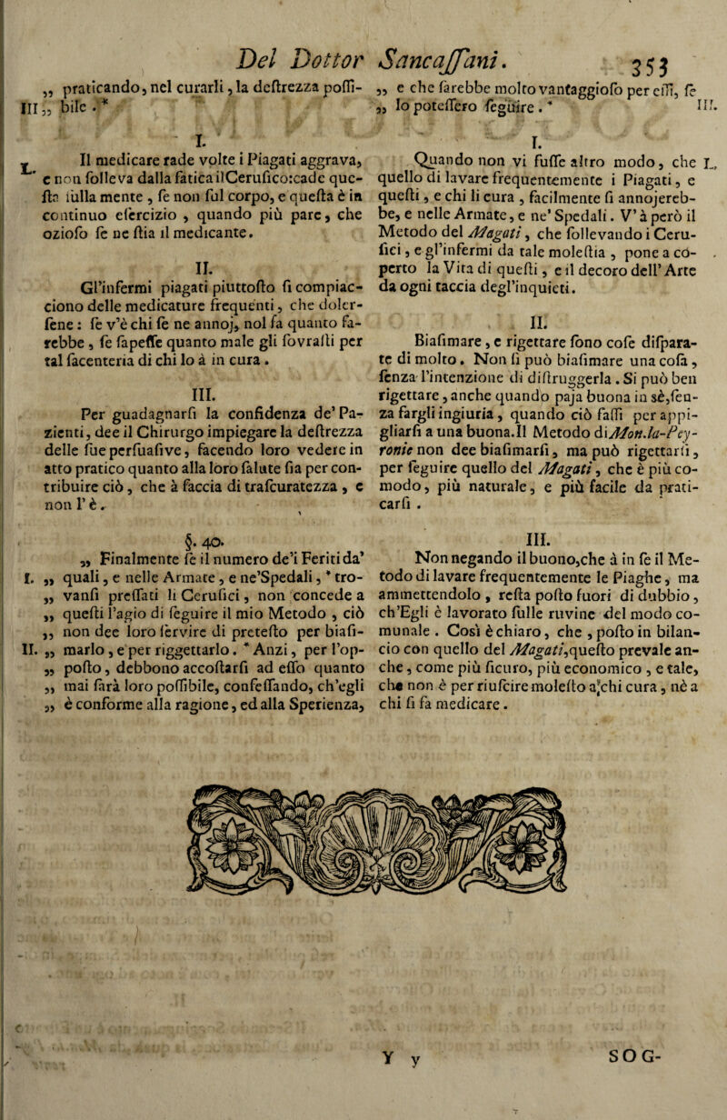 Del Dottor $otific(%Jj^ciYi2 • 35$ „ praticando, nel curarli, la deprezza polli- „ e che farebbe molto vantaggiofo per cilì, fé III,', bile ?5 Io potefTero feguire. I. ^ Il medicare rade volte i Piagati aggrava, * e non folleva dalla fatica ilCeruficorcadc que¬ lla i'ulla mente , fe non fui corpo, e quella è in continuo elèrcizio , quando più pare, che oziofo fe ne llia il medicante. IL Gfinfermi piagati piuttoflo fi compiac¬ ciono delle medicature frequenti, che doler- lène : fe v’è chi le ne anno], noi fa quanto fa¬ rebbe , fe fapeflfe quanto male gli fovralli per tal facenteria di chi lo à in cura. III. Per guadagnarfi la confidenza de’Pa¬ zienti, dee il Chirurgo impiegare la dellrezza delle fueperfuafive, facendo loro vedere in atto pratico quanto alla loro fallite fia per con¬ tribuire ciò, che à faccia di trafeuratezza , c non F è. 4®* ,, Finalmente fe il numero de’i Feriti da’ f. „ quali, e nelle Armate, e ne’Spedali ,* tro- ,, vanfi prelfati li Cerulici, non concede a „ quelli l’agio di feguire il mio Metodo , ciò ,, non dee loro fervire di pretefto per biafi- II. „ marlo, e per riggettarlo. * Anzi, per l’op- „ pollo, debbono accollarfi ad elfo quanto ,, mai farà loro potàbile, confelfando, ch’egli „ è conforme alla ragione, ed alla Sperienza, I. Quando non vi fuflc altro modo, che I„, quello di lavare frequentemente i Piagati, e quelli, e chi li cura , facilmente fi annojereb- be, e nelle Armate, e ne’ Spedali. V’ à però il Metodo del Magati, che follevando i Ceru- fici, e gl’infermi da tale molellia , pone a co- . perto la Vita di quelli, e il decoro dell’Arte da ogni taccia degl’inquieti. ,11. Biafimare, c rigettare fono cofe difpara- tc di molto • Non lì può bialìmare una colà, lènza l’intenzione di diftruggerla. Si può ben rigettare, anche quando paja buona in sè,len¬ za fargli ingiuria, quando ciò fallì per appi¬ gliaci a una buona.Il Metodo àiMon.la-Pcy- ronic non dee biafimarfi, ma può rigettarci, per feguire quello del Magati, che è più co¬ modo, più naturale, e più facile da prati- caffi . III. Non negando il buono,che à in fe il Me¬ todo di lavare frequentemente le Piaghe, ma ammettendolo , rclla pollo fuori di dubbio, ch’Egli è lavorato filile ruvine del modo co¬ munale . Così è chiaro, che , pollo in bilan¬ cio con quello del Magati^quello prevale an¬ che , come più ficuro, più economico , e tale, che non è per riufeire molelto a*chi cura, nè a chi fi fa medicare. Y y SOG-