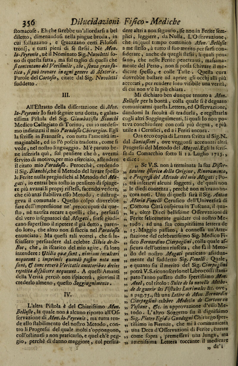 domacolè . Eh che farebbe un’aflordarfi a bel diletto, dimcnandofi nella pingue broda, in cui follazzano , c guazzano certi Filofofi troni], e tutti pieni di le dclsi. Nè Mon. la-Pcyronie ) nè il Nominato Sìg.Nuvc letti fo¬ no di queda fatta, ma fui taglio di quelli che fi contentano del Veri (imi le , che ^fenza gran fa¬ tica , fipuò trovare in ogni genere di Materie. Parole del Cartefio, citate dal Sig. N/tvoletti fuddetto. III. All’Edratto della differtazione di Mon, Ja-Peyronic Io farò fèguire una dotta, e galani tifllma Pillola del Sig. Gì amba tifa Bianchi Medico Callegiato di Torino, cui io medefi- mo indirizzai il mio Par ado fio Chirurgico. Egli la fcriffe in Franzefe, con tutta l’amenità im¬ maginabile , ed io Pò pofcia tradotta , come fi vede, nel noflro linguaggio. M’è paruto be¬ ne inferirla qui, fui pendere che ò , avermi fèrvito di motivo,per mio efèrcizio, aflendere il citato mio Parade fio. Perocché, credendo il Sig. Bianchihe il Metodo del lavare fpeflfo le Ferite nulla pregiudichi al Metodo del Ma¬ gati , io entrai ben toflo in penderò di Ipinge- re più avanti li proprj riflcfd, facendo vedere, che ciò anzi dabiliva elfo Metodo, e diftrug- geva il comunale . Quello colpo dovrebbe fare dell’*mprefsione ne’ preoccupati da que¬ llo , nè naufèa recare a quelli, che, perfuafi del vero infcgnatoci dal Magati, forfè giudi¬ cano fuperf luo il ripetere il già detto, paren¬ do loro, che altro non d faccia nelParadofio enunciato . Ma quefli tali vorrei, che fi la- fciaflcro pcrfuadere dal celebre Silvio de-le- Boe, che , in ifcarico del mio agire, fà loro intendere : Utili a qua funt, nimìum inculcar i nequeunt ; ìtnprimis quando pajfim nota non funt, (f tane reverà Veritatis amatoribus decies repetita dìfplicere nequeunt. A quelli Amanti della Verità perciò non ifpiacerà, giovimi il crederlo almeno, quello Soggiugnimenio. IV. L’altra Piflola è del Chiarifsimo Mon. Belloflc, la quale non à alcuno riporto all’Od lervazione di Mon. la*Peyrenie, ma tutta ten¬ de allo lìabilimento del nodro Metodo, con¬ tro li Progrefsi del quale molti s’oppongono, coll’odinarfi a non praticarlo, e quel ch’è peg¬ gio, perchè di danno maggiore , col perva¬ dere altri a non fcguirlo, jfe non in Ferite lem¬ piri, leggiere, da Nulla. L’O'fervazione, che in-quel tempo comunicò Mon. Belloflc a me dello , à tutto il lùo merito per fard con¬ fiderai , anche da quegli defsi, li quali peu- fano, che nelle Ferite penetranti, maisima- mente del Petto, non d polla fchivare il me¬ dicare Ipeflo, c colle Talle . Quella cura dovrebbe ballare ad aprire gli occhj alli più accecati, per rendere loro vilìbile una verità, di cui non v’è la più chiara. Mi dichiaro ben dunque tenuto a Mon. Bellofle per la bontà , colla quale d è degnato comunicarmi quella Lettera, ed Oflcrvazione, dandomi la facoltà di tradurla, eregiftrarla cogli altri Sogghignimene, li quali Io non po¬ teva conchiudere con cofa più degna, e più utile a i Cerufici, ed a i Feriti ancora. Ora ecco copia di Lettera dritta al Sig.N. dal Sancafiani , oveveggond accennati altri Progrefsi del Metodo del Magati,Egli la feni¬ le da Comacchio lotto li i 2, Luglio 1715., e dice : „ Se V.S. non à terminata la lua Difier- „ ta%ione Iflorica della Origine, Innovamento, „ c Progredì del Metodo del mio Magati ; Po- ,, trà inferirvi alcuni lòggerti, de’quali non „ le diedi contezza, perchè non m’erano an- ,, cora noti. Uno di quelli farà il Sig. Anton „ Alaria Fanelli Cerudco dell’Univerfità di „ Cortona Òittà cofpicua in Tolcana, il qua- „ le, oltre Dieci bellifsime Oflervazioni di „ Ferite felicemente guidate col nodro Me- „ rodo, aduna fua compitilsima lettera de „ 15. Maggio palfato, à connelfa un’Atte- , dazione del celebratilsimo Sig. Medico Fi- ,, fico Bernardino Ciarpaglini, colla quale ad „ ficura dell’ottima riufeita, che fà il Meto- „ do del noftro Magati praticato afsidua- „ mente dal fuddetto Sig.Fanelli, Quale, „ e quanto da il merito del Sig. Ciarpaglini „ potrà V.S.riconofcerlo nel Libro codi danì- „ pato l’anno palfato dallo fpertifsimo Mon. ,, Aneli col titolo : Suite de la novelle Metho- ,, de deguerir les Fiftules Lacrimales &c. ove, „ a pag.75., dà una Lettre de Mon- Bernardin ,, CJarpaglình celebre Mede cih de Cartone en „ Tofcane, $V. in approvazione d’etfoMe- „ todo. L’altro Soggetto da il dignifsimo „ Sig. Pietro Egidio Guadagni Chirurgo fpcr- „ tifsimo in Firenze, che mi à communicata „ una Deca d’Odervazioni di Ferite , curate ,, come fopra , premelfavi una,lunga, ma „ amenilsima Lettera toccante il medicare .. de’i