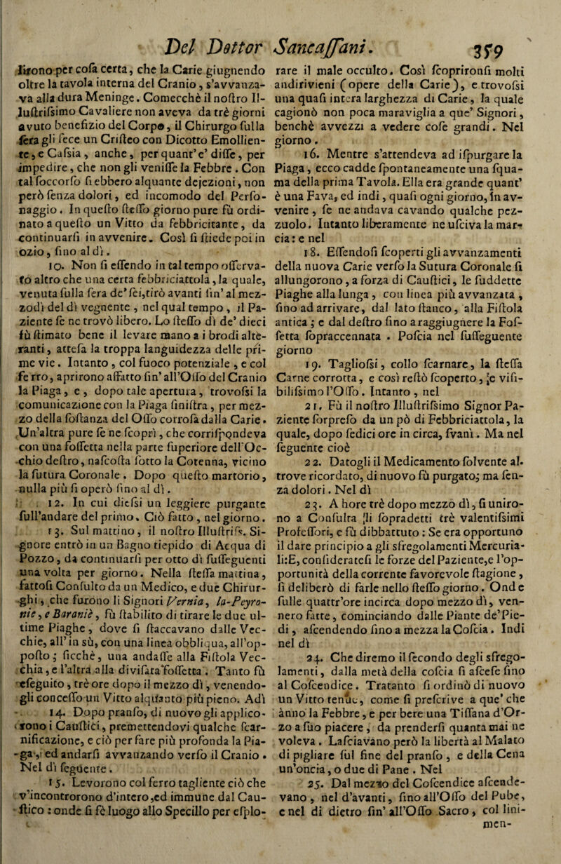 lifono per colà certa, che la Carie giugnendo oltre la tavola interna del Cranio, s’avvanza- va alla dura Meninge. Comecché il noftro II- lufirifsimo Cavaliere non aveva da tré giorni avuto benefizio del Corpo, il Chirurgo fulla fèra gli lece un Crifieo con Dicotto Emollien- tc,eCafsia, anche, perquantV dille, per impedire, che non gli vernile la Febbre . Con tal foccorfo fi ebbero alquante deiezioni, non però lenza dolori, ed incomodo del Perfo- naggio. In quello Hello giorno pure fu ordi¬ nato a quello un Vitto da febbricitante, da continuarli in avvenire. Così fi fiiede poi in ozio, fino al di. IO» Non fi elfendo in tal tempo olferva- fo altro che una certa febbri ciaccola, la quale, venuta fulla fera de*lei,tirò avanti fin’al mez¬ zodì del di vegnente , nel qual tempo , il Pa¬ ziente fc ne trovò libero. Lo HelTo dì de’ dieci fù /limato bene il levare mano a i brodi alte¬ ranti , attefa la troppa languidezza delle pri¬ me vie. Intanto , col fuoco potenziale , e col fe rro, aprirono affatto fin’all’Qifo del Cranio la Piaga, e , dopo tale apertura, trovofsi la comunicazione con la Piaga finillra, per mez¬ zo della follanza del Olio corro fa dalla Carie - Un’altra pure le ne Icoprì, che corrìfpQndeva con una folfetta nella parte fuperiorc dell'Oc¬ chio deliro, nafcolla lòtto la Cotenna, vicino la futura Coronale . Dopo quefto martorio, nulla più fi operò fino al di. 12. In cui elicisi un leggiere purgante full’andare del primo. Ciò fatto , nel giorno. r 3. Sul mattino, il nollroIllultri^. Si¬ gnore entrò in un Bagno tiepido di Acqua di Pozzo, da continuarli perotto di fullcguenti una volta per giorno. Nella lidia mattina, lattofi Confulto da un Medico, e due Chirur¬ ghi , che furono li Signori J/ernia, la-Peyro- nie, e Barante, fù riabilito di tirare le due ul¬ time Piaghe, dove fi fiaccavano dalle Vec¬ chie, all’ in sù, con una linea obbliqua, all’op- polto, ficchè, una andalfe alla Fifiola Vec¬ chia , e l’altra alla divifataToffetta . Tanto fù cleguito, tré ore dopo il mezzo dì, venendo¬ gli concedo un Vitto alquanto più pieno. Adì 14. Dopo pranfo, di nuovo gli applico* • fono i Caullici, premettendovi qualche Pcar- nificazionc, e ciò per fare più profonda la Pia- -ga ,i ed andarfi avvanzando verfo il Cranio . Nel dì feguente. 15* Levorono col ferro tagliente ciò che v’incontrorono d’intero,ed immune dal Cau- flico : onde fi fé luogo allo Specillo per efplo- rare il male occulto. Così feoprironfi molti andirivieni (opere della Carie), e trovofsi una quafi intera larghezza di Carie, la quale cagionò non poca maraviglia a que’ Signori, benché avvezzi a vedere cofe grandi. Nel giorno, 16. Mentre s’attendeva ad ifpurgare la Piaga, ecco cadde fpontaneamente una fqua- ma della prima Tavola. Ella era grande quant’ è una Fava, ed indi, quafi ogni giorno, In av¬ venire , fe ne andava cavando qualche pcz- zuolo. Intanto liberamente ne ufeiva la mar¬ cia : e nel 18. Elfendofi feoperti gli avvanzamenti della nuova Carie verfo la Sutura Coronale lì allungorono, a forza di Caullici, le fuddette Piaghe alla lunga , con linea più avvanzata , fino ad arrivare, dal lato fianco, alla Fiftola antica ; c dai deliro fino araggiugnere la Fof- fetta fopraccennata . Pofcia nel fulleguente giorno 19. Tagliofsi, collo fcarnare, la ftelfa Carne corrotta, e così reftò [coperto, [e vifi- bihIsimol’Olfo. Intanto, nel 2 r f Fù il noflro IlluHrifsimo SignorPa- zient^ lòrprcfò da un pò di Fcbbriciattola, la quale, dopo fedici ore in circa, fvanì. Ma nel feguente cioè 2 2. Datogli il Medicamento fòlvente al. trove ricordato, di nuovo fù purgato, ma len¬ za dolori. Nel dì 23. A hore tré dopo mezzo dì, fi uniro¬ no a Confulra [li lòpradetti tré valentifsimi ProfelTori, e fù dibbattuto : Se era opportuno il dare principio a gli sfregolamenti Mcrcuria- li:E, conlìderatcfi le forze del Paziente,e l’op¬ portunità della corrente favorevole flagione, fi deliberò di farle nello Hello giorno. Onde fulle quattr’ore incirca dopo mezzo dì, ven¬ nero fatte, cominciando dalle Piante de’Pie- di, afeendendo fino a mezza laCofcia. Indi nel dì 24. Che diremo il fecondo degli sfrego- lamcnti, dalla metà della cofcia fi afcefe fino al Cofcendice. Tratanto fi ordinò di nuovo un Vitto tenue, come fi prclcrive a que’ che anno la Febbre, e per bere una TifTana d’Or- zo a fuo piacere , da prcnderfi quanta mai ne voleva . Lafciavano però la libertà al Malato di pigliare fili fine del pranfo , e della Cena un’oncia, o due di Pane . Nel 25. Dal mez’io del Cofcendice afeende- vano , neld’avanti, finoall’Olfo del Pube, end di dietro fin’ all’Ofio Sacro, col fini¬ rne n-