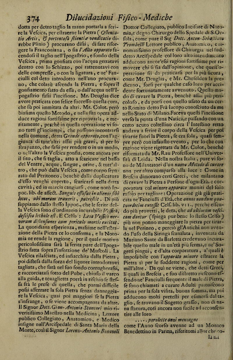 dotta per detto taglio la mano portarla a feri¬ re la Vefcica, per edraerne la Pietra ( Qflcnta- tio Arti*, Q portento fa fetenti <c venditatio di¬ rebbe Plinio ) procurano difsi, di fare rifor- gere la Franconiana , o fia TAlto apparato fa¬ cendoli il taglio nell’lpogadrio , e fondo della Vefcica, prima gonfiata con l’acqua gettatavi dentro con lo Schizzo, poi rattenutavi con delle compreffie, o con la ligatura, e ne’ Fan¬ ciulli col deto introdotto nell’ano procura¬ no, che colasù alcenda la Pietra, e (òpra il gonfiamento fatto da ella, o dall’acqua nell’I- pogaftrio fafsi Tincifione. Mr. Deuglas dice avere praticata con felice fucceflo quella cura, che fù poi inimitata da altri. Mr. Colot. però biafima quello Metodo, e nella fu a opera ad¬ duce ragioni fortifsime per riprovarla , e me¬ ritamente , perchè in quella operazione vi fo¬ no tutti gl’inciampi, che poffono incontrarli nella comune, detta Grande apparato^con l’ag¬ giunta di tant’altri alfai più gravi, si per ìo flrapazzo, che falsi per rendere o in un modo, o nell’altro la Vefcica gonfia, come ancora per il lìto, che fi taglia, atto a fcaricare nel baffo del Ventre, acque, (àngue , orine , & tutt’al- tro, che può dalla Vefcica , come corno (èpa- rato dal Peritoneo, benché dalla duplicatura d’elfo venghi coperto, fcaricarfi nella detta cavità, ed in marcia cangiarli , come notò In- poc. lib. de a de 61. Sanguis effufus in alieno*[ibi loco*, ubimoram traxerìt, putrefeit. Di più Pappiamo dallo Hello Ippoc., che le ferite del¬ la Vefcica fono d’ordinario incurabili: Ve/fich, defeifa lethale e fi. E Cello : L<esa J/effica ner- vorum difìcnfioncs cum periculo mortis excìtat. La quotidiana efpcrienza, mafsime nell’edra- zione della Pietra ce lo conferma, e la Noto- mia ne rende la ragione , per il quale motivo pericolofifsima farà la ferita pure dell’lpoga- ftrio fatta fopra l’inferzione de’Mulboli/La Vefcica rilafciata, ed infiacchita dalla Pietra , poi diftefa dalla forza del liquore introdottovi tagliata, che farà nel fuo fondo corrugherai, e raccorciatafi fotto del Pube, chi ufo il varco alla guida,e renagliela porrà in rifehio fe def- fafrà le prefe di quella, che parmi difficile polsi afferrare la fola Pietra fenza danneggia- relaVefcica, guai poi maggiori fe la Pietra s’infrange, o fe viene accompagnata da altre. 11 Signor Doti» Gian- Antonio Stancari mio ri- veritifsimo Maeftro nella Medicina , Lettore publico Collegato, Anatomico, e Medico infigne nell’Arcifpedale di Santa Maria della Morte, così il Signor Lorenz-Antonio Bonazolì Dottor Collegiato, publico Incifore di Noto- mia,e degno Chirurgo dello Spedale di S Qr- fola, come pure il Sig Dott. Anton-Sebo)li a m Trombetti Lettore publico , Anatomico, e ii- nomatila imo profeffiore di Chirurgia nel lud- detto Arcifpedale col loro alto intendimento adducono ancor’efsi ragioni fortifsime per ri¬ movere chi lì fia dall’opinione, che qudt’o- perazione fiì da praticarli per la più lìcura , come Mr. Deuglas, e Mr. Chefelden la pre¬ dicano, forli per qualche cafo loro per acci¬ dente fortunatamente avvenuto . Quello mo¬ do di cavare la Pietra, benché aliai più peri- colo lo , e da porli con quello ufato da un cer¬ to Romito detto Fra Iacopo conofciuto da me nello Stato di Milano.Faceva quelli l’incifione verfo la punta d’una Natica,e pacando con un certo acuto coltellino circa ! Inteltino retto andava a ferire il corpo della Vefcica per poi tirarne fuori la Pietra, fe era fola, quafi fem- pre però con infaulto evento , per lo che con ragione viene rigettata da Mr. Colot, benché riformata da Mr. Rau Profellore neU’Univer- fità di Leida. Nella noltra Italia , pure vi fo* no de Milantatori d’un nuovo Mot odo di curare non per altro comparlo alla luce : Come in Brefcia dimorano certi Greci, che milantano di cavare la Pietra a Perfone d’ogni Età, e cor¬ poratura col minore apparato muniti del lolo rafbjo per tagliare : Operazione già già prati¬ cata ne’Fanciulli d’Età,che anno! nondum qua- tuordccim exceffit Celf. lib. vi i., perchè effien- do più provetti, le deta, che ad ultimarti vefc'u cam dantur (Tpiega pur bene lo Hello Cello } più non ponno maneggiare la pietra per tirar¬ la nel Perineo, e perciò gi’Antichi non aven¬ do l’ufo della Siringa fcanalata , inventata da Mariano Sante da Barletta credevano incura¬ bile quello male in un’età più ferma,e ne’ So- getti pingui, e d’alta corporatura , a’ quali è imponibile con Vapparato minore eHraere la Pietra sì per le fuddette ragioni, come per mill’alfre . Da qui ne viene, che detti Greci, li quali in Brefcia , e fuo didretto riefeonoef- fendo ne’ Fanciulli frequente il male di Pietra, fe fono chiamati a curare Adulti paituilcono prima per la fola vifita, buona fomma, ma poi adducono molti pretedi per e lì merli dal ta¬ glio , fe trovano il Sogetto graffio, non di na¬ na datura, coài ancora non facile ad acconfen- tire alle loro .parolette anzi menzogne come l’Anno fcorlò avenne ad un Monaco Benedettino in Parma, riferitomi allor che co¬ là lui