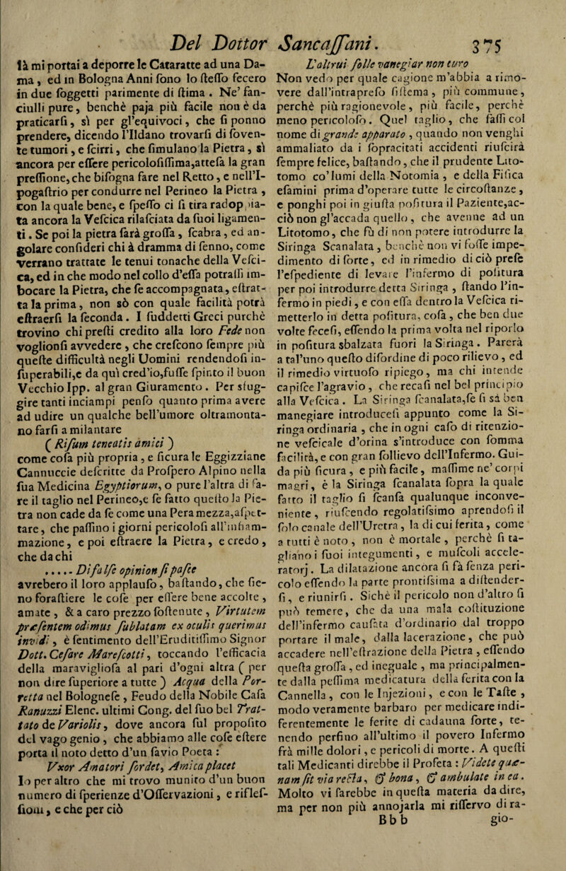 là mi portai a deporre le Cataratte ad una Da¬ ma , ed in Bologna Anni fono lo fteflò fecero in due (oggetti parimente di (lima . Ne’ fan¬ ciulli pure, benché paja più facile non è da praticarfi, si per gl’equivoci, che fi ponilo prendere, dicendo l’Ildano trovarfi di doven¬ te tumori, e fcirri, che fimulano la Pietra, si ancora per effere pericolofifiima,attefa la gran preflione,che bifogna fare nel Retto, e nell’I- pogaftrio per condurre nel Perineo la Pietra , con la quale bene, e fpefio ci fi tira radop; na¬ ta ancora la Vefcica rilafciata da fuoi hgamen- ti. Se poi la pietra farà grolla, fcabra, ed an¬ golare confideri chi à dramma di fenno, come Verrano trattate le tenui tonache della Vefci¬ ca, ed in che modo nel collo d’efla potralfi ìm- bocare la Pietra, che fe accompagnata, dibat¬ ta la prima, non sò con quale facilità potrà eftraerfi la feconda. I fuddetti Greci purché trovino chi predi credito alla loro Fede non voglionfi avvedere , che crefcono fempre più quelle difficultà negli Uomini rendendofi in- fuperabili,c da qui cred’io,fufie fpinto il buon Vecchio Ipp. al gran Giuramento . Per sfug¬ gire tanti inciampi penfo quanto prima avere ad udire un qualche belfumore oltramonta¬ no farli ammantare ( Rifum teneatis amici ) come cofa più propria, e ficura le Eggizziane Cannuccie deferitte da Profpero Alpino nella fua Medicina Egyptiorum, o pure l’altra di fa¬ re il taglio nel Perineo,e fe fatto quello la Pie¬ tra non cade da fe come una Pera mezza,afptt- tare, che pallino i giorni pericolofi all'infiam¬ mazione, e poi eftraere la Pietra, e credo, che da chi .Dìfalfe opinion fi pafte avrebero il loro applaufo, badando, che fie¬ no foradiere le cofe per effere bene accolte , amate , & a caro prezzo fòdenute , Virtutem précfentem odìmus fublatam ex oculh querìmus invidi, è fentimento dell’Eruditifiìmo Signor D ott. Ce far e A4 are fiotti, toccando l’efficacia della maravigliofa al pari d’ogni altra ( per non dire fuperiore a tutte ) Acqua della Por- Tetta nel Bolognefe , Feudo della Nobile Cala Ranuzzi Elenc. ultimi Gong, del fuo bel Trat¬ tato de Variolis, dove ancora fui propofito del vago genio , che abbiamo alle cofe edere porta il noto detto d’un lavio Poeta : Vxor Amatori fordet, Amica placet Io per altro che mi trovo munito d’un buon numero di fperienze d’Oflervazioni, e riflef- fioiu, e che per ciò Laltrui folle vanegiar non turo Non vedo per quale cagione m’abbia a rimo¬ vere dall’intraprelo fiflema, piùcommune, perchè più ragionevole, più facile, perchè meno pericolofo. Quel raglio, che fallì col nome di grande apparato , quando non venghi ammaliato da i (òpracitati accidenti riufeirà fempre felice, badando, che il prudente Lito- tomo co’lumi della Notomia , e della Fifica efamini prima d’operare tutte le circodanze , e ponghi poi in giuda po.fitura il Paziente,ac- ciònon gl’accada quello , che avenne ad un Litotomo, che fù di non potere introdurre la Siringa Scanalata , benché non vi foffe impe¬ dimento di fòrte, ed in rimedio diciòprefc l’efpediente di levare Finfertno di politura per poi introdurre detta Stringa , dando Fin¬ fermo in piedi, e con effa dentro la Vefcica ri¬ metterlo in detta politura, cofa , che ben due volte fecefi, efiendo la prima volta nel riporla in pofitura sbalzata fuori la Siringa . Parerà a taFuno quedo difordine di poco rilievo , ed il rimedio virtuofo ripiego, ma chi intende capilce l’agravio , che recafi nel bel principio alla Vefcica . La Siringa feanalata,fe fi sà ben manegiare introduce!! appunto come la Si¬ ringa ordinaria , che in ogni cafo di ritenzio¬ ne vefcicale d’orina s’introduce con fòroma facilità, e con gran follievo dell’Infermo. Gui¬ da più ficura, e più facile, maffime ne’corni magri, è la Siringa lcanalata (òpra la quale fatto il taglio fi ìcanfa qualunque inconve¬ niente , riufeendo regolatifsimo aprendofi il folo canale dell’Uretra , la di cui ferita, come a tutti è noto , non è mortale , perche fi ta¬ gliano i fuoi integumenti, e raufcoli accele¬ ra torj . La ddatazione ancora fi fà lenza peri¬ colo e (Tendo la parte prontifsima a diftender- fi, e riunirli. Sichè il pericolo non d’altro fi può temere, che da una mala coflituzione dell’infermo caufata d’ordinario dal troppo portare il male, dalla lacerazione , che può accadere nell’ellrazione della Pietra , efiendo quella groffa , ed ineguale , ma principalmen¬ te dalla pefiìma medicatura della ferita con la Cannella , con le Infezioni, e con le Tafte , modo veramente barbaro per medicare indi- ferentemente le ferite di cadauna forte, te¬ nendo perfino all’ultimo il povero Infermo frà mille dolori, e pericoli di morte. A quelli tali Medicanti direbbe il Profeta : Videi e qu<e- nam fit via reFla, 0* bona, (5* ambulate in ea. Molto vi farebbe in quella materia da dire, ma per non più annodarla mi riflcrvo dira- Bbb gio-