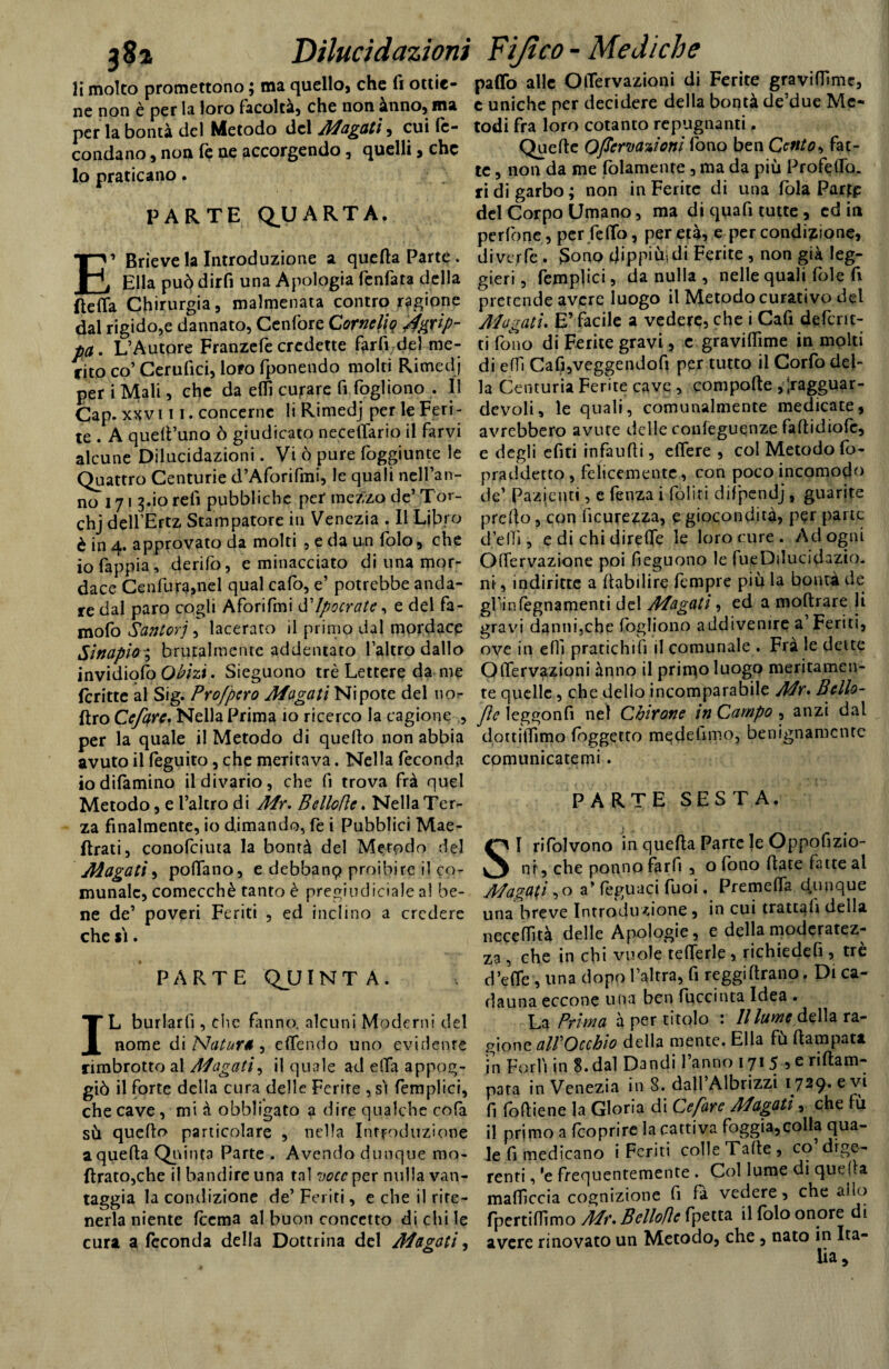 li molto promettono ; ma quello, che fi ottie¬ ne non è per la loro (acolta, che non ànno, ma per la bontà del Metodo del Magati, cui fe¬ condano , non fé ne accorgendo, quelli, che lo praticano. PARTE QUARTA. E’ Brieve la Introduzione a quella Parte . Ella può dirfi una Apologia fenfata della (leda Chirurgia, malmenata contro ragione dal rigido,e dannato, Cenfore Cornelio ^grip¬ pa . L’Autore Franzefe credette farli del me¬ rito co’ Cerufici, loro fponendo molti Rimedj per i Mali, che da eflì curare fi fogliono . Il Cap. xxv ni. concerne li Rimedj per le Feri¬ te . A quell’uno ò giudicato necefiàrio il farvi alcune Dilucidazioni. Vi ò pure foggiunte le Quattro Centurie d’Aforifmi, le quali nell’an¬ no 171 3.io refi pubbliche per mezzo de’ Tor- chj dell’Ertz Stampatore in Venezia . Il Libro è in 4. approvato da molti , e da un folo, che io fappia, derifo, e minacciato di una mor¬ dace Cenfura,nel qual cafo, e’ potrebbe anda¬ re dal paro cogli Aforifmi d'Ipocrate, e del fa- mofo Santorj, lacerato il primo dal mordace Sinapìo ; brutalmente addentato l’altro dallo invidiofò Qbizi. Sieguono tré Lettere da me fcritte al Sig. Profpero Magati Nipote del nor (Irò Ccfarc. Nella Prima 10 ricerco la cagione , per la quale il Metodo di quello non abbia avuto il feguito, che meritava. Nella feconda iodifamino il divario, che li trova frà quel Metodo, e l’altro di Mr. Belloflc. Nella Ter¬ za finalmente, io dimando, fe i Pubblici Mae- flrati, conofciuta la bontà del Metodo del Magati, pollano, e debbanp proibire il co¬ munale, comecché tanto è pregiudiciale al be¬ ne de’ poveri Feriti , ed inclino a credere che si. PARTE Qjj IN T A . IL burlarli, che fanno, alcuni Moderni del nome di 'Natura , elfendo uno evidente rimbrotto al Magati, il quale ad dia appog¬ giò il forte della cura delle Ferite , sì femplici, che cave, mi à obbligato a dire qualche cofa sù quello particolare , nella Introduzione a quella Quinta Parte . Avendo dunque mo- ltrato,che il bandire una tal voce per nulla van¬ taggia la condizione de’ Feriti, e che il rite¬ nerla niente (cerna al buon concetto di chi le cura a feconda della Dottrina del Magati, paflò alle OiTervazioni di Ferite graviffime, c uniche per decidere della bontà de’due Me¬ todi fra loro cotanto repugnanti, Quelle Ofìcrvazìotii fono ben Cento, fat¬ te , non da me fidamente, ma da più Profedo. ri di garbo ; non in Ferite di una fola Parte del Corpo Umano, ma di qua fi tutte, ed in perfone, per fello, per età, e per condizione, diverte . Sono Jippiùjdi Ferite , non già leg¬ gieri , femplici, da nulla , nelle quali fole fi pretende avere luogo il Metodo curativo del Magati* E’ facile a vedere, che i Cafi deferir¬ ti fono di Ferite gravi, e gravidime in molti di elfi CafijVeggendofi per tutto il Corfo del¬ la Centuria Ferite cave , compolle , ;ragguar- dcvoli, le quali, comunalmente medicate, avrebbero avute delle confeguqnze faftidiofe, e degli efiti infaudi, edere , col Metodo fo- praddetto, felicemente, con poco incomodo de’ Pazienti, e fenza i (oliti difpendj, guarite predo, con ficurezza, e giocondità, per pane d’eli», e di chi direde le loro cure . Ad ogni OlTervazione poi fieguono le fueDiIucidazio. nì, indiritte a fiabilire Tempre più la bontà de gf infegnamenti del Magati, ed a moftrare li gravi danni,che fogliono addivenire a’Feriti, ove in efiì pratichili il comunale . Fra le dette OiTervazioni ànno il primo luogo meritamen¬ te quelle, che dello incomparabile Mr» Bello- Jìe leggonfi nel Chirone in Campo , anzi dal dottilfimo fìggetto medeiimo, benignamente comunicatemi. PARTE SESTA. SI rifolvono in quella Parte le Oppofizio- nt, che ponno far fi , o fono fiate fatte al Magati , o a’feguaci fuoi. Premelfa dunque una breve Introduzione, in cui trattali della neceffità delle Apologie, e della moderatez¬ za , che in chi vuole lederle, richiedefi , tré d’ede , una dopo l’altra, fi reggiftrano. Di ca¬ dauna eccone una ben fuccinta Idea . La Prima à per titolo : Il lume dòte ra¬ gione alVOcchio della mente. Ella fù fiampata in Forlì in 8. dal Dandi l’anno 171 5 5 e riflam- pata in Venezia in 8. dall’Albrizzi 1729. evi fi follie ne la Gloria di Ce fare Magati, che fù il primo a (coprire la cattiva foggia,colla qua¬ le fi medicano i Feriti colle Tafie, co dige¬ renti , 'e frequentemente . Col lume di quella malficcia cognizione fi fà vedere, che allo fpertifHmo Mr. Belloflc fpetta il folo onore di avere rinovato un Metodo, che, nato in Ita¬ lia _