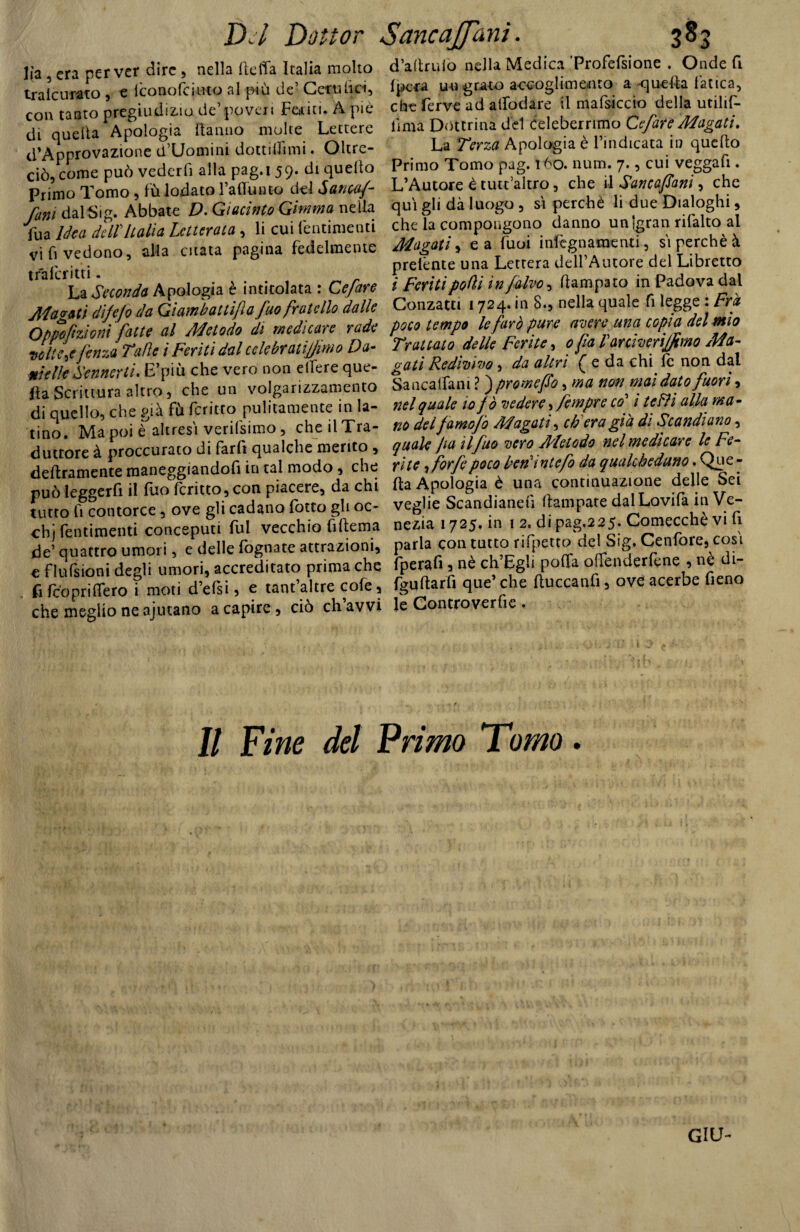 lìa , era per ver dire , nella Itcffa Italia molto tralcurato , e iconofciuto al più de’ Cetuhci, con tanto pregiudizio de’poveri Fediti. À pie di quella Apologia danno molte Lettere ^Approvazione d’Uomini dottiflimi. Oltre¬ ciò, come può vederfi alla pag.i 59. di quello Primo Tomo, fù lodato l’affumo del Santa/- funi dalSig. Abbate D. Giacinto Gimmo nella fu a idea dell Italia Letterata, li cui (entimemi vi fi vedono, alla citata pagina fedelmente traicritti. La Seconda Apologia è intitolata : Ce fare Magati difejo da Gi am batti fi a fuo fratello dalle Qppofmoni fatte al Metodo di medicare rade voliere fenza Tafle i Feriti dal celebratijjimo Da* mkllf Sennerti. E’più che vero non edere que¬ lla Scrittura altro, che un volgarizzamento di quello, che già fù fcritto pulitamente in la¬ tino. Ma poi è altresì verifsimo, che il Tra¬ duttore à proccurato di farli qualche merito , deliramente maneggiandoli in tal modo, che può leggerli il luo (critto, con piacere, da chi tutto fi contorce, ove gli cadano fotto gli oc- chj Pentimenti conceputi fui vecchio fi (lem a de’ quattro umori, e delle fognate attrazioni, € flufsioni degli umori, accreditato prima che (i (coprillerò i moti d’efsi, e tant altre cole, che meglio ne ajutano a capire, ciò eh avvi d’aftrulo nella Medica ’Profefsione . Onde fi (pera uu grato accoglimento a quella fatica, che ferve ad alfodare il mafsiccio della utilif- lima Dottrina del Celeberrimo Cefare Magati. La Terza Apologia è l’indicata in quello Primo Tomo pag. tòo. num. 7., cui veggafi. L’Autore è tutt’altro, che il Sancafani, che qui gli dà luogo , si perchè li due Dialoghi, che la compongono danno un‘gran rifalto al Magati, e a fuoi infegnamenti, si perchè à prelènte una Lettera dell’Autore del Libretto i feriti podi in/alvo, ftampato in Padova dal Conzatti 1724. in 8., nella quale fi legge : Fra poco tempo le farò pure avere una copia del mio Trattato delle ferite, 0 fa Vaniverijfimo Ma- gati Redivivo , da altri ^ e da chi le non dal Sancatfam ? ) promefo, ma non mai dato fuori, nel quale io / ò vedere, fempre co’ i te FU alla ma- no del famofo Magati, eh era già di Scandiano, quale fa il fuo vero Metodo nel medicare le Fe¬ rite , forfè poco beriintefo da qualcheduno. Que - Ita Apologia è una continuazione delle Sei veglie Scandianeli (rampate dalLovifa in Ve¬ nezia 1725, in 1 2, di pag,2 2 5. Comecché vi fi parla con tutto rifletto del Sig. Cenfore, cosi fperafi , nè ch’Egli poda odenderfene , nè di- fgultarfi que’ che lluccanfi, ove acerbe fieno le Con ero ve rfi e . Il fine del Primo Tomo. GIU-