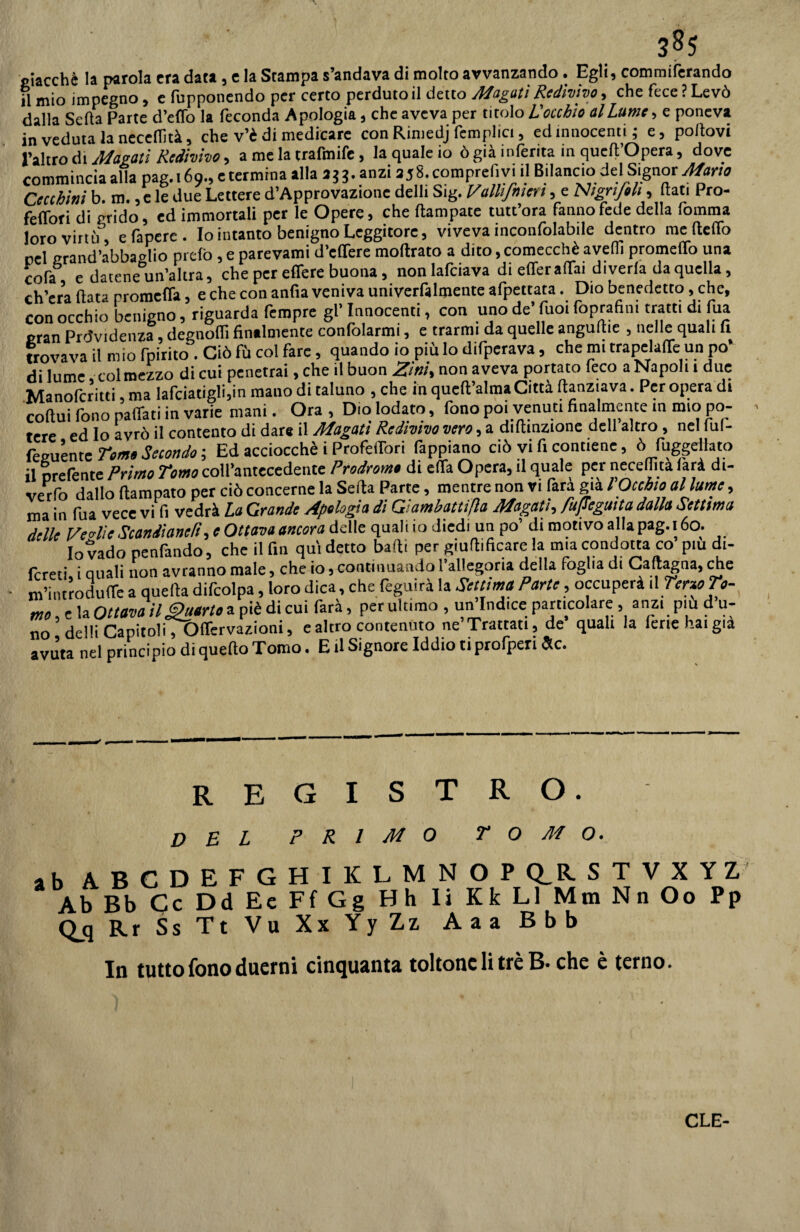 3^5 giacché la parola era data , e la Stampa s’andava di molto avvanzando . Egli, commiferando il mio impegno , e (opponendo per certo perdutoli detto Magati Redivivo, che fece ? Levò dalla Seda Parte d’effo la feconda Apologia, che aveva per titolo L'occhio allume, e poneva in veduta la necedità, che v’è di medicare con Rimedj femplici, ed innocenti; e, portovi l’altro di Magati Redivivo 9 a me la trafmife > la quale io ò già inferita in quell Opera 9 dove commincia alla pag. 169., e termina alla aj3. anzi a58. comprefi vi il Bilancio del Signor Mario Cecchini b. m., c le due Lettere d’Approvazione delli Sig. Valhfnten, e Nigri/oh, (tati Pro- feiTori di grido, ed immortali per le Opere, che (lampare tutt’ora fanno fede della fornirla loro virtù, efaperc. Io intanto benigno Leggitore, viveva inconfolabile dentro me (letto rei grand’abbaglio pre(b , e parevami d’edere moftrato a dito, comecché avelli promedo una cofa e datene un’altra, che per edere buona, non lafciava di eder adai diveda da quella, ch’era (lata promeda, e che con anfia veniva univerfalmente afpettata. Dio benedetto, che, con occhio benigno, riguarda fempre gl’innocenti, con uno de’fuoi foprafim tratti di tua gran Previdenza, degnodi finalmente confolarmi, e trarrai da quelle anguille , nelle quali fi trovava il mio fpirito . Ciò fù col fare, quando io più lo difperava, che mi trapclade un po’ di lume col mezzo di cui penetrai, che il buon Zini, non aveva portato feco a Napoli 1 due Manofcritti,ma lafciatigli,in mano di taluno , che in queft’alma Città ftanziava. Per opera di coftui fono padati in varie mani. Ora , Dio lodato, fono poi venuti finalmente in mio po¬ tere ed Io avrò il contento di dare il Magati Redivivo vero, a diftinzione dell altro , nel iul- feguènte Tom» Secondo ; Ed acciocché i Profedori fappiano ciò vi fi contiene, ò Piaggellato il orefente Primo Tomo coll’antecedente Prodromi di eda Opera, il quale per neceflita (arà di¬ vedo dallo Rampato per ciò concerne la Seda Parte, mentre non vi farà già rocchio allume, ma in Tua vece vi fi vedrà La Grande Apologia dì Gtambattijla Magati, fujiegmta dalla Settima delle Veglie Scandiane/t, e Ottava ancora delle quahio diedi un po’ di motivo alla pag. 1160. Io vado penfando, che il fin qui detto badi per giuflificare la mia condotta co piu dt- fcreti i Quali non avranno male, che io, continuando l’allegoria della foglia di Calcagna, che • m’introdude a quella difcolpa, loro dica, che feguirà la Settima Parte, occuperà il Terzo To- ffjn e la Ottava il Quarto a piè di cui farà, per ultimo , un’Indice particolare , anzi piu d u- no deHiCapitoliT&dervazioni, e altro contenuto ne’ Trattati, de quali la ferie haigia avuta nel principio di quello Tomo. E il Signore Iddio ti profperi He. registro. del primo tomo. ab 4BCDEFGHIKLMNOP Q_R STVXYZ Ab Bb Cc DdEeFfGg Hh li Kk LI MmNnOo Pp Qjj Rr Ss Tt Vu Xx YyZz, Aaa Bbb In tutto fono duerni cinquanta toltone li tré B- che è terno. CLE-