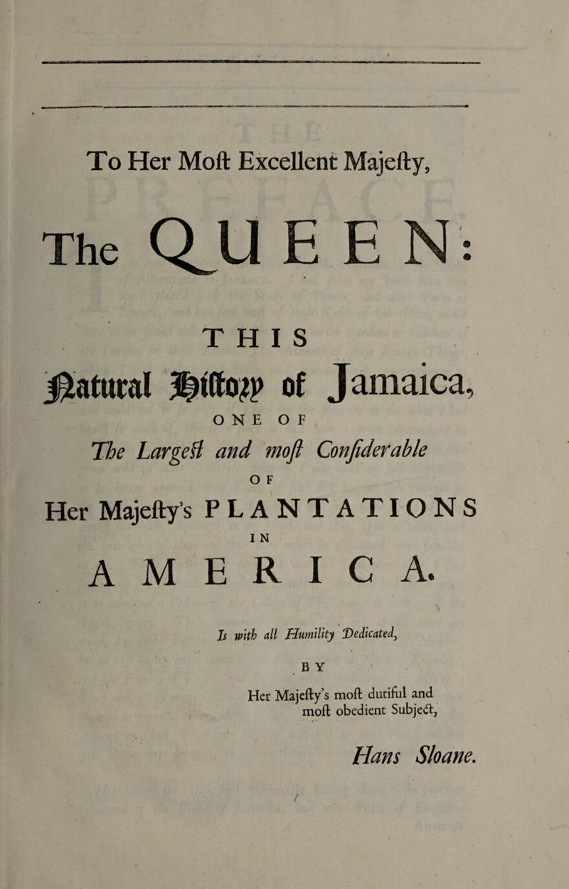 To Her Moft Excellent Majefty, The Q^U E E N : THIS Natural of Jamaica, ONE OF The LargeU and moft Conftderable O F Her Majefty’s PLANTATIONS I N AMERICA. Is with all Humility Dedicated, BY Her Majefty’s moft dutiful and moft obedient Subject, Hans Sloane. /