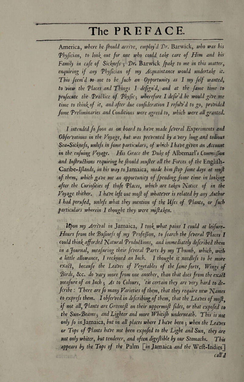 America, where hefhould arrive, employ'd Dr. Barwick, who was his Phyjician, to toolout for one who could take care of Him and his Family in cafe of Siclqiefs 5 Dr. Barwick fpake to me in this matter, enquiring if any Phyfician of my Acquaintance would undertake it. This feem’d to me to he fuch an Opportunity as I my felf wanted, to view the Places and Things 1 defign'd, and at the fame time to profecute the Practice of Phyjic3 wherefore 1 defir'd he would give me time to thinly of it, and after due conjideration I refolv’d to go, provided fomc (preliminaries and Conditions were agreed to, which were all granted. 1 .' j * . ' k '.. . !.. , ,» H ( I intended fo foon as on hoard to have made feVeral Experiments and OhferVations in the Voyage, hut was prevented hy a Very long and tedious Sea~Sicftiefs, unlefs in Jome particulars, of winch I have given an Account in the enfuing Voyage. His Grace the Duke of Albemarle Cottmijfton and Injlruftions requiring he JJ?ould mufter all the Forces of the Englifh- Cankt-Iflands, in his way to Jamaica, made him flop fome days at mojl of them, which gave me an opportunity of jpending fome time in looking after the Curiojities of thofe Places, which are taken Notice of in the Voyage thither. I have left out mojl of whatever is related hy any Author I had perufed, unlefs what they mention of the Ufes of Plants, or fuch particulars wherein 1 thought they were yniflaken. \ fy.VA i ‘ ' ' V.f \ V .. , Upon my Arrival in Jamaica, I took, what pains I could at leifure- Hours from the Pufinefs of my Profef/ion, to fearch the feVeral Places I could thinf afforded Natural Productions, and immediately deferihed them in a Journal, meafuring their feVeral Parts hy my Thumb, which, with a little allowance, I reckoned an Inch. I thought it needlefs to he more exalt, hecaufe the Leaves of Vegetables of the fame forts, Wings of Pirds, See. do Vary more from one another, than that does from the exaCl vieafure of an Inch 3 As to Colours, tis certain they are Very hard to dc- feribe : There are fo many Varieties of them, that they require new Names to exprefs them. I ohferVed in deferibing of them, that the Leaves of moJly if not all, Plants are Greeneft on their uppermoft fides, or that expofed to the Sun-Deams-, and Lighter and more Whitijh underneath. This is not only fo in Jamaica, hut in all places where I have been 5 when the Leaves or Tops of Plants haVe not been expofed to the Light and Sun, they are not only whiter, hut tenderer, and often digeftihle hy our Stomachs. This appears hy the Tops of the Palm [in Jamaica and the Weft-Indies J call’d