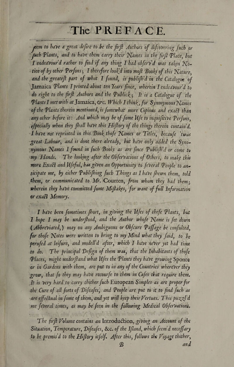jecm to have a great defir e to be the fir ft Authors of difcover big Juch or fuch Plants, and to have them carry their Names in the firft Place, but I endeavour'd rather to find if any thing I had obfervd was taken No¬ tice of by other Perfons 5 1 therefore loolfd into mofl 'Books of this Nature, and the greatefi part of what 1 found, is publift? d in the Catalogue of Jamaica Plants I printed about ten Years fince, wherein 1 endeavour d to do right to the firft Authors and the Public4 5 It is a Catalogue of the Plants I met with at Jamaica,^. Which I thinly, for Synonymous Names of the Plants therein mentioned, is fomewhat more Copious and exalt than any other before it: And which may be of fome Ufe to inquifitive Perfons, efpecially when they fhall have this Hiftory of the things therein contain d. I have not reprinted in this Bool^ thofe Names or Titles, becaufe 'twos great Labour, and is done there already, but have only added the Syno¬ nymous Names I found in fuch Books as are fince Publifh’d or come to my Hands. The looking after the ObferVations of Others, to make this more Exalt and Ufeful, has given an Opportunity to feVeral People to an¬ ticipate me, by either Publijhing fuch Things as 1 haVe Jhewn them, told them, or communicated to Mr. Courten, from whom they had them5 wherein they have committed fome Mftakes, for want of full Information or exaft Memory. *' % \ . \ , l a 4 j / * . u ‘ I have been fometimes fhort, in giving the Ufes of thefe Plants, but 1 hope I may be underftood, and the Author whofe Name is fet down (Abbreviated,) may on any Ambiguous or Obfcure Paffage be confulted, for thofe Notes were written to bring to my Mind what they faid, to be perufed at leifure, and model!d after, which I have neVer yet had time to do. The principal Be fgn of them was, that the Inhabitants of thofe Places, might underfiand ivhat Ufes the Plants they have growing Sponte or in Gardens with them, are put to in any of the Countries wherever they grow, that fo they may have recourfe to them in Cafes that require them. It is Very hard to carry thither fuch European Simples as are proper for the Cure of all forts of Bifcafes, and People are put to it to find fuch as are effectual in fome of them, and yet will keep their Vertues. This pu^yd d me feVeral times, as may be feen in the following Medical ObferVations. . ■* ~ p \ \ \ * 4. y . The firft Volume contains an Introdu&amp;ion, giving an Account of the Situation, Temperature, Bifeafes, See. of the Ifland, which feemd neceffary to be premis'd to the Hiftory itfelfi After this, follows tlx Voyage thither, B and