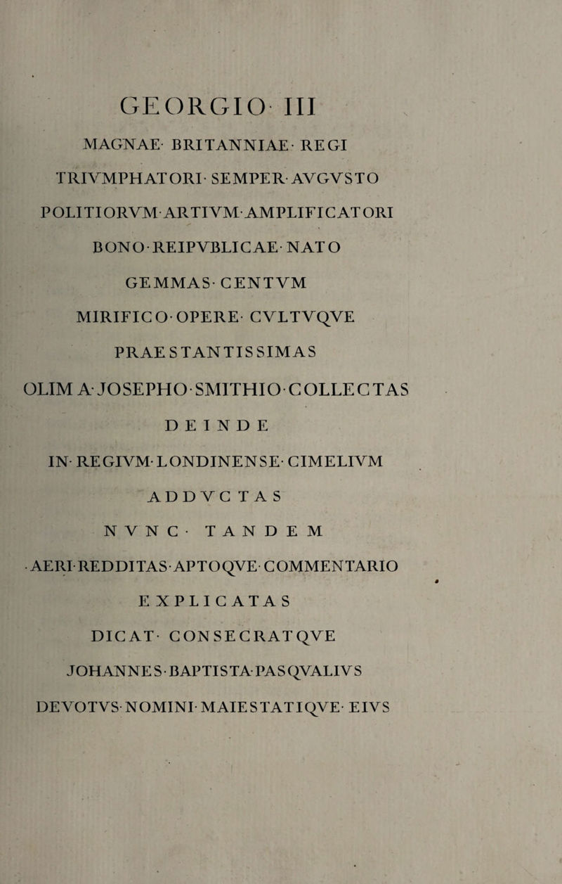 GEORGIO III MAGNAE BRITANNIAE REGI TRIVMPHATORI SEMPER AVGVSTO POLITIORVM ARTIVM AMPLIFICATORI BONO-REIPVBLICAE NATO GEMMAS- CENTVM MIRIFICO OPERE CVLTVQVE PRAE STANTIS SIMAS OLIM A JOSEPHO SMITHIO COLLECTAS DEINDE IN REGIVM- LONDINENSE- CIMELIVM ADDYCTAS NVNC- TANDEM AERI REDDITAS APTOQVE COMMENTARIO E XPLICATAS DICAT CONSECRATQVE JOHANNES BAPTISTA PASQVALIVS DEVOTVS NOMINI MAIESTATIQVE EIVS