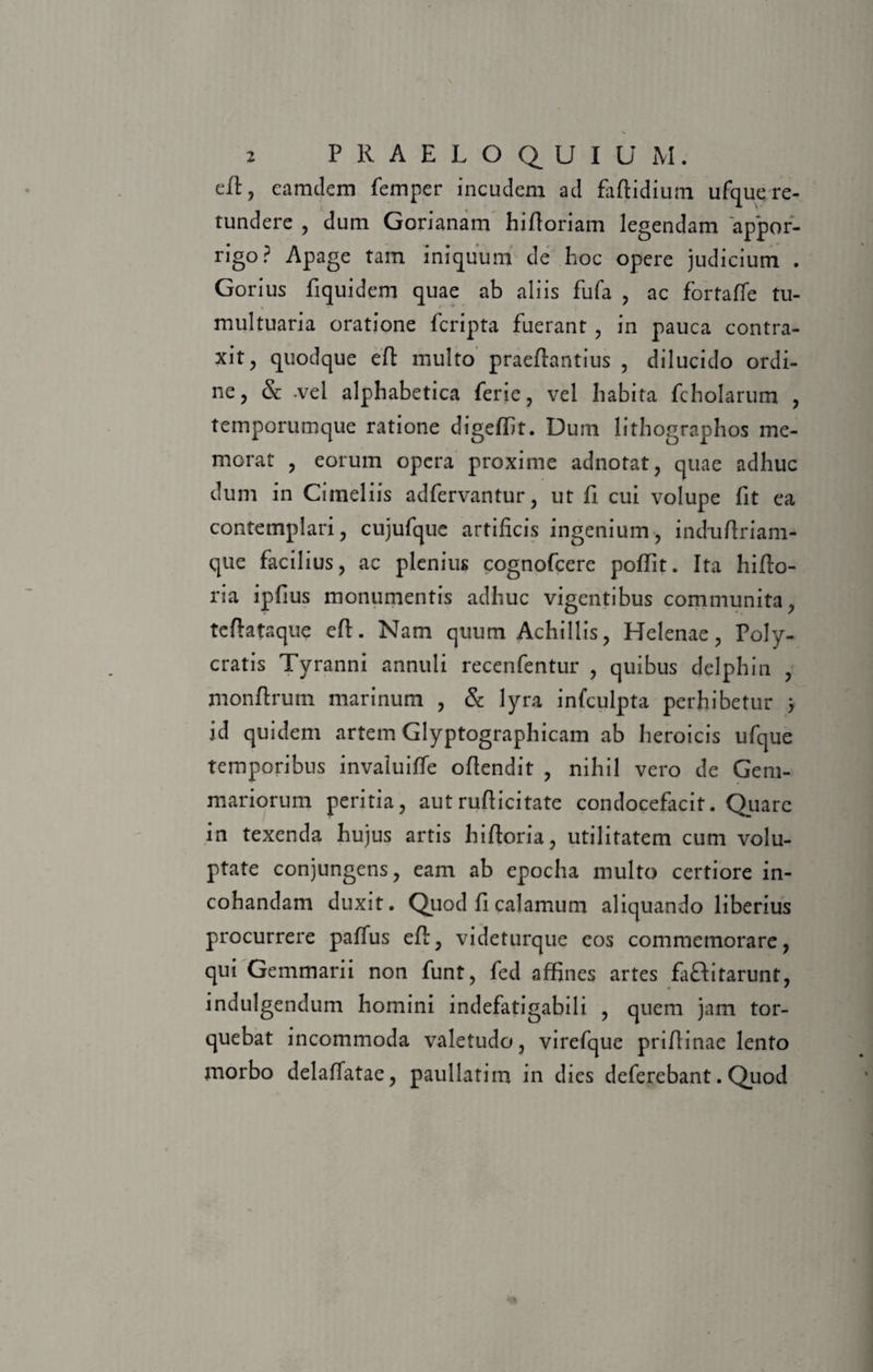 eil, eamdem femper incudem ad faftidium ufque re¬ tundere , dum Gorianam hifloriam legendam appor- rigo? Apage tam iniquum cie hoc opere judicium . Gorius fiquidem quae ab aliis fufa , ac fortaffe tu¬ multuaria oratione fcripta fuerant , in pauca contra¬ xit, quodque eft multo praeftantius , dilucido ordi¬ ne, &amp; -vel alphabetica ferie, vel habita fcholarum , temporumque ratione digeffit. Dum lithographos me¬ morat , eorum opera proxime adnotat, quae adhuc dum in Cimeliis adfervantur, ut fi cui volupe fit ea contemplari, cujufque artificis ingenium, induftriam- que facilius, ac plenius cognofcere poffit. Ita hifto- ria ipfius monumentis adhuc vigentibus communita, teftataque eft. Nam quum Achillis, Helenae, Poly¬ cratis Tyranni annuli recenfentur , quibus delphin , monftrum marinum , &amp; lyra infculpta perhibetur j id quidem artem Glyptographicam ab heroicis ufque temporibus invaluitfe oflendit , nihil vero de Gem¬ mariorum peritia, aut rufticitate condocefacit. Quare in texenda hujus artis hifioria, utilitatem cum volu¬ ptate conjungens, eam ab epocha multo certiore in- cohandam duxit. Quod fi calamum aliquando liberius procurrere paffus eft, videturque eos commemorare, qui Gemmarii non funt, fed affines artes faHitarunt, indulgendum homini indefatigabili , quem jam tor¬ quebat incommoda valetudo, virefque priftinae lento morbo delaffatae, paullatim in dies deferebant. Quod