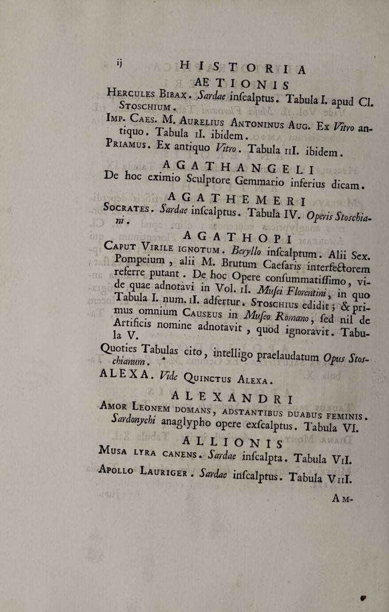 AETIONIS StCocE„S,™“' “,‘in“P“- Tabui.I. apa&lt;l Q, '.i,»! TlfaTiLe'™'’5 Aro' EX ** “■ ra.aM„s.Eaauti,u„K„'”Vab„I.,„.Mein. r&gt;, J, AG ATHANGELI De hoc eximio Sculptore Gemmario inferius dicam. A G ATHEMERI Socrates. Sardae infcalptus. Tabula IV. Operis Stoschia. _ Tr agathopi Caput Virile ignotum . Beryllo infcalptum Alii Sev Pompeium , alii M. Brutum Caefarl interiorem referre putant. De hoc Opere confummatiffimo vT de quae adnotavi m Vol. ii. Mufei Florentini in’quo Tabula I. num.il. adfertur. Stos'chius edJtY mus ommum Causeus m Mufeo Romano, fed ni^de Arofic „„ramc „wit, jgnor;v“; * dt°&gt; “%» Op,,*,,. ALEX A. Vide Quinctus Alexa. ALEXANDRI Amor Leonem domans, adstantibus duabus feminis Sardonychi anaglypho opere exfcalptus. Tabula VI. * ALLIONIS usa lyra canens. Sardae infcalpta. Tabula Vil. Apollo Lauriger. Sardae infcalptus. Tabula Vul. A M- r
