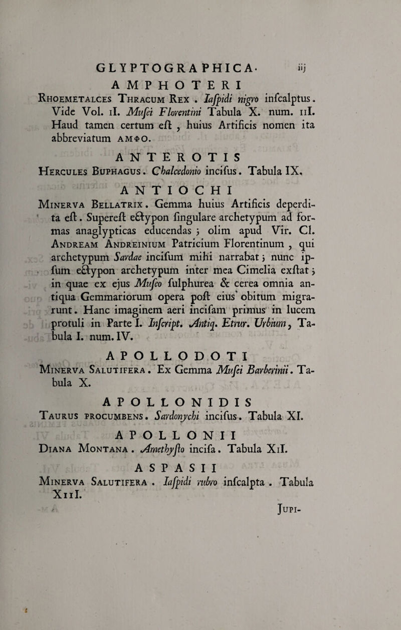 AMPHOTERI Rhoemetalces Thracum Rex . Iafpidi nigro infcalptus. Vide Vol. ii. Mufei Florentini Tabula X. num. ni. Haud tamen certum effc , huius Artificis nomen ita abbreviatum am$o. ANTEROTIS Hercules Buphagus. Chalcedonio incifus. Tabula IX, ANTIOCHI Minerva Bellatrix, Gemma huius Artificis deperdi¬ ta eft. Supereft eftypon lingulare archetypum ad for¬ mas anaglypticas educendas 3 olim apud Vir. Ch Andream Andreinium Patricium Florentinum , qui archetypum Sardae incifum mihi narrabat 3 nunc ip- fum e&amp;ypon archetypum inter mea Cimelia exflat 3 in quae ex ejus Mufeo fulphurea &amp; cerea omnia an¬ tiqua Gemmariorum opera poft eius' obitum migra¬ runt. Hanc imaginem aeri incifam primus in lucem protuli in Parte I. Infcript. Antij. Etrur. TJrbium, Ta¬ bula I. num. IV. APOLLODOTI Minerva Salutifera. Ex Gemma Mufei Barberinii. Ta¬ bula X. APOLLONIDIS Taurus procumbens. Sardonychi incifus. Tabula XI. APOLLONII Diana Montana . Amethyflo incifa. Tabula Xil. A S P A S I I Minerva Salutifera . Iafpidi rubro infealpta . Tabula X11I. Jupi- i